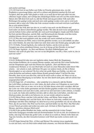 und seufzet und klagt.
[115,10] Und Gott ist nun Selbst zum Volke im Fleische gekommen also, wie die
Propheten es geweissagt haben, und will es erlösen und glücklich machen für Zeit und
Ewigkeit; aber das große Volk glaubt es nicht, so es auch davon hört und selbst mit den
offensten Augen schaut, und verfolgt den allmächtigen Helfer und will von Ihm nichts hören.
Darum aber läßt denn Gott auch zu, daß das blinde und arg gewordene Volk nach allen
Richtungen hin geplagt werde und noch stets mehr geplagt werden wird, und es wird noch
kommen, daß es unter alle Völker der Erde zerstreut werden wird und wird kein Land haben,
das es sein nennen könnte.
[115,11] Weil das Volk aber nun also ist, so muß es nun auch von den Römern und
noch mehr von deren Lehensfürsten geplagt werden. Wer aber da noch weise und gerecht ist
und die Gebote Gottes achtet und hält, der wird auch Gerechtigkeit, Gnade und Hilfe finden
bei Gott und den Menschen, und die Hab- und Herrschsucht des Herodes wird ihm nichts
anhaben können, davon Lazarus und viele andere zeugen können.
[115,12] Wer aber noch gedrückt wird, der wende sich zuerst wahrhaft an Gott und
bitte Ihn im Herzen um Hilfe, und es wird ihm geholfen werden, so er sich enthält von allen
den vielen Sünden, die unter den Juden nun mehr denn unter den Heiden gang und gäbe sind!
[115,13] Siehe, Freund Agrikola, also stehen die Sachen, und du wirst aus dem
Gesagten nun schon entnehmen können, was du in bezug auf den Herodes zu tun hast!“
[115,14] Sagte Agrikola: „Ja, Herr und Meister, Du allein Wahrhaftigster und
Getreuer, nun weiß ich ganz klar, was mir zu tun übrigbleibt; was Dir, o Herr, recht ist, das ist
auch mir recht!“

116. Kapitel
[116,01] Während Ich aber also mit Agrikola redete, hatten Mich der Hauptmann,
seine beiden Gefährten, die in seinem Dienste standen, und auch der Wirt scharf beobachtet,
und der Hauptmann sagte nach den Worten des Agrikola: „Herr und Meister und
wundersamer Heiland, so wie nun Dich habe ich noch nie einen Menschen reden hören! Mir
scheint, – mir scheint es stark, daß hinter Dir ganz wer anderer steckt, als Du in Deiner
Harmlosigkeit zu sein scheinst! Du bist sicher der große Mann aus Galiläa, von dem mir
schon Kornelius und mehrere andere Römer Kunde gemacht haben? Und bist Du eben
Derselbe, dann ist mir nun alles klar, und ich für mich weiß es schon, mit Wem wir da zu
unserer höchsten Beseligung zu tun haben. Sei mir aber darob nicht gram, daß ich solches hier
ausgesprochen habe!“
[116,02] Sagte Ich: „O mitnichten, – aber sonderbar ist es dennoch, daß die Heiden
das Licht früher erschauen als so viele Juden, die doch schon von Urbeginne an zum Lichte
berufen waren! Aber sei es nun, wie es da ist, Ich habe darum schon also verordnet, daß nun
das Licht von vielen Juden genommen und den Heiden gegeben werden wird. Sie waren lange
blind und sehnten sich nach dem Lichte, und weil sie sich nach dem Lichte sehnten, so fanden
sie es auch; die Juden aber prahlten mit dem, daß sie allein das Licht haben, sind aber nun
blind geworden, also daß es ein Schweres ist, sie nun wieder sehend zu machen.
[116,03] Meine Worte sind das Licht und das Leben, und Meine Taten zeugen, daß
Meine Worte lebendig sind, weil der Geist, der in ihnen ist, kein toter, sondern ein ewig
lebendiger und über alles mächtiger ist; denn bevor je etwas geschaffen war, da war schon das
Wort, das ihr nun höret. Das Wort war bei Gott, und Gott Selbst war das Wort. Das Wort aber
ist nun Fleisch geworden und wohnt nun unter euch. Ich kam in Mein Eigentum zu den
Meinen, und diese erkennen Mich nicht!
[116,04] O der großen Blindheit der Juden, und das namentlich der in dem Tempel
und in den Synagogen sitzenden und sich breitmachenden! So Ich sie rufe, da vernehmen sie
nichts, und zeige Ich ihnen das große Licht, so sehen sie es nicht an. Darum wehe ihnen am
Tage des Gerichts, das über Jerusalem kommen wird! Doch nun nichts weiteres mehr von
dem!“
[116,05] Sagte hierauf der Wirt: „O Herr und Meister! Du scheinst etwas ungehalten
zu sein auf mich, weil ich Dich nicht sobald tiefer erkannte, wie Dich die Römer erkannten;
 