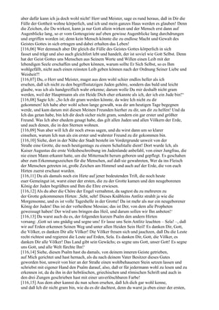 aber dafür kann ich ja doch wohl nicht! Herr und Meister, sage es rund heraus, daß in Dir die
Fülle der Gottheit wohne körperlich, und ich und mein ganzes Haus werden es glauben! Denn
die Zeichen, die Du wirkest, kann ja nur Gott allein wirken und der Mensch erst dann auf
Augenblicke lang, so er vom Gottesgeiste auf eben gewisse Augenblicke lang durchdrungen
und ergriffen worden ist; denn kein Mensch könnte die zu endlose Macht und Gewalt des
Geistes Gottes in sich ertragen und dabei erhalten das Leben!
[116,06] Wer demnach aber Dir gleich die Fülle des Geistes Gottes körperlich in sich
fasset und trägt und also auch gleichfort lebt und handelt, der ist soviel wie Gott Selbst. Denn
hat der Geist Gottes uns Menschen aus Seinem Worte und Willen einen Leib mit der
lebendigen Seele erschaffen und geben können, warum sollte Er Sich Selbst, so es Ihm
wohlgefällt, nicht auch einen reinsten Leib geben können nach der Ordnung Seiner Liebe und
Weisheit?!
[116,07] Du, o Herr und Meister, magst aus dem wohl schier endlos heller als ich
ersehen, daß ich nicht zu den begriffsstutzigen Juden gehöre, sondern das bald und leicht
glaube, was ich als handgreiflich wahr erkenne; darum wolle Du mir deshalb nicht gram
werden, weil der Hauptmann als ein Heide Dich eher erkannte als ich, der ich ein Jude bin!“
[116,08] Sagte Ich: „So Ich dir gram werden könnte, da wäre Ich nicht zu dir
gekommen! Ich habe aber wohl schon lange gewußt, was dir am heutigen Tage begegnen
werde, und kam darum mit diesen Meinen Freunden hierher zu dir, um dir zu helfen! Und da
Ich das getan habe, bin Ich dir doch sicher nicht gram, sondern ein gar erster und größter
Freund. Was Ich aber ehedem gesagt habe, das gilt allen Juden und allen Völkern der Erde,
und auch denen, die in den Sternen wohnen.
[116,09] Nun aber will Ich dir noch etwas sagen, und du wirst dann um so klarer
einsehen, warum Ich nun als ein erster und wahrster Freund zu dir gekommen bin.
[116,10] Siehe, dort in der Nähe der Stadt besteht im Vordergrunde unweit von der
Straße eine Grotte, die noch heutigentags zu einem Schafstalle dient! Dort wurde Ich, als
Kaiser Augustus die erste Volksbeschreibung im Judenlande anbefahl, von einer Jungfrau, die
nie einen Mann erkannt hatte, um die Mitternacht herum geboren und gepflegt. Es geschahen
aber zum Erkennungszeichen für die Menschen, auf daß sie gewahreten, Wer da ins Fleisch
der Menschen getreten ist, große Zeichen am Himmel und auch auf der Erde, die von euch
Hirten zuerst erschaut wurden.
[116,11] Du als damals noch ein Hirte auf jener bedeutenden Trift, die noch heute
euer Gemeingut ist, warst einer der ersten, die zu der Grotte kamen und den neugeborenen
König der Juden begrüßten und Ihm die Ehre erwiesen.
[116,12] Als du aber die Chöre der Engel vernahmst, da sagtest du zu mehreren zu
der Grotte gekommenen Hirten: ,Seht, seht! Dieses Knäbleins Antlitz strahlt ja wie die
Morgensonne, und es ist volle Tageshelle in der Grotte! Da ist mehr als nur ein neugeborener
König der Juden! Das ist der verheißene Messias; das ist Der, von dem alle Propheten
geweissagt haben! Der wird uns bringen das Heil, und darum sollen wir Ihn anbeten!‘
[116,13] Da warst auch du es, der folgenden kurzen Psalm den andern Hirten
vorsang: ,Gott sei uns gnädig und segne uns! Er lasse uns Sein Antlitz leuchten – Sela! –, daß
wir auf Erden erkennen Seinen Weg und unter allen Heiden Sein Heil! Es danken Dir, Gott,
die Völker, es danken Dir alle Völker! Die Völker freuen sich und jauchzen, daß Du die Leute
recht richtest und regierest die Leute auf Erden, Sela. Es danken Dir, Gott, die Völker, es
danken Dir alle Völker! Das Land gibt sein Gewächs; es segne uns Gott, unser Gott! Es segne
uns Gott, und alle Welt fürchte Ihn!‘
[116,14] Siehe, diesen Psalm hast du damals, von deinem inneren Geiste getrieben,
auf Mich gerichtet und hast hernach, als du nach deinem Vater Besitzer dieses Gutes
geworden bist, unweit von hier an der Straße einen wohlbehauenen Stein setzen lassen und
schriebst mit eigener Hand den Psalm darauf, also, daß er für jedermann wohl zu lesen und zu
erkennen ist, da du ihn in der hebräischen, griechischen und römischen Schrift und auch in
den drei Zungen geschrieben hast mit einer unverlöschbaren Farbe!
[116,15] Aus dem aber kannst du nun schon ersehen, daß Ich dich gar wohl kenne,
und daß Ich dir nicht gram bin, wie du es dir dachtest, denn du warst ja eben einer der ersten,
 