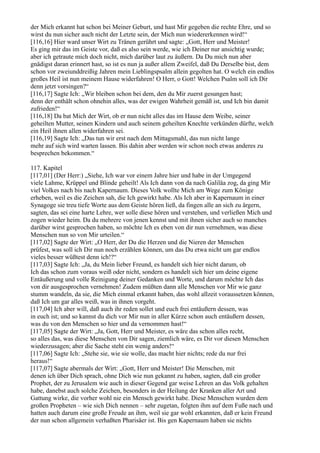 der Mich erkannt hat schon bei Meiner Geburt, und hast Mir gegeben die rechte Ehre, und so
wirst du nun sicher auch nicht der Letzte sein, der Mich nun wiedererkennen wird!“
[116,16] Hier ward unser Wirt zu Tränen gerührt und sagte: „Gott, Herr und Meister!
Es ging mir das im Geiste vor, daß es also sein werde, wie ich Deiner nur ansichtig wurde;
aber ich getraute mich doch nicht, mich darüber laut zu äußern. Da Du mich nun aber
gnädigst daran erinnert hast, so ist es nun ja außer allem Zweifel, daß Du Derselbe bist, dem
schon vor zweiunddreißig Jahren mein Lieblingspsalm allein gegolten hat. O welch ein endlos
großes Heil ist nun meinem Hause widerfahren! O Herr, o Gott! Welchen Psalm soll ich Dir
denn jetzt vorsingen?“
[116,17] Sagte Ich: „Wir bleiben schon bei dem, den du Mir zuerst gesungen hast;
denn der enthält schon ohnehin alles, was der ewigen Wahrheit gemäß ist, und Ich bin damit
zufrieden!“
[116,18] Da bat Mich der Wirt, ob er nun nicht alles das im Hause dem Weibe, seiner
geheilten Mutter, seinen Kindern und auch seinem geheilten Knechte verkünden dürfte, welch
ein Heil ihnen allen widerfahren sei.
[116,19] Sagte Ich: „Das tun wir erst nach dem Mittagsmahl, das nun nicht lange
mehr auf sich wird warten lassen. Bis dahin aber werden wir schon noch etwas anderes zu
besprechen bekommen.“

117. Kapitel
[117,01] (Der Herr:) „Siehe, Ich war vor einem Jahre hier und habe in der Umgegend
viele Lahme, Krüppel und Blinde geheilt! Als Ich dann von da nach Galiläa zog, da ging Mir
viel Volkes nach bis nach Kapernaum. Dieses Volk wollte Mich am Wege zum Könige
erheben, weil es die Zeichen sah, die Ich gewirkt habe. Als Ich aber in Kapernaum in einer
Synagoge sie treu tiefe Worte aus dem Geiste hören ließ, da fingen alle an sich zu ärgern,
sagten, das sei eine harte Lehre, wer solle diese hören und verstehen, und verließen Mich und
zogen wieder heim. Da du mehrere von jenen kennst und mit ihnen sicher auch so manches
darüber wirst gesprochen haben, so möchte Ich es eben von dir nun vernehmen, was diese
Menschen nun so von Mir urteilen.“
[117,02] Sagte der Wirt: „O Herr, der Du die Herzen und die Nieren der Menschen
prüfest, was soll ich Dir nun noch erzählen können, um das Du etwa nicht um gar endlos
vieles besser wüßtest denn ich!?“
[117,03] Sagte Ich: „Ja, du Mein lieber Freund, es handelt sich hier nicht darum, ob
Ich das schon zum voraus weiß oder nicht, sondern es handelt sich hier um deine eigene
Entäußerung und volle Reinigung deiner Gedanken und Worte, und darum möchte Ich das
von dir ausgesprochen vernehmen! Zudem müßten dann alle Menschen vor Mir wie ganz
stumm wandeln, da sie, die Mich einmal erkannt haben, das wohl allzeit voraussetzen können,
daß Ich um gar alles weiß, was in ihnen vorgeht.
[117,04] Ich aber will, daß auch ihr reden sollet und euch frei entäußern dessen, was
in euch ist; und so kannst du dich vor Mir nun in aller Kürze schon auch entäußern dessen,
was du von den Menschen so hier und da vernommen hast!“
[117,05] Sagte der Wirt: „Ja, Gott, Herr und Meister, es wäre das schon alles recht,
so alles das, was diese Menschen von Dir sagen, ziemlich wäre, es Dir vor diesen Menschen
wiederzusagen; aber die Sache steht ein wenig anders!“
[117,06] Sagte Ich: „Stehe sie, wie sie wolle, das macht hier nichts; rede du nur frei
heraus!“
[117,07] Sagte abermals der Wirt: „Gott, Herr und Meister! Die Menschen, mit
denen ich über Dich sprach, ohne Dich wie nun gekannt zu haben, sagten, daß ein großer
Prophet, der zu Jerusalem wie auch in dieser Gegend gar weise Lehren an das Volk gehalten
habe, danebst auch solche Zeichen, besonders in der Heilung der Kranken aller Art und
Gattung wirke, die vorher wohl nie ein Mensch gewirkt habe. Diese Menschen wurden dem
großen Propheten – wie sich Dich nennen – sehr zugetan, folgten ihm auf dem Fuße nach und
hatten auch darum eine große Freude an ihm, weil sie gar wohl erkannten, daß er kein Freund
der nun schon allgemein verhaßten Pharisäer ist. Bis gen Kapernaum haben sie nichts
 