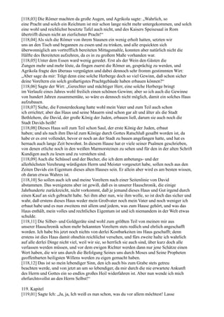[118,03] Die Römer machten da große Augen, und Agrikola sagte: „Wahrlich, so
eine Pracht und solch ein Reichtum ist mir schon lange nicht mehr untergekommen, und solch
eine wohl und reichlichst besetzte Tafel auch nicht, und des Kaisers Speisesaal in Rom
übertrifft diesen nicht an zierlichster Pracht!“
[118,04] Als sich die Römer von ihrem Staunen ein wenig erholt hatten, setzten wir
uns an den Tisch und begannen zu essen und zu trinken, und alle erquickten sich
überwonniglich am vortrefflich bereiteten Mittagsmahle, konnten aber natürlich nicht die
Hälfte des Bereiteten aufzehren, da es in zu großem Maße vorhanden war.
[118,05] Unter dem Essen ward wenig geredet. Erst als der Wein den Gästen die
Zungen mehr und mehr löste, da fingen zuerst die Römer an, gesprächig zu werden, und
Agrikola fragte den überaus vergnügten und dabei dennoch sehr fromm gestimmten Wirt:
„Aber sage du mir: Trägt denn eine solche Herberge doch so viel Gewinn, daß schon sicher
deine Voreltern ein solch großartigstes Prachtgebäude haben erbauen können?“
[118,06] Sagte der Wirt: „Gerechter und mächtiger Herr, eine solche Herberge bringt
im Verlaufe eines Jahres wohl freilich einen schönen Gewinn; aber so ich auch die Gewinne
von hundert Jahren zusammentäte, so wäre es dennoch nicht möglich, damit ein solches Haus
aufzubauen.
[118,07] Siehe, die Fensterdeckung hatte wohl mein Vater und zum Teil auch schon
ich errichtet; aber das Haus und seine Mauern sind schon gar alt und älter als die Stadt
Bethlehem, die David, der große König der Juden, erbauen ließ, darum sie auch noch die
Stadt Davids heißt!
[118,08] Dieses Haus soll zum Teil schon Saul, der erste König der Juden, erbaut
haben; und als nach ihm David zum Könige durch Gottes Ratschluß gesalbt worden ist, da
habe er es erst vollendet, bevor er noch an der Stadt zu bauen angefangen hatte, und hat es
hernach auch lange Zeit bewohnt. In diesem Hause hat er viele seiner Psalmen geschrieben,
von denen etliche noch in den weißen Marmorsteinen zu sehen und für den in der alten Schrift
Kundigen auch zu lesen und zu verstehen sind.
[118,09] Auch die Schüssel und der Becher, die ich dem anbetungs- und der
allerhöchsten Verehrung würdigsten Herrn und Meister vorgesetzt habe, sollen noch aus den
Zeiten Davids ein Eigentum dieses alten Hauses sein. Er allein aber wird es am besten wissen,
ob daran etwas Wahres ist.
[118,10] So sollen auch ich und meine Voreltern nach einer Seitenlinie von David
abstammen. Das wenigstens aber ist gewiß, daß es in unserer Hauschronik, die einige
Jahrhunderte zurückreicht, nicht vorkommt, daß je jemand dieses Haus und Gut irgend durch
einen Kauf an sich gebracht habe. Sei ihm aber nun, wie ihm wolle, so ist doch das sicher und
wahr, daß erstens dieses Haus weder mein Großvater noch mein Vater und noch weniger ich
erbaut habe und es nun zweitens mit allem und jedem, was zum Hause gehört, und was das
Haus enthält, mein volles und rechtliches Eigentum ist und ich niemandem in der Welt etwas
schulde.
[118,11] Die Silber- und Goldgeräte sind wohl zum größten Teil von meinen mir aus
unserer Hauschronik schon mehr bekannten Voreltern stets redlich und ehrlich angeschafft
worden. Ich habe bis jetzt noch nichts von derlei Kostbarkeiten ins Haus geschafft; denn
erstens ist dies Haus damit ohnehin reichlichst versehen, und fürs zweite halte ich wahrlich
auf alle derlei Dinge nicht viel, weil wir sie, so herrlich sie auch sind, über kurz doch alle
verlassen werden müssen, und vor dem ewigen Richter werden dann nur jene Schätze einen
Wert haben, die wir uns durch die Befolgung Seines uns durch Moses und Seine Propheten
geoffenbarten heiligsten Willens werden zu eigen gemacht haben.
[118,12] Das ist so mein lebendiger Sinn, den ich auch bis zum Grabe stets getreu
beachten werde, und von jetzt an um so lebendiger, da mir durch die nie erwartete Ankunft
des Herrn und Gottes ein so endlos großes Heil widerfahren ist. Aber nun wende ich mich
ehrfurchtsvollst an den Herrn Selbst!“

119. Kapitel
[119,01] Sagte Ich: „Ja, ja, Ich weiß es nun schon, was du vor allem möchtest! Lasse
 