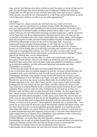 kann, und mir wird bekannt sein, daß er wirklich in einer Not steckt, so werde ich ihm auch zu
jeder Zeit das Nötigste ohne Zinsen darleihen und im äußersten Notfalle auch schenken.
Feinde zähle ich wohl gar sehr wenige und habe ihnen daher denn auch wenig zu vergeben.
Sollte ich aber, was nicht für uns vorauszusehen ist, in der Folge welche bekommen, so werde
ich mit ihnen also verfahren, wie Du es nun uns allen angeraten hast!“

120. Kapitel
[120,01] Sagte Ich: „Daran wirst du sehr wohl tun! Aber nun werde Ich dir noch
etwas sagen, und zwar gleichnisweise zu deinem Gemüte: Siehe! Du möchtest dich in
gewissen Angelegenheiten und Geschäften auf eine weite Reise begeben! Da du aber schon
viele Tagereisen in fremden Landen von Hause entfernt wärest, fügte es sich – wie sich
solches schon gar oft in der Welt durch Zulassung von oben ereignet hat –, daß du um all dein
auf die lange und weite Reise mitgenommenes Vermögen kämest und es dir dann gar sehr
verzweifelt im fremden Lande und in einem weltfremden Orte zumute würde, und du gingest
dann mit traurigstem Gemüte und sicher höchst betrübtem Gesichte im fremden Orte einher.
[120,02] Ein Mensch aber merkete dir das wohl an und fragte dich: ,Freund, du
scheinst sehr traurig und ganz niedergeschlagen zu sein! Sage mir, wo es dir fehlt!‘
[120,03] Du erzähltest ihm dann dein Unglück, und er spräche darauf zu dir: ,Freund,
komme, ich will dir helfen; aber sei in der Folge vorsichtig und verwahre wohl, was dein ist!
Kannst du es mir gelegentlich erstatten, was ich dir nun gebe, so wird es wohl von dir
gehandelt sein; und solltest du das nicht können, so hast du an mir keinen Gläubiger!‘ Darauf
gäbe dir der Mensch aber, was du verloren hattest.
[120,04] Sage nun Mir und auch dir selbst, in welch einem hohen Grade würde das
dein ganzes Gemüt erfreuen, und wie sehr würdest du darob Gott und solch einen edlen
Menschen loben und preisen; und so du dann wieder ganz glücklich zurückkämest, würdest
du da nicht alles aufbieten, um dich solch einem Menschen und danebst auch Gott
allerdankbarst zu erweisen?!
[120,05] Nun aber denke dir das auch von einem andern Menschen, der aus weiter
Ferne zu dir kommt, dem ein Unglück begegnet ist, und der vor deiner reichen Herberge voll
Traurigkeit weilt, weint und nicht aus und ein weiß, was er tun soll. So du nun zu ihm
hinausgingest und fragtest ihn, sagend: ,Freund, du bist sehr traurig und scheinst in einer
großen Verlegenheit zu sein? Wo fehlt es dir? Sage es mir ganz offen, denn siehe, ich bin der
Mensch, der, insoweit es nur immer in meiner Macht steht, dir zu helfen bereit ist‘, und der
Mensch sagte dann zu dir: ,Ach, edler Freund, ich bin von gar fernem Lande in Geschäften
hierhergereist, fiel aber unfern von hier unter Diebe, und diese nahmen mir all mein Geld
weg, bestehend in zwanzig Pfunden Goldes, und dazu noch tausend Groschen dieses Landes
gangbarer Münze, und nun stehe ich völlig vermögenslos da und weiß mir so ferne von
Meinem Lande und Hause nicht zu raten und auch nicht zu helfen!‘ Du aber sagtest dann zu
ihm: ,Freund, komme, und ich will dir helfen! Deinen Namen, dein Land und deinen Ort
brauchst du mir nicht einmal anzugeben; wie aber dieses Land, dieser Ort, und wie auch ich
heiße, wirst du schon erfahren! Kannst du mir das Dargeliehene einmal abstatten, so wirst du
daran vor Gott und allen guten und gerechten Menschen wohl tun; und solltest du das nicht
können, so wird es auch so gut sein!‘, darauf gäbest du ihm dann, was er verloren hatte, – was
meinst du, wie Gott solch ein Werk der wahren Nächstenliebe ansehen und lohnen würde, und
wie dieser durch dich nun von neuem glücklich gemachte Mensch, so er nach Hause käme,
dann sicher alles aufböte, um sich dir dankbar und erkenntlich zu erweisen, weil du ihm eine
so große Freundschaft ohne allen Eigennutz erwiesen hast?! Und sollte dieser Mensch auch
deiner möglicherweise im Taumel seines Erdenglückes nicht gedenken wollen, wird in dem
Falle etwa dann nicht Gott deiner hundertfach gedenken?
[120,06] Wahrlich, wer solche Taten übt ohne Eigennutz, sondern aus purer, reiner
Nächstenliebe, der ist auch ein größter Freund Gottes und ist schon auf dieser Erde gleich den
Engeln des Himmels und hat schon die Fülle des Reiches Gottes in seinem Herzen!
[120,07] Denn ein fremder Armer ist ums Hundertfache ärmer denn ein
einheimischer, der bei allen denen, die seine Not wohl kennen, leicht eine Hilfe noch findet;
 
