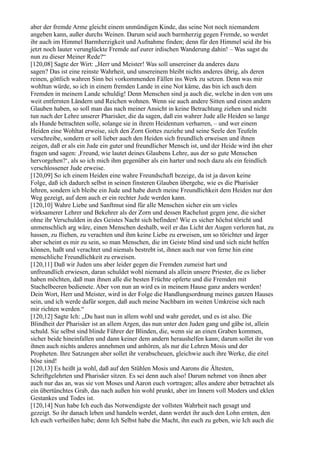 aber der fremde Arme gleicht einem unmündigen Kinde, das seine Not noch niemandem
angeben kann, außer durchs Weinen. Darum seid auch barmherzig gegen Fremde, so werdet
ihr auch im Himmel Barmherzigkeit und Aufnahme finden; denn für den Himmel seid ihr bis
jetzt noch lauter verunglückte Fremde auf eurer irdischen Wanderung dahin! – Was sagst du
nun zu dieser Meiner Rede?“
[120,08] Sagte der Wirt: „Herr und Meister! Was soll unsereiner da anderes dazu
sagen? Das ist eine reinste Wahrheit, und unsereinem bleibt nichts anderes übrig, als deren
reinen, göttlich wahren Sinn bei vorkommenden Fällen ins Werk zu setzen. Denn was mir
wohltun würde, so ich in einem fremden Lande in eine Not käme, das bin ich auch dem
Fremden in meinem Lande schuldig! Denn Menschen sind ja auch die, welche in den von uns
weit entfernten Ländern und Reichen wohnen. Wenn sie auch andere Sitten und einen andern
Glauben haben, so soll man das nach meiner Ansicht in keine Betrachtung ziehen und nicht
tun nach der Lehre unserer Pharisäer, die da sagen, daß ein wahrer Jude alle Heiden so lange
als Hunde betrachten solle, solange sie in ihrem Heidentum verharren, – und wer einem
Heiden eine Wohltat erweise, sich den Zorn Gottes zuziehe und seine Seele den Teufeln
verschreibe, sondern er soll lieber auch den Heiden sich freundlich erweisen und ihnen
zeigen, daß er als ein Jude ein guter und freundlicher Mensch ist, und der Heide wird ihn eher
fragen und sagen: ,Freund, wie lautet deines Glaubens Lehre, aus der so gute Menschen
hervorgehen?‘, als so ich mich ihm gegenüber als ein harter und noch dazu als ein feindlich
verschlossener Jude erweise.
[120,09] So ich einem Heiden eine wahre Freundschaft bezeige, da ist ja davon keine
Folge, daß ich dadurch selbst in seinen finsteren Glauben übergehe, wie es die Pharisäer
lehren, sondern ich bleibe ein Jude und habe durch meine Freundlichkeit dem Heiden nur den
Weg gezeigt, auf dem auch er ein rechter Jude werden kann.
[120,10] Wahre Liebe und Sanftmut sind für alle Menschen sicher ein um vieles
wirksamerer Lehrer und Bekehrer als der Zorn und dessen Rachelust gegen jene, die sicher
ohne ihr Verschulden in des Geistes Nacht sich befinden! Wie es sicher höchst töricht und
unmenschlich arg wäre, einen Menschen deshalb, weil er das Licht der Augen verloren hat, zu
hassen, zu fliehen, zu verachten und ihm keine Liebe zu erweisen, um so törichter und ärger
aber scheint es mir zu sein, so man Menschen, die im Geiste blind sind und sich nicht helfen
können, haßt und verachtet und niemals bestrebt ist, ihnen auch nur von ferne hin eine
menschliche Freundlichkeit zu erweisen.
[120,11] Daß wir Juden uns aber leider gegen die Fremden zumeist hart und
unfreundlich erwiesen, daran schuldet wohl niemand als allein unsere Priester, die es lieber
haben möchten, daß man ihnen alle die besten Früchte opferte und die Fremden mit
Stachelbeeren bedienete. Aber von nun an wird es in meinem Hause ganz anders werden!
Dein Wort, Herr und Meister, wird in der Folge die Handlungsordnung meines ganzen Hauses
sein, und ich werde dafür sorgen, daß auch meine Nachbarn im weiten Umkreise sich nach
mir richten werden.“
[120,12] Sagte Ich: „Du hast nun in allem wohl und wahr geredet, und es ist also. Die
Blindheit der Pharisäer ist an allem Argen, das nun unter den Juden gang und gäbe ist, allein
schuld. Sie selbst sind blinde Führer der Blinden, die, wenn sie an einen Graben kommen,
sicher beide hineinfallen und dann keiner dem andern heraushelfen kann; darum sollet ihr von
ihnen auch nichts anderes annehmen und anhören, als nur die Lehren Mosis und der
Propheten. Ihre Satzungen aber sollet ihr verabscheuen, gleichwie auch ihre Werke, die eitel
böse sind!
[120,13] Es heißt ja wohl, daß auf den Stühlen Mosis und Aarons die Ältesten,
Schriftgelehrten und Pharisäer sitzen. Es sei denn auch also! Darum nehmet von ihnen aber
auch nur das an, was sie von Moses und Aaron euch vortragen; alles andere aber betrachtet als
ein übertünchtes Grab, das nach außen hin wohl prunkt, aber im Innern voll Moders und eklen
Gestankes und Todes ist.
[120,14] Nun habe Ich euch das Notwendigste der vollsten Wahrheit nach gesagt und
gezeigt. So ihr danach leben und handeln werdet, dann werdet ihr auch den Lohn ernten, den
Ich euch verheißen habe; denn Ich Selbst habe die Macht, ihn euch zu geben, wie Ich auch die
 