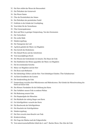 32. Der Herr erklärt das Wesen der Besessenheit
33. Die Örtlichkeit der Geisterwelt
34. Das Wesen Satans
35. Über die Persönlichkeit des Satans
36. Die Örtlichkeit der persönlichen Teufel
37. Einblicke in die Gründe der Urschöpfung
38. Vom Gebet für die Verstorbenen
39. Über Geisterspukruinen
40. Brot und Wein in geistiger Entsprechung. Von den Zeremonien
41. Die Vielweiberei
42. Die rechte Buße
43. Sündenvergebung
44. Die Naturgeister der Luft
45. Agrikola gedenkt der Maria von Magdalon
46. Das Gericht des Heidentums
47. Die Zukunft Roms und des Antichristen
48. Vom tausendjährigen Reich
49. Die Mission der Gotteskinder im Jenseits. Die Dauer der Erde
50. Die Dankbarkeit der Römer gegenüber der Maria von Magdalon
51. Die bevorstehenden Gerichte
52. Maria von Magdalon und der Herr
53. Die Reise nach Bethanien
54. Der habsüchtige Zöllner und der Herr. Vom liebetätigen Glauben. Über Schadenersatz
55. Auf dem Grundbesitz des Lazarus
56. Die Sonderstellung der Erde
57. Entsprechung zwischen dem Mikrokosmos und Makrokosmos. Die Gründe der Menschwerdung des
    Herrn auf dieser Erde
58. Des Römers Verständnis für die Erklärung des Herrn
59. Das Verhältnis unserer Erde zu anderen Welten
60. Die Bedeutung unserer Erde
61. Die Hauptaufgabe des Menschen
62. Die Rückkehr der siebzig Jünger zum Herrn
63. Ein Schriftgelehrter versucht den Herrn
64. Die Beschwerde der Schriftgelehrten
65. Die Heuchelei der Schriftgelehrten
66. Sündenvergebung
67. Der Herr erweckt einen Knecht vom Tode
68. Kindererziehung
69. Die Frage des Markus nach der Erdgeschichte
70. Vom naturwissenschaftlichen Inhalt des 6. und 7. Buches Mosis. Das Alter der Erde
 