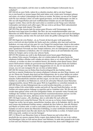 Menschen noch möglich, sich bei einer so endlos hochwichtigsten Lebenssache lau zu
verhalten?!
[007,04] Ich an eurer Stelle, indem ihr es ohnehin einsehet, daß es mit dem Tempel,
wie er nun bestellt ist, keinen langen Halt mehr haben wird, würde mein Vermögen nehmen
und sehen, ein wahrer Lebensjünger des Herrn zu werden. Ihr könnt von nun an im Tempel
nicht für euer irdisches Leben viel mehr irgend gewinnen, weil die Opferungen von Jahr zu
Jahr aus sehr begreiflichen und euch wohlbekannten Gründen um ein sehr bedeutendes
magerer werden. Dazu seid ihr aber auch schon so ziemlich an der Neige eurer irdischen
Lebensjahre und müsset euch selbst sagen: Mit uns wird es auf dieser Welt wahrscheinlich
nicht gar zu lange mehr dauern! Was dann?
[007,05] Über das Jenseits habt ihr meines guten Wissens wohl Vermutungen, aber
durchaus noch lange keine Gewißheit. Der Herr, der nun wunderbarstermaßen unter uns
Menschen als Selbst Mensch wandelt, könnte euch das Jenseits zeigen und euch des künftigen
Lebens versichern, und das wäre für euch doch sicher der größte Lebensgewinn! Was dünket
euch?“
[007,06] Sagte der erste Redner: „Ja, ja, Freund, da hast du ganz wohl gesprochen,
und es wird sich mit dem Galiläer die Sache auch also verhalten; aber man muß auch das
bedenken, wie man sich auf eine gute Art vom Tempel frei machen kann, damit es den andern
Amtsgenossen nicht auffalle. Wären wir nicht die Ältesten des Tempels, so könnten wir uns
unter irgendeinem Vorwande aus dem Tempel entfernen, etwa als Judenapostel, um irgend
Heiden zum Judentum zu bekehren; aber wir sind dazu schon zu alt und bekleiden die ersten
Stellen im Tempel, und so ist das eine schwere Sache.
[007,07] Wir könnten uns wohl in den Ruhestand setzen lassen gegen Rücklassung
des zehnten Teiles unseres Vermögens, aber wir würden dadurch der guten Sache des
erhabenen Galiläers offenbar mehr schaden als nützen; denn so wir unsere Stellen im Tempel
verlassen, so werden sie ehest von anderen besetzt, die ohnehin schon darauf lauern. Diese
unsere Stellvertreter würden als gewisserart neue Kehrbesen der guten Sache des Galiläers
sicher um noch gar viele Male wütender entgegentreten als wir, die wir nun durch dich
wissen, was wir zum wenigsten für uns von ihm zu halten haben.
[007,08] Wir können nun im Hohen Rate beschwichtigend für den Galiläer wirken
und ihm so manche Hindernisse bei seinem erhabenen Lehramte aus dem Wege räumen, weil
wir als Älteste des Tempels denn doch auf den Hohepriester, der in seiner Sphäre ein wahrer
Tyrann ist, einen bedeutenden Einfluß haben, und können ihm auch bei guter Gelegenheit so
manches Außerordentliche mitteilen und ihm zeigen, wer der ihm so überaus verhaßte
Galiläer ist, und daß es ein Wahnsinn ist, sich als ein schwacher Mensch einem Menschen
entgegenzustellen, dessen Wille eine ganze Welt im Augenblick zu vernichten imstande ist.
[007,09] Wenn wir dem Hohenpriester das so recht kernfest darstellen, so wird er in
seinem wilden Eifer sicher kühler werden und nicht oft Tag und Nacht Rat halten, wie der
Galiläer mit seinem ganzen Anhange zu ergreifen und zu verderben wäre. Wir für uns aber
werden dann geheim schon wohl eine Gelegenheit finden, als nunmehr wahre Freunde und
Anhänger des Galiläers mit ihm irgend persönlich zusammenzukommen und uns von ihm
belehren zu lassen. Ich meine, daß diese meine Ansicht sich auch hören läßt?“
[007,10] Sagte Lazarus: „Oh, allerdings; aber es sieht dabei für euch selbst der
Wahrheit nach noch wenig Heil heraus! Was ihr von nun an zu Seines Amtes Gunsten im
Tempel tun wollet, hat ein gutes, menschliches Ansehen; aber so ihr bedenket, daß Er, den ihr
noch immer den berühmten Galiläer nennet, wahrhaft der Herr Selbst ist, dem alle Weisheit
und Macht zu Gebote steht, so muß es euch dabei ja doch klar sein, wie albern und eitel der
Gedanke ist und wie dumm des Menschen Einbildung, in seiner sterblichen Schwäche und
Blindheit irgend durch einen Rat oder durch eine Tat Gott helfen zu wollen. Er bedarf unserer
Hilfe ewig nicht, sondern wir nur der Seinigen!
[007,11] Wenn Er uns Menschen Gutes in Seinem Namen tun und wirken läßt, so
geschieht das nur unseres eigenen Heiles wegen; denn dadurch üben wir uns in der wahren
und lebendigen Liebe zu Gott und aus dieser zum Nächsten. Je mehr aber jemand in der Liebe
zu Gott und zum Nächsten in seinem Herzen zugenommen hat, desto mehr Fähigkeiten wird
 