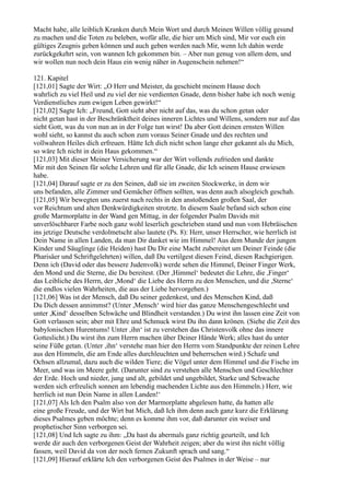 Macht habe, alle leiblich Kranken durch Mein Wort und durch Meinen Willen völlig gesund
zu machen und die Toten zu beleben, wofür alle, die hier um Mich sind, Mir vor euch ein
gültiges Zeugnis geben können und auch geben werden nach Mir, wenn Ich dahin werde
zurückgekehrt sein, von wannen Ich gekommen bin. – Aber nun genug von allem dem, und
wir wollen nun noch dein Haus ein wenig näher in Augenschein nehmen!“

121. Kapitel
[121,01] Sagte der Wirt: „O Herr und Meister, da geschieht meinem Hause doch
wahrlich zu viel Heil und zu viel der nie verdienten Gnade, denn bisher habe ich noch wenig
Verdienstliches zum ewigen Leben gewirkt!“
[121,02] Sagte Ich: „Freund, Gott sieht aber nicht auf das, was du schon getan oder
nicht getan hast in der Beschränktheit deines inneren Lichtes und Willens, sondern nur auf das
sieht Gott, was du von nun an in der Folge tun wirst! Da aber Gott deinen ernsten Willen
wohl sieht, so kannst du auch schon zum voraus Seiner Gnade und des rechten und
vollwahren Heiles dich erfreuen. Hätte Ich dich nicht schon lange eher gekannt als du Mich,
so wäre Ich nicht in dein Haus gekommen.“
[121,03] Mit dieser Meiner Versicherung war der Wirt vollends zufrieden und dankte
Mir mit den Seinen für solche Lehren und für alle Gnade, die Ich seinem Hause erwiesen
habe.
[121,04] Darauf sagte er zu den Seinen, daß sie im zweiten Stockwerke, in dem wir
uns befanden, alle Zimmer und Gemächer öffnen sollten, was denn auch alsogleich geschah.
[121,05] Wir bewegten uns zuerst nach rechts in den anstoßenden großen Saal, der
vor Reichtum und alten Denkwürdigkeiten strotzte. In diesem Saale befand sich schon eine
große Marmorplatte in der Wand gen Mittag, in der folgender Psalm Davids mit
unverlöschbarer Farbe noch ganz wohl leserlich geschrieben stand und nun vom Hebräischen
ins jetzige Deutsche verdolmetscht also lautete (Ps. 8): Herr, unser Herrscher, wie herrlich ist
Dein Name in allen Landen, da man Dir danket wie im Himmel! Aus dem Munde der jungen
Kinder und Säuglinge (die Heiden) hast Du Dir eine Macht zubereitet um Deiner Feinde (die
Pharisäer und Schriftgelehrten) willen, daß Du vertilgest diesen Feind, diesen Rachgierigen.
Denn ich (David oder das bessere Judenvolk) werde sehen die Himmel, Deiner Finger Werk,
den Mond und die Sterne, die Du bereitest. (Der ,Himmel‘ bedeutet die Lehre, die ,Finger‘
das Leibliche des Herrn, der ,Mond‘ die Liebe des Herrn zu den Menschen, und die ,Sterne‘
die endlos vielen Wahrheiten, die aus der Liebe hervorgehen.)
[121,06] Was ist der Mensch, daß Du seiner gedenkest, und des Menschen Kind, daß
Du Dich dessen annimmst? (Unter ,Mensch‘ wird hier das ganze Menschengeschlecht und
unter ,Kind‘ desselben Schwäche und Blindheit verstanden.) Du wirst ihn lassen eine Zeit von
Gott verlassen sein; aber mit Ehre und Schmuck wirst Du ihn dann krönen. (Siehe die Zeit des
babylonischen Hurentums! Unter ,ihn‘ ist zu verstehen das Christenvolk ohne das innere
Gotteslicht.) Du wirst ihn zum Herrn machen über Deiner Hände Werk; alles hast du unter
seine Füße getan. (Unter ,ihn‘ verstehe man hier den Herrn vom Standpunkte der reinen Lehre
aus den Himmeln, die am Ende alles durchleuchten und beherrschen wird.) Schafe und
Ochsen allzumal, dazu auch die wilden Tiere; die Vögel unter dem Himmel und die Fische im
Meer, und was im Meere geht. (Darunter sind zu verstehen alle Menschen und Geschlechter
der Erde. Hoch und nieder, jung und alt, gebildet und ungebildet, Starke und Schwache
werden sich erfreulich sonnen am lebendig machenden Lichte aus den Himmeln.) Herr, wie
herrlich ist nun Dein Name in allen Landen!‘
[121,07] Als Ich den Psalm also von der Marmorplatte abgelesen hatte, da hatten alle
eine große Freude, und der Wirt bat Mich, daß Ich ihm denn auch ganz kurz die Erklärung
dieses Psalmes geben möchte; denn es komme ihm vor, daß darunter ein weiser und
prophetischer Sinn verborgen sei.
[121,08] Und Ich sagte zu ihm: „Da hast du abermals ganz richtig geurteilt, und Ich
werde dir auch den verborgenen Geist der Wahrheit zeigen; aber du wirst ihn nicht völlig
fassen, weil David da von der noch fernen Zukunft sprach und sang.“
[121,09] Hierauf erklärte Ich den verborgenen Geist des Psalmes in der Weise – nur
 