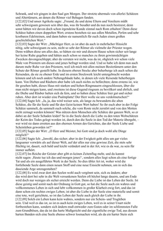 Schrank, und wir gingen in den Saal gen Morgen. Der strotzte abermals von allerlei Schätzen
und Altertümern, an denen die Römer viel Behagen fanden.
[122,02] Und unser Agrikola sagte: „Freund, du und deine Eltern und Voreltern müßt
sehr schweigsam gewesen sein über das, was ihr besaßet und du nun noch besitzest; denn
sonst hätten wir davon doch schon irgendeine Kunde einmal nach Rom erhalten! Denn diese
Schätze haben einen doppelten Wert; erstens bestehen sie aus edlen Metallen, Perlen und sehr
kostbaren Edelsteinen, und dann haben sie namentlich für euch Juden einen großen
geschichtlichen Wert.“
[122,03] Sagte der Wirt: „Mächtiger Herr, es ist aber da auch in mehrfacher Hinsicht
nötig, sehr schweigsam zu sein, nicht so sehr der Römer als vielmehr der Priester wegen.
Denn wüßten diese um alles das, so hätten sie mir und diesem Hause schon sicher seit lange
her keine Ruhe gegeben und hätten auch schon so manches zu ihren gewinnsüchtigen
Zwecken davongeschleppt; aber da verraten wir nicht, was da ist, obgleich wir schon viele
Male von Priestern um dieses und jenes befragt worden sind. Und so habe ich denn nun auch
darum mehr Ruhe vor den Priestern, weil ich mich mit allen meinen Besitztümern unter den
Schutz der Römer gestellt habe. In diesem oberen Stocke aber beherberge ich auch selten die
Reisenden, da sie zu ebener Erde und im ersten Stockwerk leicht untergebracht werden
können und ich noch andere Nebengebäude habe, in denen ich viele Reisende beherbergen
kann. Von Dieben und Räubern aber habe ich auch nichts zu befürchten; denn erstens ist, wie
ihr gesehen habt, dieses Haus mit starken und hohen Ringmauern eingeschlossen, über die
man nicht steigen kann, und zweitens ist diese Gegend ringsum zu bevölkert und ehrlich, und
die Diebe und Räuber halten sich da fern, und so haben diese Schätze hier gut und sicher
ruhen. Aber dort ist wieder eine Psalmplatte! Der Herr wolle sie uns verdolmetschen!“
[122,04] Sagte Ich: „Ja, ja, das wird weiser sein, als lange zu bewundern die alten
Schätze, die für die Seele und für den Geist keinen Wert haben! So ihr euch aber in der Folge
Schätze sammelt, da sammelt euch solche, die vom Roste nicht zerstört und von den Motten
nicht zernagt werden können! Was nützen dem Menschen alle Schätze der ganzen Welt, so er
dabei an der Seele Schaden leidet? So in die Seele durch die Liebe zu den toten Weltschätzen
der Keim des Todes gelegt worden ist, durch den die Seele in den Tod der Materie übergeht, –
wer wird sie dann erretten aus den ehernen Armen des Gerichtes, das der Seele Liebe und
Scheinleben geworden ist?“
[122,05] Sagte der Wirt: „O Herr und Meister, bei Gott sind ja doch wohl alle Dinge
möglich!“
[122,06] Sagte Ich: „Jawohl, das sicher; aber in der Ewigkeit geht alles um gar vieles
langsamer vorwärts als auf dieser Welt, auf der alles nur eine gewisse Zeit, die stets sehr
flüchtig ist, dauert, sich bald und leicht verändert und in der Art, wie es da war, zu sein für
immer aufhört.
[122,07] Im Reiche der Geister aber gibt es keinen Zeitenflug mehr, und du kannst
nicht sagen: ,Heute tue ich das und morgen jenes!‘, sondern alles liegt schon als eine fertige
Tat und als ein ausgeführtes Werk in der Seele. So dies übler Art ist, woher wird die
fortlebende Seele dann einen neuen Stoff und eine neue Einsicht nehmen, um in sich das
daseiende Arge umzugestalten?
[122,08] Es wird zwar dort den Seelen wohl auch vergönnt sein, sich zu ändern; aber
das wird dort bei sehr in die Welt versunkenen Seelen oft höchst lange dauern, und am Ende
wird doch nur weniges als sicher erreicht werden. Denn die Liebe ist das Leben der Seele. Ist
diese geistig und somit nach der Ordnung in Gott gut, so hat die Seele auch ein wahres und
vollkommenes Leben in sich und lebt vollkommen in großer Klarheit ewig fort, und das ist
dann schon ein rechtes ewiges Leben; ist aber die Liebe in der Seele eine materielle und somit
eine tote, weil gerichtete, so ist das Leben der Seele auch gleich der Liebe in ihr.
[122,09] Solch ein Leben kann kein wahres, sondern nur ein Schein- und Trugleben
sein. Und weil es das ist, so ist es auch kein ewiges Leben, weil es in seiner Unart nicht
fortbestehen kann, sondern sich ändern muß entweder zum Guten oder im schlimmsten Falle
zum Grundbösen, das da ist das harte Mußgericht und der eigentliche ewige Tod, aus dessen
harten Banden sich eine Seele ebenso schwer losmachen wird, als da ein harter Stein sich
 