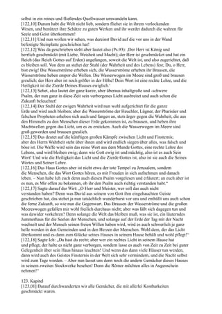selbst in ein reines und fließendes Quellwasser umwandeln kann.
[122,10] Darum habt die Welt nicht lieb, sondern fliehet sie in ihrem verlockenden
Wesen, und benützet ihre Schätze zu guten Werken und ihr werdet dadurch die wahren für
Seele und Geist überkommen!
[122,11] Und nun wollen wir sehen, was dereinst David auf die vor uns in der Wand
befestigte Steinplatte geschrieben hat!
[122,12] Was da geschrieben steht aber lautet also (Ps.93): ,Der Herr ist König und
herrlich geschmückt (mit Liebe, Weisheit und Macht); der Herr ist geschmücket und hat ein
Reich (das Reich Gottes auf Erden) angefangen, soweit die Welt ist, und also zugerichtet, daß
es bleiben soll. Von dem an stehet der Stuhl (der Wahrheit und des Lebens) fest; Du, o Herr,
bist ewig! Die Wasserströme erheben sich, die Wasserströme erheben ihr Brausen, die
Wasserströme heben empor die Wellen. Die Wasserwogen im Meere sind groß und brausen
greulich; der Herr aber ist noch größer in der Höhe! Dein Wort ist eine rechte Lehre, und die
Heiligkeit ist die Zierde Deines Hauses ewiglich.‘
[122,13] Sehet, also lautet der ganz kurze, aber überaus inhaltgroße und -schwere
Psalm, der nun ganz in diese Zeit sein verborgenes Licht ausbreitet und auch schon die
Zukunft beleuchtet!
[122,14] Der Stuhl der ewigen Wahrheit wird nun wohl aufgerichtet für die ganze
Erde und wird auch bleiben; aber die Wasserströme der Heuchler, Lügner, der Pharisäer und
falschen Propheten erheben sich auch und fangen an, stets ärger gegen die Wahrheit, die aus
den Himmeln zu den Menschen dieser Erde gekommen ist, zu brausen, und heben ihre
Machtwellen gegen das Licht, um es zu ersticken. Auch die Wasserwogen im Meere sind
groß geworden und brausen greulich.
[122,15] Das deutet auf die künftigen großen Kämpfe zwischen Licht und Finsternis;
aber des Herrn Wahrheit steht über ihnen und wird endlich siegen über alles, was falsch und
böse ist. Die Waffe wird sein das reine Wort aus dem Munde Gottes, eine rechte Lehre des
Lebens, und wird bleiben ewig; denn wie Gott ewig ist und mächtig, also ist es auch Sein
Wort! Und wie die Heiligkeit das Licht und die Zierde Gottes ist, also ist sie auch die Seines
Wortes und Seiner Lehre.
[122,16] Das Haus Gottes aber ist nicht etwa der tote Tempel zu Jerusalem, sondern
die Menschen, die das Wort Gottes hören, es mit Freuden in sich aufnehmen und danach
leben. – Nun habe Ich euch denn auch diesen Psalm vorgelesen und erläutert; an euch aber ist
es nun, es Mir offen zu bekennen, ob ihr den Psalm auch richtig verstanden habt.“
[122,17] Sagte darauf der Wirt: „O Herr und Meister, wer soll das auch nicht
verstanden haben? Denn was David aus seinem von Gott ihm eingehauchten Geiste
geschrieben hat, das stehet ja nun tatsächlich wunderbarst vor uns und enthüllt uns auch schon
die ferne Zukunft, so wie nun die Gegenwart. Das Brausen der Wasserströme und die großen
Meereswogen gefallen mir wohl freilich durchaus nicht; aber was läßt sich dagegen tun und
was dawider vorkehren? Denn solange die Welt das bleiben muß, was sie ist, ein läuterndes
Jammerhaus für die Seelen der Menschen, und solange auf der Erde der Tag mit der Nacht
wechselt und der Mensch seinen freien Willen haben wird, wird es auch schwerlich je ganz
helle werden in den Gemeinden und in den Herzen der Menschen. Wohl dem, der das Licht
überkommt und es dann zum Glücke seines Hauses in seinem Hause behält und wohl pflegt!“
[122,18] Sagte Ich: „Da hast du recht; aber wer ein rechtes Licht in seinem Hause hat
und pflegt, der halte es nicht ganz verborgen, sondern lasse es auch von Zeit zu Zeit bei guter
Gelegenheit über sein Haus hinaus leuchten! Und wenn das dann viele Häuser tun werden,
dann wird auch des Geistes Finsternis in der Welt sich sehr vermindern, und die Nacht selbst
wird zum Tage werden. – Aber nun lasset uns denn noch die andern Gemächer dieses Hauses
in seinem zweiten Stockwerke besehen! Denn die Römer möchten alles in Augenschein
nehmen!“

123. Kapitel
[123,01] Darauf durchwanderten wir alle Gemächer, die mit allerlei Kostbarkeiten
geschmückt waren.
 