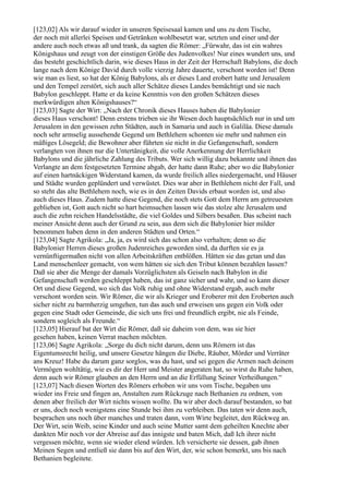 [123,02] Als wir darauf wieder in unseren Speisesaal kamen und uns zu dem Tische,
der noch mit allerlei Speisen und Getränken wohlbesetzt war, setzten und einer und der
andere auch noch etwas aß und trank, da sagten die Römer: „Fürwahr, das ist ein wahres
Königshaus und zeugt von der einstigen Größe des Judenvolkes! Nur eines wundert uns, und
das besteht geschichtlich darin, wie dieses Haus in der Zeit der Herrschaft Babylons, die doch
lange nach dem Könige David durch volle vierzig Jahre dauerte, verschont worden ist! Denn
wie man es liest, so hat der König Babylons, als er dieses Land erobert hatte und Jerusalem
und den Tempel zerstört, sich auch aller Schätze dieses Landes bemächtigt und sie nach
Babylon geschleppt. Hatte er da keine Kenntnis von den großen Schätzen dieses
merkwürdigen alten Königshauses?“
[123,03] Sagte der Wirt: „Nach der Chronik dieses Hauses haben die Babylonier
dieses Haus verschont! Denn erstens trieben sie ihr Wesen doch hauptsächlich nur in und um
Jerusalem in den gewissen zehn Städten, auch in Samaria und auch in Galiläa. Diese damals
noch sehr armselig aussehende Gegend um Bethlehem schonten sie mehr und nahmen ein
mäßiges Lösegeld; die Bewohner aber führten sie nicht in die Gefangenschaft, sondern
verlangten von ihnen nur die Untertänigkeit, die volle Anerkennung der Herrlichkeit
Babylons und die jährliche Zahlung des Tributs. Wer sich willig dazu bekannte und ihnen das
Verlangte an dem festgesetzten Termine abgab, der hatte dann Ruhe; aber wo die Babylonier
auf einen hartnäckigen Widerstand kamen, da wurde freilich alles niedergemacht, und Häuser
und Städte wurden geplündert und verwüstet. Dies war aber in Bethlehem nicht der Fall, und
so steht das alte Bethlehem noch, wie es in den Zeiten Davids erbaut worden ist, und also
auch dieses Haus. Zudem hatte diese Gegend, die noch stets Gott dem Herrn am getreuesten
geblieben ist, Gott auch nicht so hart heimsuchen lassen wie das stolze alte Jerusalem und
auch die zehn reichen Handelsstädte, die viel Goldes und Silbers besaßen. Das scheint nach
meiner Ansicht denn auch der Grund zu sein, aus dem sich die Babylonier hier milder
benommen haben denn in den anderen Städten und Orten.“
[123,04] Sagte Agrikola: „Ja, ja, es wird sich das schon also verhalten; denn so die
Babylonier Herren dieses großen Judenreiches geworden sind, da durften sie es ja
vernünftigermaßen nicht von allen Arbeitskräften entblößen. Hätten sie das getan und das
Land menschenleer gemacht, von wem hätten sie sich den Tribut können bezahlen lassen?
Daß sie aber die Menge der damals Vorzüglichsten als Geiseln nach Babylon in die
Gefangenschaft werden geschleppt haben, das ist ganz sicher und wahr, und so kann dieser
Ort und diese Gegend, wo sich das Volk ruhig und ohne Widerstand ergab, auch mehr
verschont worden sein. Wir Römer, die wir als Krieger und Eroberer mit den Eroberten auch
sicher nicht zu barmherzig umgehen, tun das auch und erweisen uns gegen ein Volk oder
gegen eine Stadt oder Gemeinde, die sich uns frei und freundlich ergibt, nie als Feinde,
sondern sogleich als Freunde.“
[123,05] Hierauf bat der Wirt die Römer, daß sie daheim von dem, was sie hier
gesehen haben, keinen Verrat machen möchten.
[123,06] Sagte Agrikola: „Sorge du dich nicht darum, denn uns Römern ist das
Eigentumsrecht heilig, und unsere Gesetze hängen die Diebe, Räuber, Mörder und Verräter
ans Kreuz! Habe du darum ganz sorglos, was du hast, und sei gegen die Armen nach deinem
Vermögen wohltätig, wie es dir der Herr und Meister angeraten hat, so wirst du Ruhe haben,
denn auch wir Römer glauben an den Herrn und an die Erfüllung Seiner Verheißungen.“
[123,07] Nach diesen Worten des Römers erhoben wir uns vom Tische, begaben uns
wieder ins Freie und fingen an, Anstalten zum Rückzuge nach Bethanien zu ordnen, von
denen aber freilich der Wirt nichts wissen wollte. Da wir aber doch darauf bestanden, so bat
er uns, doch noch wenigstens eine Stunde bei ihm zu verbleiben. Das taten wir denn auch,
besprachen uns noch über manches und traten dann, vom Wirte begleitet, den Rückweg an.
Der Wirt, sein Weib, seine Kinder und auch seine Mutter samt dem geheilten Knechte aber
dankten Mir noch vor der Abreise auf das innigste und baten Mich, daß Ich ihrer nicht
vergessen möchte, wenn sie wieder elend würden. Ich versicherte sie dessen, gab ihnen
Meinen Segen und entließ sie dann bis auf den Wirt, der, wie schon bemerkt, uns bis nach
Bethanien begleitete.
 
