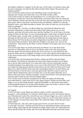 ihre Sünden wahrhaft zu vergeben! So ihr aber nun vor Mir stehet, wie kommt es denn, daß
ihr euch so benehmet, als wäret ihr über Mich und über Meine Jünger? Hat euch das auch
Johannes gelehrt?“
[124,12] Auf diese Meine Antwort und schließliche Frage ward der Jünger des
Johannes sehr verlegen und wußte nicht, was er Mir hätte erwidern sollen.
[124,13] Da trat aber ein anderer, der bescheidener war, vor und sagte zu Mir: „Herr
und Meister, ich habe den weisen Sinn Deiner Rede vernommen und in ihm die vollste und
reinste Wahrheit ersehen; doch aber hat er mir mein Herz ganz trübselig gemacht, als Du uns
eben sagtest, daß wir noch ferne vom Reiche Gottes uns befinden, während wir schon des
Glaubens waren, in der Mitte desselben zu stehen. Was sollen wir denn tun, um in das Reich
Gottes zu gelangen?“
[124,14] Sagte Ich: „Tuet das, was Meine Jünger tun, und richtet die Menschen nicht
nach dem Außenschein, sondern nach dem inneren Wert! Kehret allzeit nur vor eurer
Haustüre, und sehet nicht auch schon zuvor nach des Nachbars Tür, ob der Weg zu ihr schon
gefegt ist! Wenn ihr den Weg vor eurer Tür gereinigt haben werdet, dann erst könnet ihr auch
zum Nachbar sagen: ,Freund, siehe, ich habe meinen Weg vor meines Hauses Tür schon
gereinigt, du aber noch nicht; so du Zeit und Muße hast, da reinige denn auch den Weg zu
deines Hauses Tür! Hast du aber ein anderes dringlicheres Geschäft, da laß es zu, daß ich
auch deinen Weg rein mache!‘ Wenn dann dein Nachbar zu dir sagen wird: ,Tue mir den
Liebesdienst!‘, dann kannst du den Weg vor deines Nachbars Tür reinigen; doch zuvor reinige
den deinen!
[124,15] Ein jeder Jünger ist niemals mehr denn sein Meister. So er aber durch Fleiß
und Eifer so vollkommen wird, wie da ist sein Meister, dann wird er ihm auch gleichen.
Wenn der Jünger aber dem Meister gleicht, da wird er auch tun, was sein Meister tut und
getan hat. Dann auch hat er aufgehört, ein Jünger zu sein, und ist gleich auch ein Meister. Ist
er das, dann erst kann auch er sich Jünger dingen und sie lehren seine Kunst und Wissenschaft
vollkommen.
[124,16] Ihr aber seid noch lange keine Meister, sondern nur höchst schwache Jünger
des Johannes. Wie könnet ihr euch denn nun schon selbst Jünger anwerben und sie lehren
etwas, das ihr selbst nicht kennet? Ist es denn nicht schon eine alte Lebensregel, nach der
niemand jemandem etwas geben kann, was er zuvor nicht selbst besitzt? Wie könnet ihr denn
eure Jünger die Erkennung des Reiches Gottes lehren, dem ihr selbst noch ferne seid? Lernet
daher zuvor selbst das Reich Gottes und seine Gerechtigkeit erkennen von dem Meister, der
das Reich Gottes in sich hat und es euch auch geben kann! Habt ihr es dann in euch vom
rechten Meister überkommen, dann erst könnet ihr es auch den andern Menschen, die es
haben wollen und suchen, mitteilen und geben, und der rechte Meister wird euch darum loben
und eine rechte Freude an euch und euren Jüngern haben!
[124,17] Aber wenn ein Meister euresgleichen als Führer der andern, die blind sind,
noch selbst blind ist, wohin wohl wird er seine Jünger bringen? Werden da nicht Führer und
Jünger, so sie zu einer Grube kommen, zugleich hineinfallen, wo dann keiner dem andern
wird heraushelfen können? So ihr aber schon durchaus Lehrer sein wollet, so lernet es selbst
zuvor von Dem, der da ist ein wahrer Meister und Lehrer!“

125. Kapitel
[125,01] Als dieser zweite Jünger des Johannes solches von Mir vernommen hatte,
da sagte er: „Herr und Meister, wir erkennen, daß Du allein ein rechter und wahrster Meister
und vollkommenster Lehrer bist; nimm Du uns nun zu Deinen Jüngern an, und wir wollen Dir
folgen und alles von Dir erlernen! In einem Tage werden wir von Dir sicher mehr erlernen, als
wir bei Johannes in einem Jahre erlernt haben. Wir wollen Dir folgen, wohin Du auch immer
ziehen willst!“
[125,02] Sagte Ich: „Das wäre wohl ein ganz guter Vorsatz von euch; aber bevor Ich
zu euch sage: ,Kommet!‘, muß Ich euch noch auf etwas aufmerksam machen; steht euch das
nicht im Wege, dann möget ihr Mir immerhin als Jünger folgen! Sehet, die Vögel haben ihre
Nester und die Füchse ihre Löcher; aber Ich als des Menschen Sohn habe auch nicht einmal
 