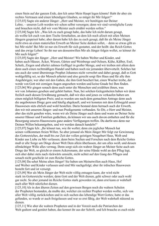 einen Stein auf der ganzen Erde, den Ich unter Mein Haupt legen könnte! Habt ihr aber ein
rechtes Vertrauen und einen lebendigen Glauben, so möget ihr Mir folgen!“
[125,03] Sagte ein anderer Jünger: „Herr und Meister, wir benötigen nur Deiner
Lehre, – unseren Leib werden wir schon selbst versorgen; denn wir sind vermögliche Leute
und brauchen nicht, daß wir vom Meister auch ernährt werden sollen.“
[125,04] Sagte Ich: „Was Ich zu euch gesagt habe, das habe Ich nicht darum gesagt,
als wollte Ich euch von dem Tische fernehalten, an dem Ich noch allzeit mit allen Meinen
Jüngern gespeiset habe; aber darum habe Ich das zu euch gesagt, daß ihr als Meine Jünger
nicht etwa an einen materiellen Erwerb an Meiner Seite denken sollet, – denn so etwas gibt es
bei Mir nicht! Bei Mir ist nur ein Erwerb für sich gestattet, und der heißt: das Reich Gottes
und das ewige Leben! So ihr nur um dessentwillen Mir als Jünger folgen wollet, so könnet ihr
Mir auch folgen!“
[125,05] Sagte der Jünger: „Herr und Meister! Wir haben Weiber und Kinder, und
haben auch Häuser, Äcker, Wiesen, Gärten und Weinberge und Ochsen, Kühe, Kälber, Esel,
Schafe, Ziegen und allerlei zahmes Geflügel in großer Menge, und wir treiben mit allem dem
denn auch einen rechtmäßigen Handel und haben noch nie jemanden übervorteilt. Solches hat
uns auch der sonst überstrenge Prophet Johannes nicht verwehrt und dabei gesagt, daß es Gott
wohlgefällig sei, so der Mensch arbeitet und also gerecht sorgt fürs Haus und für alle ihm
Angehörigen; wer aber mit den Gaben, die ihm Gott beschert hat, einen Wucher treibe, der
werde von Gott mit zornigen Augen angesehen werden und keine Gnade bei Ihm finden.
[125,06] Wir gingen sonach denn auch unter die Menschen und erzählten ihnen, was
wir von Johannes gesehen und gehört hatten. Nun, bei solchen Gelegenheiten haben wir denn
freilich auch dessen Erwähnung gemacht, daß wir dies und jenes zu verkaufen haben um
einen möglich billigsten Preis; und es wurden uns nach dem gemachten Antrage denn auch
die angebotenen Dinge gern und häufig abgekauft, und wir konnten mit dem Erlösegeld unser
Hauswesen stets ehrlich und wohl bestellen. Darin bestand denn hernach auch der Erwerb,
den wir mit unserem Jünger- und nun Predigeramte verbanden. So Dir, o Herr und Meister,
aber das nicht genehm wäre, wenn wir als Deine Jünger auch dann und wann an Deiner Seite
unserer Häuser und Familien gedächten, da können wir uns auch davon enthalten und für die
Besorgung unseres Hauswesens ganz andere Verfügungen treffen. Du darfst uns denn nur
Deinen Willen bekanntgeben, und wir werden danach handeln!“
[125,07] Sagte Ich: „Ihr könnet tun, wie ihr wollet; denn ein jeglicher Mensch hat
seinen vollkommen freien Willen. So aber jemand als Mein Jünger Mir folgt zur Gewinnung
des Gottesreiches, der muß bis zur Zeit der vollen geistigen Neugeburt Haus, Weib und
Kinder aus Liebe zu Mir verlassen; denn beim Suchen und Forschen nach dem Reiche Gottes
muß er alle Sorge um Dinge dieser Welt Dem allein überlassen, der um alles weiß, und dessen
allmächtiger Wille alles vermag. Denn sorgt sich ein wahrer Jünger an Meiner Seite auch um
Dinge der Welt, so gleicht er einem Ackersmann, der seine Hände wohl an den Pflug legt,
sich aber dabei stets nach rückwärts umsieht, nicht achtet auf den Gang des Pfluges und
sonach nicht geschickt ist zum Reiche Gottes.
[125,08] Da sehet Meine alten Jünger! Sie haben um Meinetwillen auch Haus, Hof
und Weiber und Kinder verlassen und sind Mir nachgefolgt; aber ihr irdisches Hauswesen
besteht fort und ist versorgt.
[125,09] Wer als Mein Jünger der Welt nicht völlig entsagen kann, der wird nicht
stark im Gottesreiche werden; denn Gott und der Welt dienen, geht schwer oder auch wohl
gar nicht. So aber jemand im Reiche Gottes stark geworden ist, dann erst kann er wahrhaft
auch aller Welt nützlichst dienen.
[125,10] Als in den älteren Zeiten auf den gewissen Bergen noch die wahren Schulen
der Propheten bestanden, da mußte der, welcher ein rechter Prophet werden wollte, sich von
aller Welt völlig zurückziehen und in sich suchen das lebendige Wort Gottes; hatte er das
gefunden, so wurde er auch freigelassen und war so erst fähig, der Welt wahrhaft nützend zu
dienen.
[125,11] Wie aber die wahren Propheten und in der Vorzeit auch die Patriarchen der
Welt gedient und genützt haben, das kennet ihr aus der Schrift, und Ich brauche es euch nicht
 