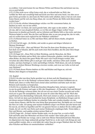 zu erzählen. Und somit kennet ihr nun Meinen Willen und Meinen Rat und könnet nun tun,
wie es euch beliebt.
[125,12] Wer nicht zuvor völlig Gottes wird, ehe er wirkend kehrt zur Welt, den
verführt die Welt und verschlingt bald und leicht sein Herz und seine Seele; wer aber zuvor
ganz Gottes geworden ist, dem kann die Welt nichts mehr anhaben; denn er hat um sich einen
festen Damm und für sich eine Burg erbaut, die von den Pforten der Hölle nicht überwunden
werden kann.“
[125,13] Als die etlichen Johannesjünger solches von Mir vernommen hatten, da
dachten sie nach, was sie tun sollten.
[125,14] Einer von ihnen, der zuerst geredet hatte, aber sagte zu den andern: „Wisset,
ich rate, daß wir nun alsogleich bleiben, so wir Ihm als Jünger folgen wollen! Unser
Hauswesen ist ohnehin gut bestellt, und an Arbeitern und Mitteln fehlt es ihm nicht, und eines
Weiteren bedarf es nicht. Was der Herr und Meister aber zu uns nun gesagt hat, das ist wahr,
und wir wollen denn auch sogleich bei der Wahrheit verbleiben!“
[125,15] Hierauf traten sie zu Mir und baten Mich, daß Ich ihnen erlaube, alsogleich
zu bleiben.
[125,16] Und Ich sagte: „So bleibet, und werdet zu guten und tätigen Arbeitern in
Meinem Weinberge!“
[125,17] Sagte einer: „Herr und Meister! Wie hast Du denn einen Weinberg nun und
hast doch zuvor bekannt, daß Du auch nicht einen Stein besäßest, den Du unter Dein Haupt
legen könntest?“
[125,18] Sagte Ich: „Diese Welt ist Mein Weinberg, und die Menschen, die Mein
Wort hören und halten und an Mich, den wahren Gottessohn, glauben, sind die guten und
edlen Reben, die durch ihre guten Werke Mir auch viele Frucht bringen werden; aber
zwischen den edlen Reben gibt es auch gar viele unedle, und diese sollen auch veredelt
werden, und dazu benötiget es vieler und kräftiger Arbeiter. Wohl denen, die sich als tüchtige
Arbeiter in solchem Meinem Weinberge erweisen werden, und zwar aus Liebe zu Gott und
zum Nächsten!“
[125,19] Nach diesen Worten dankten sie Mir und blieben und fingen an, sich mit
Meinen alten Jüngern zu besprechen.

126. Kapitel
[126,01] Als aber nun diese Sache geordnet war, da kam auch der Hauptmann aus
Bethlehem, den wir in der Herberge verlassen hatten, mit noch etlichen Gefährten uns zu
Pferde nach; denn er wollte Mich noch einmal sehen und hören und hatte auch mit den
Römern noch manches zu besprechen.
[126,02] Als er draußen die Pferde den Knechten übergeben hatte, da kam er sogleich
zu uns ins große Zimmer und sagte zu Mir (der Hauptmann): „O Du großer Herr und Meister!
Als ihr die Herberge verlassen hattet, bin ich erst wie aus einem Traume erwacht und wollte
mich erst so ganz Dir anempfehlen, aber da waret ihr schon über Berg und Tal. Mich aber
ergriff darauf eine übermächtige Sehnsucht, Dich noch einmal zu sehen, zu sprechen und zu
hören. Ich ließ mir denn auch alsobald die besten Reitpferde von Bethlehem bringen und ritt
mit diesen meinen Gefährten hierher im schnellen Trabe und vernahm draußen von den
Leuten dieses Hauses, daß Du hier eine kleine Rast genommen hast. Da hüpfte mir vor Freude
das Herz im Leibe. Ich sprang samt meinen Gefährten eiligst vom Pferde und eilte herein und
bin nun da, um Dich zu begrüßen und Dir von ganzem Herzen zu danken für die endlos große
Gnade, die ich von Dir zum Heile auch meiner Heidenseele empfangen habe. Nimm daher, o
Herr und Meister, auch gnädig solchen meinen Dank an!“
[126,03] Sagte Ich: „Freund, solcher Heiden mehr, wie du einer bist, so wird es bald
licht und helle unter den Menschen auf dieser Erde werden! Aber leider gibt es solche
Menschen und Heiden nur wenige, und so steht trotz Meiner Darniederkunft dem Menschen
im allgemeinen eine lange andauernde geistige Nacht bevor, in der noch viele Kriege pro und
contra geführt werden, aber es wird dabei der wahre Sieg der ewigen Wahrheit über die Nacht
alles Falschen und Bösen ein unentschiedener verbleiben.“
 
