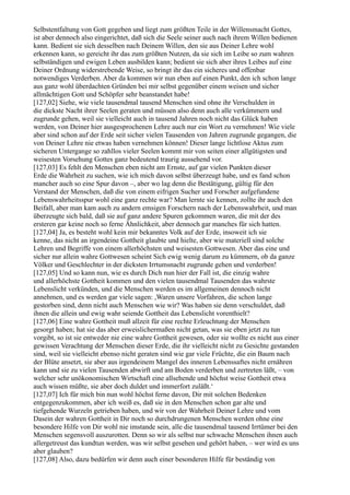 Selbstentfaltung von Gott gegeben und liegt zum größten Teile in der Willensmacht Gottes,
ist aber dennoch also eingerichtet, daß sich die Seele seiner auch nach ihrem Willen bedienen
kann. Bedient sie sich desselben nach Deinem Willen, den sie aus Deiner Lehre wohl
erkennen kann, so gereicht ihr das zum größten Nutzen, da sie sich im Leibe so zum wahren
selbständigen und ewigen Leben ausbilden kann; bedient sie sich aber ihres Leibes auf eine
Deiner Ordnung widerstrebende Weise, so bringt ihr das ein sicheres und offenbar
notwendiges Verderben. Aber da kommen wir nun eben auf einen Punkt, den ich schon lange
aus ganz wohl überdachten Gründen bei mir selbst gegenüber einem weisen und sicher
allmächtigen Gott und Schöpfer sehr beanstandet habe!
[127,02] Siehe, wie viele tausendmal tausend Menschen sind ohne ihr Verschulden in
die dickste Nacht ihrer Seelen geraten und müssen also denn auch alle verkümmern und
zugrunde gehen, weil sie vielleicht auch in tausend Jahren noch nicht das Glück haben
werden, von Deiner hier ausgesprochenen Lehre auch nur ein Wort zu vernehmen! Wie viele
aber sind schon auf der Erde seit sicher vielen Tausenden von Jahren zugrunde gegangen, die
von Deiner Lehre nie etwas haben vernehmen können! Dieser lange lichtlose Aktus zum
sicheren Untergange so zahllos vieler Seelen kommt mir von seiten einer allgütigsten und
weisesten Vorsehung Gottes ganz bedeutend traurig aussehend vor.
[127,03] Es fehlt den Menschen eben nicht am Ernste, auf gar vielen Punkten dieser
Erde die Wahrheit zu suchen, wie ich mich davon selbst überzeugt habe, und es fand schon
mancher auch so eine Spur davon –, aber wo lag denn die Bestätigung, gültig für den
Verstand der Menschen, daß die von einem eifrigen Sucher und Forscher aufgefundene
Lebenswahrheitsspur wohl eine ganz rechte war? Man lernte sie kennen, zollte ihr auch den
Beifall, aber man kam auch zu andern emsigen Forschern nach der Lebenswahrheit, und man
überzeugte sich bald, daß sie auf ganz andere Spuren gekommen waren, die mit der des
ersteren gar keine noch so ferne Ähnlichkeit, aber dennoch gar manches für sich hatten.
[127,04] Ja, es besteht wohl kein mir bekanntes Volk auf der Erde, insoweit ich sie
kenne, das nicht an irgendeine Gottheit glaubte und hielte, aber wie materiell sind solche
Lehren und Begriffe von einem allerhöchsten und weisesten Gottwesen. Aber das eine und
sicher nur allein wahre Gottwesen scheint Sich ewig wenig darum zu kümmern, ob da ganze
Völker und Geschlechter in der dicksten Irrtumsnacht zugrunde gehen und verderben!
[127,05] Und so kann nun, wie es durch Dich nun hier der Fall ist, die einzig wahre
und allerhöchste Gottheit kommen und den vielen tausendmal Tausenden das wahrste
Lebenslicht verkünden, und die Menschen werden es im allgemeinen dennoch nicht
annehmen, und es werden gar viele sagen: ,Waren unsere Vorfahren, die schon lange
gestorben sind, denn nicht auch Menschen wie wir? Was haben sie denn verschuldet, daß
ihnen die allein und ewig wahr seiende Gottheit das Lebenslicht vorenthielt?
[127,06] Eine wahre Gottheit muß allzeit für eine rechte Erleuchtung der Menschen
gesorgt haben; hat sie das aber erweislichermaßen nicht getan, was sie eben jetzt zu tun
vorgibt, so ist sie entweder nie eine wahre Gottheit gewesen, oder sie wollte es nicht aus einer
gewissen Verachtung der Menschen dieser Erde, die ihr vielleicht nicht zu Gesichte gestanden
sind, weil sie vielleicht ebenso nicht geraten sind wie gar viele Früchte, die ein Baum nach
der Blüte ansetzt, sie aber aus irgendeinem Mangel des inneren Lebenssaftes nicht ernähren
kann und sie zu vielen Tausenden abwirft und am Boden verderben und zertreten läßt, – von
welcher sehr unökonomischen Wirtschaft eine allsehende und höchst weise Gottheit etwa
auch wissen müßte, sie aber doch duldet und immerfort zuläßt.‘
[127,07] Ich für mich bin nun wohl höchst ferne davon, Dir mit solchen Bedenken
entgegenzukommen, aber ich weiß es, daß sie in den Menschen schon gar alte und
tiefgehende Wurzeln getrieben haben, und wir von der Wahrheit Deiner Lehre und vom
Dasein der wahren Gottheit in Dir noch so durchdrungenen Menschen werden ohne eine
besondere Hilfe von Dir wohl nie imstande sein, alle die tausendmal tausend Irrtümer bei den
Menschen segensvoll auszurotten. Denn so wir als selbst nur schwache Menschen ihnen auch
allergetreust das kundtun werden, was wir selbst gesehen und gehört haben, – wer wird es uns
aber glauben?
[127,08] Also, dazu bedürfen wir denn auch einer besonderen Hilfe für beständig von
 