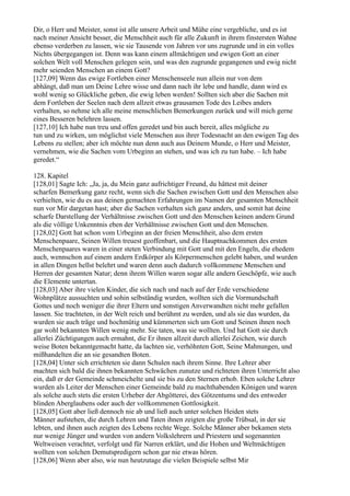 Dir, o Herr und Meister, sonst ist alle unsere Arbeit und Mühe eine vergebliche, und es ist
nach meiner Ansicht besser, die Menschheit auch für alle Zukunft in ihrem finstersten Wahne
ebenso verderben zu lassen, wie sie Tausende von Jahren vor uns zugrunde und in ein volles
Nichts übergegangen ist. Denn was kann einem allmächtigen und ewigen Gott an einer
solchen Welt voll Menschen gelegen sein, und was den zugrunde gegangenen und ewig nicht
mehr seienden Menschen an einem Gott?
[127,09] Wenn das ewige Fortleben einer Menschenseele nun allein nur von dem
abhängt, daß man um Deine Lehre wisse und dann nach ihr lebe und handle, dann wird es
wohl wenig so Glückliche geben, die ewig leben werden! Sollten sich aber die Sachen mit
dem Fortleben der Seelen nach dem allzeit etwas grausamen Tode des Leibes anders
verhalten, so nehme ich alle meine menschlichen Bemerkungen zurück und will mich gerne
eines Besseren belehren lassen.
[127,10] Ich habe nun treu und offen geredet und bin auch bereit, alles mögliche zu
tun und zu wirken, um möglichst viele Menschen aus ihrer Todesnacht an den ewigen Tag des
Lebens zu stellen; aber ich möchte nun denn auch aus Deinem Munde, o Herr und Meister,
vernehmen, wie die Sachen vom Urbeginn an stehen, und was ich zu tun habe. – Ich habe
geredet.“

128. Kapitel
[128,01] Sagte Ich: „Ja, ja, du Mein ganz aufrichtiger Freund, du hättest mit deiner
scharfen Bemerkung ganz recht, wenn sich die Sachen zwischen Gott und den Menschen also
verhielten, wie du es aus deinen gemachten Erfahrungen im Namen der gesamten Menschheit
nun vor Mir dargetan hast; aber die Sachen verhalten sich ganz anders, und somit hat deine
scharfe Darstellung der Verhältnisse zwischen Gott und den Menschen keinen andern Grund
als die völlige Unkenntnis eben der Verhältnisse zwischen Gott und den Menschen.
[128,02] Gott hat schon vom Urbeginn an der freien Menschheit, also dem ersten
Menschenpaare, Seinen Willen treuest geoffenbart, und die Hauptnachkommen des ersten
Menschenpaares waren in einer steten Verbindung mit Gott und mit den Engeln, die ehedem
auch, wennschon auf einem andern Erdkörper als Körpermenschen gelebt haben, und wurden
in allen Dingen hellst belehrt und waren denn auch dadurch vollkommene Menschen und
Herren der gesamten Natur; denn ihrem Willen waren sogar alle andern Geschöpfe, wie auch
die Elemente untertan.
[128,03] Aber ihre vielen Kinder, die sich nach und nach auf der Erde verschiedene
Wohnplätze aussuchten und sohin selbständig wurden, wollten sich die Vormundschaft
Gottes und noch weniger die ihrer Eltern und sonstigen Anverwandten nicht mehr gefallen
lassen. Sie trachteten, in der Welt reich und berühmt zu werden, und als sie das wurden, da
wurden sie auch träge und hochmütig und kümmerten sich um Gott und Seinen ihnen noch
gar wohl bekannten Willen wenig mehr. Sie taten, was sie wollten. Und hat Gott sie durch
allerlei Züchtigungen auch ermahnt, die Er ihnen allzeit durch allerlei Zeichen, wie durch
weise Boten bekanntgemacht hatte, da lachten sie, verhöhnten Gott, Seine Mahnungen, und
mißhandelten die an sie gesandten Boten.
[128,04] Unter sich errichteten sie dann Schulen nach ihrem Sinne. Ihre Lehrer aber
machten sich bald die ihnen bekannten Schwächen zunutze und richteten ihren Unterricht also
ein, daß er der Gemeinde schmeichelte und sie bis zu den Sternen erhob. Eben solche Lehrer
wurden als Leiter der Menschen einer Gemeinde bald zu machthabenden Königen und waren
als solche auch stets die ersten Urheber der Abgötterei, des Götzentums und des entweder
blinden Aberglaubens oder auch der vollkommenen Gottlosigkeit.
[128,05] Gott aber ließ dennoch nie ab und ließ auch unter solchen Heiden stets
Männer aufstehen, die durch Lehren und Taten ihnen zeigten die große Trübsal, in der sie
lebten, und ihnen auch zeigten des Lebens rechte Wege. Solche Männer aber bekamen stets
nur wenige Jünger und wurden von andern Volkslehrern und Priestern und sogenannten
Weltweisen verachtet, verfolgt und für Narren erklärt, und die Hohen und Weltmächtigen
wollten von solchen Demutspredigern schon gar nie etwas hören.
[128,06] Wenn aber also, wie nun heutzutage die vielen Beispiele selbst Mir
 