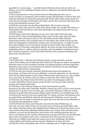 gegenüber nur zu klar zeigen, – was hätte Gott den Menschen denn noch tun sollen und
können, um sie beim lebendigen Glauben an Ihn zu erhalten bei stets gleicher Belassung ihres
freien Willens?
[128,07] Auch diesmal, wo Ich persönlich unter die Juden gekommen bin, um sie
wieder um Mich zu versammeln, habe Ich dafür gesorgt, daß die Kunde von Mir in allen euch
bekannten Weltteilen den Menschen gemacht wurde auf die jedem Volke entsprechende Art.
Gehe aber hin und frage die Menschen und Völker, und du wirst Antworten bekommen, über
die du sicher höchlichst erstaunen wirst!
[128,08] Du meinst aber nun ebenfalls großirrtümlich, daß von jetzt an nur jene
Seelen ein ewiges Leben nach des Leibes Todes haben werden, die nun Mein Wort hören, an
Mich glauben und nach Meiner Lehre leben und handeln, alle andern Seelen aber für ewig
vernichtet würden.
[128,09] Gegen solche deine Meinung, die nun auch vielen andern Menschen eigen
ist, kann Ich dir auf pur vernunftgründigem Wege vorerst nur das sagen, daß eines jeden
Menschen Leben eine Kraft aus Gott ist, die Gott Selbst mit aller Seiner Allmacht
ebensowenig zerstören und vernichten kann wie Sich Selbst; denn würde Gott die aus Ihm
allein hervorgegangenen Lebenskräfte zerstören und vernichten können, so müßte Er da bei
Sich zuerst anfangen, weil im Grunde des Grundes ja eben Er Selbst alles in allem von
Ewigkeit her ist! Gott kann wohl jegliche Materie, die nichts als Seine durch Seinen Willen
festgehaltene Idee ist, auflösen und sie in Geistiges und Unwandelbares zurücktreten lassen,
aber vernichten ewig nicht, weil Er Sich Selbst und Seine Ihm ewig klaren Gedanken und
Ideen nicht vernichten kann.“

129. Kapitel
[129,01] (Der Herr:) „Daß aber aller Menschen Seelen, ob gute oder böse, nach des
Leibes Tode fortleben, davon haben bei allen Völkern der Erde gewisse mehr in sich gekehrte
Menschen mehr als viele tausendmal Tausende von allersprechendsten und überzeugendsten
Beispielen erlebt, indem sie mit den Seelen der leiblich Verstorbenen oft sogar jahrelangen
Verkehr und belehrenden Umgang hatten.
[129,02] So aber pure und ganz materielle Weltmenschen daran nicht glauben aus
dem Grunde, weil ihnen noch nie etwas Ähnliches zu Gesichte gekommen sei, kann da etwa
auch Gott die Schuld gegeben werden? Diese Weltmenschen suchen das ja nie, und so finden
sie es auch nicht; die es aber suchen, die finden es auch unter allen Völkern der Erde.
[129,03] Sieh, diese Römer hatten Mir Selbst von solchen Erscheinungen erzählt, die
sie selbst erlebt haben! Sind sie darum unwahr für dich, weil du noch nichts Ähnliches
gesehen und wahrgenommen hast?
[129,04] Hinter Asias höchsten Bergen im weiten Osten besteht ein großes
Kaiserreich, das Sihna oder China heißt. Besteht es darum etwa nicht, weil du es noch niemals
gesehen hast? Und noch weiter im Osten, ganz vom großen Weltmeere umflossen, besteht
abermals ein großes Kaiserreich namens Jhipon (Japan). Besteht es etwa deshalb auch nicht,
weil du bis jetzt noch nie etwas davon gehört hast? Ja, Freund, auf dieser Erde bestehen noch
gar große Reiche und Weltteile außer den dir bekannten drei Weltteilen, wenn du sie auch
nicht kennst; aber Ich kenne sie und kann dir sagen, daß sie da sind und von den Menschen in
der Zukunft auch aufgefunden werden.
[129,05] Überall aber leben schon Menschen und sind nicht ohne Offenbarung von
oben und von seiten solcher Geister, die einst dort auch im Fleische gewandelt haben. Daß
aber solcher Menschen Seelen nicht alsogleich beim Hinübertritt ins Reich der Geister sich in
einer solchen Lebenslichtvollendung befinden können, das ist doch sicher und leicht daraus
erklärbar, weil auch hier die Menschen, deren Seelen sehr weltliebig geworden sind, nur
schwer und mühsam auf den rechten Lebenslichtweg zu bringen sind. Der Leib des Menschen
kann weder etwas glauben noch wollen; er dient der Seele eine kurze Zeit nur als ein
Werkzeug zur Tätigkeit nach außen und sonach auch zu ihrer Ausbildung. Das Denken,
Lieben, Wollen und Handeln nach den erkannten Wahrheiten ist Sache der Seele.
[129,06] Wie schwer und mühsam aber oft eine weltliebige und zur Trägheit geneigte
 
