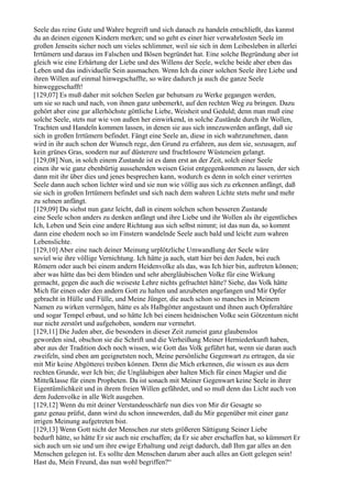 Seele das reine Gute und Wahre begreift und sich danach zu handeln entschließt, das kannst
du an deinen eigenen Kindern merken; und so geht es einer hier verwahrlosten Seele im
großen Jenseits sicher noch um vieles schlimmer, weil sie sich in dem Leibesleben in allerlei
Irrtümern und daraus im Falschen und Bösen begründet hat. Eine solche Begründung aber ist
gleich wie eine Erhärtung der Liebe und des Willens der Seele, welche beide aber eben das
Leben und das individuelle Sein ausmachen. Wenn Ich da einer solchen Seele ihre Liebe und
ihren Willen auf einmal hinwegschaffte, so wäre dadurch ja auch die ganze Seele
hinweggeschafft!
[129,07] Es muß daher mit solchen Seelen gar behutsam zu Werke gegangen werden,
um sie so nach und nach, von ihnen ganz unbemerkt, auf den rechten Weg zu bringen. Dazu
gehört aber eine gar allerhöchste göttliche Liebe, Weisheit und Geduld; denn man muß eine
solche Seele, stets nur wie von außen her einwirkend, in solche Zustände durch ihr Wollen,
Trachten und Handeln kommen lassen, in denen sie aus sich innezuwerden anfängt, daß sie
sich in großen Irrtümern befindet. Fängt eine Seele an, diese in sich wahrzunehmen, dann
wird in ihr auch schon der Wunsch rege, den Grund zu erfahren, aus dem sie, sozusagen, auf
kein grünes Gras, sondern nur auf düsterere und fruchtlosere Wüsteneien gelangt.
[129,08] Nun, in solch einem Zustande ist es dann erst an der Zeit, solch einer Seele
einen ihr wie ganz ebenbürtig aussehenden weisen Geist entgegenkommen zu lassen, der sich
dann mit ihr über dies und jenes besprechen kann, wodurch es denn in solch einer verirrten
Seele dann auch schon lichter wird und sie nun wie völlig aus sich zu erkennen anfängt, daß
sie sich in großen Irrtümern befindet und sich nach dem wahren Lichte stets mehr und mehr
zu sehnen anfängt.
[129,09] Du siehst nun ganz leicht, daß in einem solchen schon besseren Zustande
eine Seele schon anders zu denken anfängt und ihre Liebe und ihr Wollen als ihr eigentliches
Ich, Leben und Sein eine andere Richtung aus sich selbst nimmt; ist das nun da, so kommt
dann eine ehedem noch so im Finstern wandelnde Seele auch bald und leicht zum wahren
Lebenslichte.
[129,10] Aber eine nach deiner Meinung urplötzliche Umwandlung der Seele wäre
soviel wie ihre völlige Vernichtung. Ich hätte ja auch, statt hier bei den Juden, bei euch
Römern oder auch bei einem andern Heidenvolke als das, was Ich hier bin, auftreten können;
aber was hätte das bei dem blinden und sehr abergläubischen Volke für eine Wirkung
gemacht, gegen die auch die weiseste Lehre nichts gefruchtet hätte? Siehe, das Volk hätte
Mich für einen oder den andern Gott zu halten und anzubeten angefangen und Mir Opfer
gebracht in Hülle und Fülle, und Meine Jünger, die auch schon so manches in Meinem
Namen zu wirken vermögen, hätte es als Halbgötter angestaunt und ihnen auch Opferaltäre
und sogar Tempel erbaut, und so hätte Ich bei einem heidnischen Volke sein Götzentum nicht
nur nicht zerstört und aufgehoben, sondern nur vermehrt.
[129,11] Die Juden aber, die besonders in dieser Zeit zumeist ganz glaubenslos
geworden sind, obschon sie die Schrift und die Verheißung Meiner Herniederkunft haben,
aber aus der Tradition doch noch wissen, wie Gott das Volk geführt hat, wenn sie daran auch
zweifeln, sind eben am geeignetsten noch, Meine persönliche Gegenwart zu ertragen, da sie
mit Mir keine Abgötterei treiben können. Denn die Mich erkennen, die wissen es aus dem
rechten Grunde, wer Ich bin; die Ungläubigen aber halten Mich für einen Magier und die
Mittelklasse für einen Propheten. Da ist sonach mit Meiner Gegenwart keine Seele in ihrer
Eigentümlichkeit und in ihrem freien Willen gefährdet, und so muß denn das Licht auch von
dem Judenvolke in alle Welt ausgehen.
[129,12] Wenn du mit deiner Verstandesschärfe nun dies von Mir dir Gesagte so
ganz genau prüfst, dann wirst du schon innewerden, daß du Mir gegenüber mit einer ganz
irrigen Meinung aufgetreten bist.
[129,13] Wenn Gott nicht der Menschen zur stets größeren Sättigung Seiner Liebe
bedurft hätte, so hätte Er sie auch nie erschaffen; da Er sie aber erschaffen hat, so kümmert Er
sich auch um sie und um ihre ewige Erhaltung und zeigt dadurch, daß Ihm gar alles an den
Menschen gelegen ist. Es sollte den Menschen darum aber auch alles an Gott gelegen sein!
Hast du, Mein Freund, das nun wohl begriffen?“
 