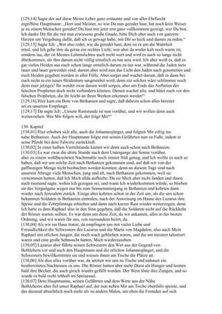 [129,14] Sagte der auf diese Meine Lehre ganz erstaunte und von aller Ehrfurcht
ergriffene Hauptmann: „Herr und Meister, so wie Du nun geredet hast, hat noch kein Weiser
je zu einem Menschen geredet! Du hast mir jetzt erst ganz vollkommen gezeigt, wer Du bist.
Ich danke Dir für die mir nun erwiesene große Gnade, bitte Dich aber auch von ganzem
Herzen um Vergebung dafür, daß ich es gewagt habe, mit Dir so keck und dumm zu reden.“
[129,15] Sagte Ich: „Wer also redet, wie du geredet hast, dem ist es um die Wahrheit
ernst, und Ich gebe ihm da gerne ein rechtes Licht; wer aber da weder kalt noch warm ist,
sondern lau, der ist Meines Lebenslichtes auch nicht wert und wird es auch so lange nicht
überkommen, als ihm darum nicht völlig ernstlich zu tun sein wird. Ich aber weiß es, daß es
gar vielen Heiden aus euch schon lange ernstlich darum zu tun war, während die Juden stets
lauer und lauer geworden sind; darum aber wird nun das Licht den Juden auch genommen und
euch Heiden gegeben werden in aller Fülle. Aber sorget und wachet darum, daß es dann bei
euch nicht in ein neues Heidentum umgestaltet wird; denn ein solches wäre schlimmer noch
denn euer jetziges! Ihr werdet zwar darum wohl sorgen, aber am Ende das Auftreten der
falschen Propheten doch nicht verhindern können. Darum wachet alle, und hütet euch vor den
falschen Propheten, die ihr leicht an ihren Werken erkennen werdet!“
[129,16] Hier kam ein Bote von Bethanien und sagte, daß daheim schon alles bereitet
sei zu unserem Empfange.
[129,17] Da sagte Ich: „Unsere Raststunde ist nun vorüber, und wir wollen denn auch
weiterziehen. Wer Mir folgen will, der folge Mir!“

130. Kapitel
[130,01] Hier erhoben sich alle, auch die Johannesjünger, und folgten Mir eifrig ins
nahe Bethanien. Auch der Hauptmann folgte mit seinen Gefährten nun zu Fuße, indem er
seine Pferde bei dem Talwirte zurückließ.
[130,02] In einer halben Viertelstunde kamen wir denn auch schon nach Bethanien.
[130,03] Es war zwar die dritte Stunde nach dem Untergange der Sonne vorüber,
aber zu einem wohlbereiteten Nachtmahle noch immer früh genug, und Ich wollte es auch so
haben, daß wir um solche Zeit nach Bethanien gekommen sind, auf daß wir von der
gafflustigen Menge nicht beobachtet werden konnten; denn an diesem Tage sind nach
unserem Abzuge viele Menschen, jung und alt, nach Bethanien gekommen, weil sie
vernommen hatten, daß Ich Mich allda aufhielte. Da sie Mich aber nicht fanden und ihnen
auch niemand sagte, wohin Ich gezogen sei, und wann Ich wiederkommen würde, so blieben
sie des Vergnügens wegen nur bis zum Sonnenuntergang in Bethanien und kehrten dann
wieder nach Jerusalem zurück. Einige aber kehrten schon in der Zeit um, als die uns schon
bekannten Soldaten in Bethanien eintrafen, nach der Anweisung im Hause des Lazarus ihre
Speise und die Zehrpfennige erhielten und dann nach kurzer Rast wieder weiterzogen; denn
Ich hatte es dem Raphael also in den Sinn gegeben, daß die Soldaten nicht auf die Rückkehr
der Römer warten sollten. Es war denn um diese Zeit, da wir ankamen, alles in der besten
Ordnung, und wir waren für uns, von niemandem beirrt, da.
[130,04] Als wir ins Haus traten, da empfingen uns mit vieler Liebe und
Freundlichkeit die Schwestern des Lazarus und die Maria von Magdalon, also auch Mein
Raphael mit etlichen Jungen, die noch wach geblieben waren, und die am meisten talentiert
waren und eine große Sehnsucht hatten, Mich wiederzusehen.
[130,05] Lazarus aber führte seinen Schwestern den Wirt aus der Gegend von
Bethlehem vor und auch den Hauptmann und die etlichen Johannesjünger; und die
Schwestern bewillkommten sie und wiesen ihnen am Tische die Plätze an.
[130,06] Als dies alles vorüber war, da setzten wir uns zu Tische und nahmen ein
bestbereitetes Nachtessen zu uns. Die Römer hatten aber mehr Durst als Hunger und leerten
bald ihre Becher, die auch gleich wieder gefüllt wurden. Der Wein löste ihre Zungen, und so
wurde es bald recht lebhaft im Speisesaal.
[130,07] Dem Hauptmanne, seinen Gefährten und dem Wirte aus der Nähe
Bethlehems aber fiel unser Raphael auf, der nun neben Mir am Tische ebenfalls speiste, und
das diesmal absichtlich noch mehr als zu andern Malen, um eben die Fremden auf sich
 