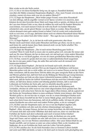 Bitte wieder an die alte Stelle zurück.
[131,11] Als er mit dieser Kraftprobe fertig war, da sagte er, freundlich lächelnd,
zum über alle Maßen erstaunten Hauptmanne (Raphael): „Nun, mein Freund, wirst du doch
einsehen, warum ich etwas mehr esse als ein anderer Mensch?!“
[131,12] Sagte der Hauptmann: „Mein holder junger Freund, wenn deine Riesenkraft
von dem abhinge, daß du ungefähr viermal soviel Speise verzehrst wie unsereins, dann
könntest du mit dem Gewichte dieser Säule noch lange nicht so spielen, als hättest du es mit
der Last einer kleinen Feder zu tun; denn da müßtest du wohl auch für hundert Menschen
essen können, weil nach meinem Urteile da wohl eine Kraft von hundert Menschen
erforderlich wäre, um dir gleich Meister von dieser Säule zu werden. Deine Riesenkraft
scheint demnach einen ganz andern Grund zu haben! Und ich werde mich wahrscheinlich
nicht zu weit irren, so ich sage, daß hinter deiner noch nie erhörten Riesenkraft dieser Meister
aller Meister, ein wahrer Gott aller Götter steckt! – Was sagst du nun zu solcher meiner
Meinung?“
[131,13] Sagte Raphael: „Ja, ja, da hast du wohl recht geantwortet; aber dieser
Meister steckt auch hinter einem jeden Menschen und hinter gar allem, was da ist, und so
auch hinter dir, und du kannst diese Säule dennoch nicht von der Stelle schaffen! Wie
verstehst du demnach solches?“
[131,14] Sagte der Hauptmann: „Das ist nach meiner Beurteilung ganz leicht zu
verstehen! Wem Er mehr Kraft in einem oder im andern geben will, entweder für immer oder
auch nur für einen Moment, der hat sie denn auch; mir und auch gar vielen andern Menschen
aber hat Er nur so viel Kraft gegeben, wie mir als einem gewöhnlichen Menschen nötig ist.
[131,15] Nun, warum Er gerade dich mit einer so außerordentlichen Kraft ausgerüstet
hat, das ist eine ganz andere Frage, die außer Ihm und sicher auch dir niemand wird
beantworten können!“
[131,16] Sagte darauf Raphael: „Da hast du im Grunde auch recht, obwohl es hier
außer dir, deinen Gefährten und dem Wirt aus der Gegend um Bethlehem wohl keinen
Menschen geben wird, der es nicht wüßte, mit wem er es in meiner Person zu tun hat. Ich aber
habe vernommen, daß du unten beim Talwirte dahin eine ganz energische Rede an den Herrn
und Meister gehalten hast, daß Gott Sich um die Bildung der Menschen gar wenig kümmere
und die Menschen am Ende um alles innere Lebenslicht kommen müßten. Du verlangtest
dabei auch, daß die Seelen der leiblich Verstorbenen sich den noch hier Lebenden zeigen
sollten, auf daß diese daraus ersehen und lebendig glauben könnten, daß es nach dem
Leibestode ein Fortleben der Seele gibt, und wie allenfalls dasselbe geartet ist.
[131,17] Der Herr hat dich darüber wohl belehrt, und du hast die Belehrung auch
verstanden, obschon du selbst noch nie eine schon abgeschiedene Seele gesehen hast. Der
Herr hätte dir wohl schon beim Talwirte die Augen dahin öffnen können, daß du sogleich mit
den Seelen der Verstorbenen hättest in einen sichtbaren Verkehr treten können; aber Seiner
Weisheit gefiel es, dir erst hier das zu zeigen, was dir zu einem lebendigen Glauben noch
abgeht. Und dieses Geschäft hat der Herr in meine Hände gelegt, und ich habe mich denn
auch schon beim Essen also benommen, daß ich dir auffallen mußte. Ich kann dir nebst
meiner Kraftprobe nun schon auch noch andere Proben geben, so du sie verlangst!“
[131,18] Hier sann der Hauptmann nach, um was er nun den Raphael angehen solle.
[131,19] Es meldeten sich aber auch die etlichen Johannesjünger und sagten zu
Raphael: „Höre, du junger Simson, du hast nur wenige bezeichnet, die dich nicht kenneten;
wir kennen dich aber auch nicht! Offenbare dich denn auch uns; denn wir sind über das
Fortleben der Seelen nach dem Leibestode auch noch in keinem hellen Glauben!
[131,20] Als Johannes im Gefängnis enthauptet wurde, da überkam uns eine große
Angst und Trauer, und wir sehnten uns sehr, daß sein Geist zu uns käme und uns eine
Weisung gäbe, was wir nun Weiteres unternehmen sollten. Aber unser Sehnen blieb bis zur
Stunde unerfüllt, und wir kamen so unter uns schon mehrere Male zu der Annahme der
Sadduzäer, die an ein Fortleben der Seele nach des Leibes Tod nicht glauben.
[131,21] Wir urteilten also: So die Seele besonders eines so frommen Lehrers fortlebt
und somit auch fühlt und denkt, so kann es ihr doch auch im Jenseits nicht gleichgültig sein,
 