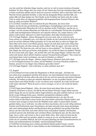 was ihre noch hier lebenden Jünger machen, und wie sie sich in einem trostlosen Zustande
befinden! So diese Jünger aber nun schon oft mit Tränen den Geist des Getöteten baten, daß
er ihnen erscheinen möchte und sie doch nur insoweit vertrösten, daß er nach dem Tode in der
Welt der Geister glücklich fortlebe, er aber alle die dringenden Bitten unerhört läßt, was
anders läßt sich dann denken als: Der Glaube an das Fortleben der Seele nach des Leibes
Tode ist nichts denn ein allgemein gedachter und ausgesprochener frommer Wunsch, aber
keine je völlig erweisbare Wahrheit!
[131,22] Diese Annahme aber ist wahrlich für jene Menschen, die etwas tiefer
denken, als das bei den gewöhnlichen, leichtfertigen, leichtgläubigen und sich um nichts
Höheres kümmernden Menschen der Fall ist, durchaus nichts Tröstliches, und das um so
weniger, weil die meisten Menschen am Ende den sie vernichtenden Tod mit den oft größten
Leiden und unerträglichsten Schmerzen sich erkaufen müssen. Du, junger Simson, wirst
daraus wohl ersehen, daß auch wir allen Grund haben, dich näher kennenzulernen!“
[131,23] Sagte Raphael: „Dieser Meinung bin ich zwar auch, aber es wird mit euch
etwas schwer zu verhandeln sein, weil eben der Glaube als das Lebenslicht der Seele bei euch
noch nie auf den stärksten Füßen gestanden ist! Es hat euch aber ja schon ein Jünger des
Herrn über mich etwas in die Ohren geraunt, darum ich euch denn auch nicht völlig unter
diese zählen konnte, die über mich gar nichts wüßten! Aber ihr sagtet: ,Ach, höre auf mit
solcher Rede! Wie kann das sein, und wer kann so etwas glauben?!‘ Ja, Freunde, wenn ihr
dem Jünger, der mich gar gut kennt, nicht glaubet, wie werdet ihr dann mir glauben? Werdet
ihr da in euch nicht auch sagen: ,Ah, da hört alles auf! Der junge Magier versteht sich wohl
schon sehr darauf, durch allerlei Zauberei unseren Verstand breitzuschlagen!‘ Was werde ich
euch darauf dann weiter tun können, um euch im Glauben zu stärken?“
[131,24] Sagte einer der Jünger: „Darum, junger Simson, kümmere dich nicht; denn
so viel Urteilsgabe besitzen wir schon, um die Wahrheit von etwas Falschem sondern zu
können, ansonst wir nie Jünger eines Johannes geworden wären!“
[131,25] Sagte Raphael: „Nun wohl denn, so sehet und höret auch ihr!“

132. Kapitel
[132,01] Darauf erst kam wieder der Hauptmann zu Worte und sagte: „Ich habe mir
nun schon etwas ausgedacht und bitte dich darum, mir einen bekannten Geist erscheinen zu
lassen, auf daß ich mit ihm selbst rede und er frei aus sich mir antworte und meinen Glauben
aufrichte. Wir haben ja schon gar manchen Bekannten vor uns im großen Jenseits, auch
unsere Eltern und etliche Kinder; so mir von diesen einer erscheint, da werde ich ihn auch
wohl sicher erkennen?! Wenn du auch so etwas vermagst, so tue es; ich werde dir darum
danken!“
[132,02] Sagte darauf Raphael: „Höre, dir einen Geist nach deiner Idee als eine Art
Gespenst erscheinen zu lassen, auf daß du ihn mit deines Fleisches Augen sähest und mit
deiner Zunge ihn um ein und das andere fragen könntest, das geht wahrlich nicht an, weil ich
da die ewige Ordnung Gottes ganz verkehren und gänzlich umändern müßte!
[132,03] Eure sogenannten Geisterbanner und Geisterbeschwörer, die aber für sich
erstens selbst an das Dasein eines Geistes nur einen höchst schwachen Glauben haben, und
zweitens noch weniger je einen Geist der Wahrheit nach, außer in einem hellen Traume,
gesehen haben, tun es wohl also: sie rufen mit ihren mystischen, aber in sich völlig sinnlosen
Zeichen und Wortformeln einen Verstorbenen, der dann entweder nach einem dreimaligen
oder auch siebenmaligen Rufen und Beschwören denn gewöhnlich zum großen Schrecken
dessen, der ihn rufen ließ, auch unter allerlei Feuer und großem Gepolter und Krachen
erscheint und mit sehr drohender und verstörter Miene und Sprache den, der ihn rufen ließ,
fragt, was er wolle, und warum er ihn in seiner Ruhe störte. Aber solch ein Geist hat die
Geisterwelt selbst noch nie gesehen, glaubt so wenig an sie wie sein Beschwörer und ist
nichts als ein verstellter Mensch, der sich oft schon jahrelang mit dem Geisterbeschwörer im
festen und wohleinstudierten Geschäfts- und Gewinnsbunde befand.
[132,04] Die Erscheinung eines solchen gewöhnlich höchst groben Geistes versetzt
dann den, der ihn rufen ließ, in einen Glauben an das Fortbestehen und Fortleben der
 