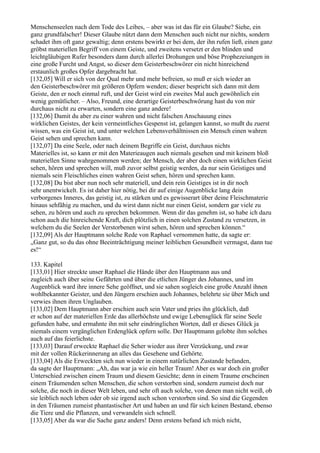 Menschenseelen nach dem Tode des Leibes, – aber was ist das für ein Glaube? Siehe, ein
ganz grundfalscher! Dieser Glaube nützt dann dem Menschen auch nicht nur nichts, sondern
schadet ihm oft ganz gewaltig; denn erstens bewirkt er bei dem, der ihn rufen ließ, einen ganz
gröbst materiellen Begriff von einem Geiste, und zweitens versetzt er den blinden und
leichtgläubigen Rufer besonders dann durch allerlei Drohungen und böse Prophezeiungen in
eine große Furcht und Angst, so dieser dem Geisterbeschwörer ein nicht hinreichend
erstaunlich großes Opfer dargebracht hat.
[132,05] Will er sich von der Qual mehr und mehr befreien, so muß er sich wieder an
den Geisterbeschwörer mit größeren Opfern wenden; dieser bespricht sich dann mit dem
Geiste, den er noch einmal ruft, und der Geist wird ein zweites Mal auch gewöhnlich ein
wenig gemütlicher. – Also, Freund, eine derartige Geisterbeschwörung hast du von mir
durchaus nicht zu erwarten, sondern eine ganz andere!
[132,06] Damit du aber zu einer wahren und nicht falschen Anschauung eines
wirklichen Geistes, der kein vermeintliches Gespenst ist, gelangen kannst, so mußt du zuerst
wissen, was ein Geist ist, und unter welchen Lebensverhältnissen ein Mensch einen wahren
Geist sehen und sprechen kann.
[132,07] Da eine Seele, oder nach deinem Begriffe ein Geist, durchaus nichts
Materielles ist, so kann er mit den Materieaugen auch niemals gesehen und mit keinem bloß
materiellen Sinne wahrgenommen werden; der Mensch, der aber doch einen wirklichen Geist
sehen, hören und sprechen will, muß zuvor selbst geistig werden, da nur sein Geistiges und
niemals sein Fleischliches einen wahren Geist sehen, hören und sprechen kann.
[132,08] Du bist aber nun noch sehr materiell, und dein rein Geistiges ist in dir noch
sehr unentwickelt. Es ist daher hier nötig, bei dir auf einige Augenblicke lang dein
verborgenes Inneres, das geistig ist, zu stärken und es gewisserart über deine Fleischmaterie
hinaus sehfähig zu machen, und du wirst dann nicht nur einen Geist, sondern gar viele zu
sehen, zu hören und auch zu sprechen bekommen. Wenn dir das genehm ist, so habe ich dazu
schon auch die hinreichende Kraft, dich plötzlich in einen solchen Zustand zu versetzen, in
welchem du die Seelen der Verstorbenen wirst sehen, hören und sprechen können.“
[132,09] Als der Hauptmann solche Rede von Raphael vernommen hatte, da sagte er:
„Ganz gut, so du das ohne Beeinträchtigung meiner leiblichen Gesundheit vermagst, dann tue
es!“

133. Kapitel
[133,01] Hier streckte unser Raphael die Hände über den Hauptmann aus und
zugleich auch über seine Gefährten und über die etlichen Jünger des Johannes, und im
Augenblick ward ihre innere Sehe geöffnet, und sie sahen sogleich eine große Anzahl ihnen
wohlbekannter Geister, und den Jüngern erschien auch Johannes, belehrte sie über Mich und
verwies ihnen ihren Unglauben.
[133,02] Dem Hauptmann aber erschien auch sein Vater und pries ihn glücklich, daß
er schon auf der materiellen Erde das allerhöchste und ewige Lebensglück für seine Seele
gefunden habe, und ermahnte ihn mit sehr eindringlichen Worten, daß er dieses Glück ja
niemals einem vergänglichen Erdenglück opfern solle. Der Hauptmann gelobte ihm solches
auch auf das feierlichste.
[133,03] Darauf erweckte Raphael die Seher wieder aus ihrer Verzückung, und zwar
mit der vollen Rückerinnerung an alles das Gesehene und Gehörte.
[133,04] Als die Erweckten sich nun wieder in einem natürlichen Zustande befanden,
da sagte der Hauptmann: „Ah, das war ja wie ein heller Traum! Aber es war doch ein großer
Unterschied zwischen einem Traum und diesem Gesichte; denn in einem Traume erscheinen
einem Träumenden selten Menschen, die schon verstorben sind, sondern zumeist doch nur
solche, die noch in dieser Welt leben, und sehr oft auch solche, von denen man nicht weiß, ob
sie leiblich noch leben oder ob sie irgend auch schon verstorben sind. So sind die Gegenden
in den Träumen zumeist phantastischer Art und haben an und für sich keinen Bestand, ebenso
die Tiere und die Pflanzen, und verwandeln sich schnell.
[133,05] Aber da war die Sache ganz anders! Denn erstens befand ich mich nicht,
 
