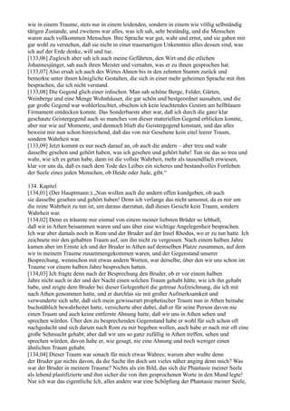 wie in einem Traume, stets nur in einem leidenden, sondern in einem wie völlig selbständig
tätigen Zustande, und zweitens war alles, was ich sah, sehr beständig, und die Menschen
waren auch vollkommen Menschen. Ihre Sprache war gut, wahr und ernst, und sie gaben mir
gar wohl zu verstehen, daß sie nicht in einer traumartigen Unkenntnis alles dessen sind, was
ich auf der Erde denke, will und tue.
[133,06] Zugleich aber sah ich auch meine Gefährten, den Wirt und die etlichen
Johannesjünger, sah auch ihren Meister und vernahm, was er zu ihnen gesprochen hat.
[133,07] Also ersah ich auch des Wirtes Ahnen bis in den zehnten Stamm zurück und
bemerkte unter ihnen königliche Gestalten, die sich in einer mehr geheimen Sprache mit ihm
besprachen, die ich nicht verstand.
[133,08] Die Gegend glich einer irdischen. Man sah schöne Berge, Felder, Gärten,
Weinberge und eine Menge Wohnhäuser, die gar schön und bestgeordnet aussahen, und die
gar große Gegend war wohlerleuchtet, obschon ich kein leuchtendes Gestirn am hellblauen
Firmament entdecken konnte. Das Sonderbarste aber war, daß ich durch die ganz klar
geschaute Geistergegend auch so manches von dieser materiellen Gegend erblicken konnte,
aber nur wie auf Momente, und dennoch blieb die Geistergegend konstant, und das alles
beweist mir nun schon hinreichend, daß das von mir Gesehene kein eitel leerer Traum,
sondern Wahrheit war.
[133,09] Jetzt kommt es nur noch darauf an, ob auch die andern – aber treu und wahr
dasselbe gesehen und gehört haben, was ich gesehen und gehört habe! Tun sie das so treu und
wahr, wie ich es getan habe, dann ist die vollste Wahrheit, mehr als tausendfach erwiesen,
klar vor uns da, daß es nach dem Tode des Leibes ein sicheres und bestandvolles Fortleben
der Seele eines jeden Menschen, ob Heide oder Jude, gibt.“

134. Kapitel
[134,01] (Der Hauptmann:) „Nun wollen auch die andern offen kundgeben, ob auch
sie dasselbe gesehen und gehört haben! Denn ich verlange das nicht umsonst, da es mir um
die reine Wahrheit zu tun ist, um daraus darzutun, daß dieses Gesicht kein Traum, sondern
Wahrheit war.
[134,02] Denn es träumte mir einmal von einem meiner liebsten Brüder so lebhaft,
daß wir in Athen beisammen waren und uns über eine wichtige Angelegenheit besprachen.
Ich war aber damals noch in Rom und der Bruder auf der Insel Rhodus, wo er zu tun hatte. Ich
zeichnete mir den gehabten Traum auf, um ihn nicht zu vergessen. Nach einem halben Jahre
kamen aber im Ernste ich und der Bruder in Athen auf demselben Platze zusammen, auf dem
wir in meinem Traume zusammengekommen waren, und der Gegenstand unserer
Besprechung, wennschon mit etwas andern Worten, war derselbe, über den wir uns schon im
Traume vor einem halben Jahre besprochen hatten.
[134,03] Ich fragte denn nach der Besprechung den Bruder, ob er vor einem halben
Jahre nicht auch in der und der Nacht einen solchen Traum gehabt hätte, wie ich ihn gehabt
habe, und zeigte dem Bruder bei dieser Gelegenheit die getreue Aufzeichnung, die ich mit
nach Athen genommen hatte, und er durchlas sie mit großer Aufmerksamkeit und
verwunderte sich sehr, daß sich mein gewisserart prophetischer Traum nun in Athen beinahe
buchstäblich bewahrheitet hatte, versicherte aber dabei, daß er für seine Person davon nie
einen Traum und auch keine entfernte Ahnung hatte, daß wir uns in Athen sehen und
sprechen würden. Über den zu besprechenden Gegenstand habe er wohl für sich schon oft
nachgedacht und sich darum nach Rom zu mir begeben wollen, auch habe er nach mir oft eine
große Sehnsucht gehabt; aber daß wir uns so ganz zufällig in Athen treffen, sehen und
sprechen würden, davon habe er, wie gesagt, nie eine Ahnung und noch weniger einen
ähnlichen Traum gehabt.
[134,04] Dieser Traum war sonach für mich etwas Wahres; warum aber wußte denn
der Bruder gar nichts davon, da die Sache ihn doch um vieles näher anging denn mich? Was
war der Bruder in meinem Traume? Nichts als ein Bild, das sich die Phantasie meiner Seele
als lebend plastifizierte und ihm sicher die von ihm gesprochenen Worte in den Mund legte!
Nur ich war das eigentliche Ich, alles andere war eine Schöpfung der Phantasie meiner Seele,
 