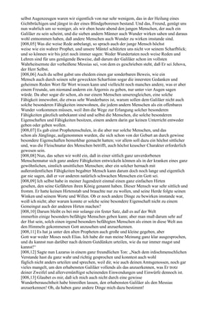 selbst Augenzeugen waren wir eigentlich von nur sehr wenigem, das in der Heilung eines
Gichtbrüchigen und jüngst in der eines Blindgeborenen bestand. Und das, Freund, genügt uns
nun wahrlich um so weniger, als wir eben heute abend den jungen Menschen, der auch ein
Galiläer zu sein scheint, und die sieben andern Männer auch Wunder wirken sahen und daraus
wohl entnommen haben, daß andere Menschen auch Wunder zu wirken imstande sind.
[008,05] Was die weise Rede anbelangt, so sprach auch der junge Mensch höchst
weise wie ein wahrer Prophet, und unsere Mäntel schützten uns nicht vor seinem Scharfblick;
und so können wir bis jetzt noch immer sagen: Weder Wundertaten noch weise Reden und
Lehren sind für uns genügende Beweise, daß darum der Galiläer schon im vollsten
Wahrheitsernste der verheißene Messias sei, von dem es geschrieben steht, daß Er sei Jehova,
der Herr Selbst.
[008,06] Auch du selbst gabst uns ehedem einen gar sonderbaren Beweis, wie ein
Mensch auch durch seinen sehr geweckten Scharfsinn sogar die innersten Gedanken und
geheimen Reden Wort für Wort wissen kann und vielleicht noch manches andere, was er aber
einem Freunde, um niemand anderm ein Ärgernis zu geben, nur unter vier Augen sagen
würde. Da aber sogar dir schon, als nur einem Menschen unseresgleichen, eine solche
Fähigkeit innewohnt, die etwas sehr Wunderbares ist, warum sollen dem Galiläer nicht auch
solche besonderen Fähigkeiten innewohnen, die jedem andern Menschen als ein offenbares
Wunder vorkommen müssen, weil ihm die Wege zur Erlangung solcher besonderen
Fähigkeiten gänzlich unbekannt sind und selbst die Menschen, die solche besonderen
Eigenschaften und Fähigkeiten besitzen, einem andern darin gar keinen Unterricht entweder
geben oder geben wollen.
[008,07] Es gab einst Prophetenschulen, in die aber nur solche Menschen, und das
schon als Jünglinge, aufgenommen wurden, die sich schon von der Geburt an durch gewisse
besondere Eigenschaften bemerkbar gemacht hatten; vor allem soll dazu ein höchst sittlicher
und, was die Fleischnatur des Menschen betrifft, auch höchst keuscher Charakter erforderlich
gewesen sein.
[008,08] Nun, das sehen wir wohl ein, daß in einer sittlich ganz unverdorbenen
Menschennatur sich ganz andere Fähigkeiten entwickeln können als in der kranken eines ganz
gewöhnlichen, sinnlich unsittlichen Menschen; aber ein solcher hernach mit
außerordentlichen Fähigkeiten begabter Mensch kann darum doch noch lange und eigentlich
gar nie sagen, daß er vor anderen natürlich schwachen Menschen ein Gott sei.
[008,09] Ich selbst habe in meiner Jugendzeit einmal einen ganz einfachen Hirten
gesehen, den seine Gefährten ihren König genannt haben. Dieser Mensch war sehr sittlich und
fromm. Er hatte keinen Hirtenstab und brauchte nur zu wollen, und seine Herde folgte seinen
Winken und seinem Worte und Willen. Ob er noch andere Dinge zu bewirken imstande war,
weiß ich nicht; aber warum konnte er solche seine besondere Eigenschaft nicht zu einem
Gemeingut auch der anderen Hirten machen?
[008,10] Darum bleibt es bei mir solange ein fester Satz, daß es auf der Welt
immerhin einige besonders befähigte Menschen geben kann; aber man muß darum sehr auf
der Hut sein, solch einen irgend besonders befähigten Menschen als einen in diese Welt aus
den Himmeln gekommenen Gott anzusehen und anzuerkennen.
[008,11] Es hat ja unter den alten Propheten auch große und kleine gegeben, aber
Gott war weder Moses noch Elias. Ich habe dir nun meine Meinung ganz klar ausgesprochen,
und du kannst nun darüber nach deinem Gutdünken urteilen, wie du nur immer magst und
kannst!“
[008,12] Sagte nun Lazarus in einem ganz freundlichen Ton: „Nach dem irdischmenschlichen
Verstande hast du ganz wahr und richtig gesprochen und konntest auch wohl
füglich nicht anders urteilen und sprechen, weil dir, wie auch deinen Amtsgenossen, noch gar
vieles mangelt, um den erhabensten Galiläer vollends als das anzuerkennen, was Er trotz
deiner Zweifel und allervernünftigst scheinenden Einwendungen und Einwürfe dennoch ist.
[008,13] Glaubet es mir, daß ich mich auch nicht durch eine gewisse
Wunderberauschtheit habe hinreißen lassen, den erhabensten Galiläer als den Messias
anzuerkennen! Oh, da haben ganz andere Dinge mich dazu bestimmt!
 