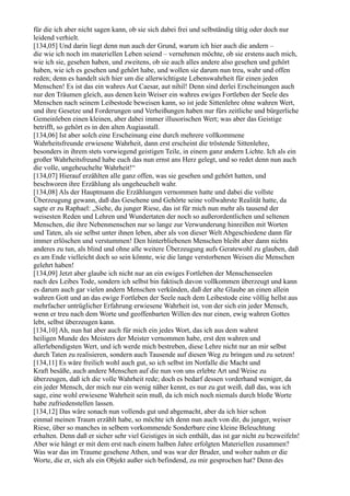 für die ich aber nicht sagen kann, ob sie sich dabei frei und selbständig tätig oder doch nur
leidend verhielt.
[134,05] Und darin liegt denn nun auch der Grund, warum ich hier auch die andern –
die wie ich noch im materiellen Leben seiend – vernehmen möchte, ob sie erstens auch mich,
wie ich sie, gesehen haben, und zweitens, ob sie auch alles andere also gesehen und gehört
haben, wie ich es gesehen und gehört habe, und wollen sie darum nun treu, wahr und offen
reden; denn es handelt sich hier um die allerwichtigste Lebenswahrheit für einen jeden
Menschen! Es ist das ein wahres Aut Caesar, aut nihil! Denn sind derlei Erscheinungen auch
nur den Träumen gleich, aus denen kein Weiser ein wahres ewiges Fortleben der Seele des
Menschen nach seinem Leibestode beweisen kann, so ist jede Sittenlehre ohne wahren Wert,
und ihre Gesetze und Forderungen und Verheißungen haben nur fürs zeitliche und bürgerliche
Gemeinleben einen kleinen, aber dabei immer illusorischen Wert; was aber das Geistige
betrifft, so gehört es in den alten Augiasstall.
[134,06] Ist aber solch eine Erscheinung eine durch mehrere vollkommene
Wahrheitsfreunde erwiesene Wahrheit, dann erst erscheint die tröstende Sittenlehre,
besonders in ihrem stets vorwiegend geistigen Teile, in einem ganz andern Lichte. Ich als ein
großer Wahrheitsfreund habe euch das nun ernst ans Herz gelegt, und so redet denn nun auch
die volle, ungeheuchelte Wahrheit!“
[134,07] Hierauf erzählten alle ganz offen, was sie gesehen und gehört hatten, und
beschworen ihre Erzählung als ungeheuchelt wahr.
[134,08] Als der Hauptmann die Erzählungen vernommen hatte und dabei die vollste
Überzeugung gewann, daß das Gesehene und Gehörte seine vollwahrste Realität hatte, da
sagte er zu Raphael: „Siehe, du junger Riese, das ist für mich nun mehr als tausend der
weisesten Reden und Lehren und Wundertaten der noch so außerordentlichen und seltenen
Menschen, die ihre Nebenmenschen nur so lange zur Verwunderung hinreißen mit Worten
und Taten, als sie selbst unter ihnen leben, aber als von dieser Welt Abgeschiedene dann für
immer erlöschen und verstummen! Den hinterbliebenen Menschen bleibt aber dann nichts
anderes zu tun, als blind und ohne alle weitere Überzeugung aufs Geratewohl zu glauben, daß
es am Ende vielleicht doch so sein könnte, wie die lange verstorbenen Weisen die Menschen
gelehrt haben!
[134,09] Jetzt aber glaube ich nicht nur an ein ewiges Fortleben der Menschenseelen
nach des Leibes Tode, sondern ich selbst bin faktisch davon vollkommen überzeugt und kann
es darum auch gar vielen andern Menschen verkünden, daß der alte Glaube an einen allein
wahren Gott und an das ewige Fortleben der Seele nach dem Leibestode eine völlig hellst aus
mehrfacher untrüglicher Erfahrung erwiesene Wahrheit ist, von der sich ein jeder Mensch,
wenn er treu nach dem Worte und geoffenbarten Willen des nur einen, ewig wahren Gottes
lebt, selbst überzeugen kann.
[134,10] Ah, nun hat aber auch für mich ein jedes Wort, das ich aus dem wahrst
heiligen Munde des Meisters der Meister vernommen habe, erst den wahren und
allerlebendigsten Wert, und ich werde mich bestreben, diese Lehre nicht nur an mir selbst
durch Taten zu realisieren, sondern auch Tausende auf diesen Weg zu bringen und zu setzen!
[134,11] Es wäre freilich wohl auch gut, so ich selbst im Notfalle die Macht und
Kraft besäße, auch andere Menschen auf die nun von uns erlebte Art und Weise zu
überzeugen, daß ich die volle Wahrheit rede; doch es bedarf dessen vorderhand weniger, da
ein jeder Mensch, der mich nur ein wenig näher kennt, es nur zu gut weiß, daß das, was ich
sage, eine wohl erwiesene Wahrheit sein muß, da ich mich noch niemals durch bloße Worte
habe zufriedenstellen lassen.
[134,12] Das wäre sonach nun vollends gut und abgemacht, aber da ich hier schon
einmal meinen Traum erzählt habe, so möchte ich denn nun auch von dir, du junger, weiser
Riese, über so manches in selbem vorkommende Sonderbare eine kleine Beleuchtung
erhalten. Denn daß er sicher sehr viel Geistiges in sich enthält, das ist gar nicht zu bezweifeln!
Aber wie hängt er mit dem erst nach einem halben Jahre erfolgten Materiellen zusammen?
Was war das im Traume gesehene Athen, und was war der Bruder, und woher nahm er die
Worte, die er, sich als ein Objekt außer sich befindend, zu mir gesprochen hat? Denn des
 