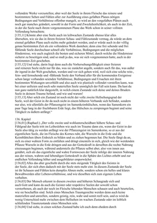 vollendete Werke vorzustellen; aber weil der Seele in ihrem Fleische das reinere und
bestimmtere Sehen und Fühlen aller zur Ausführung eines gefaßten Planes nötigen
Bedingungen und Verhältnisse offenbar mangelt, so wird an den vorgefaßten Plänen auch
noch gar manches geändert, sowohl in der Form und Zweckdienlichkeit, als auch in der Zeit,
in der die Seele nach ihrem vorgenommenen Plane das Werk schon in seiner vollsten
Vollendung betrachtete.
[135,11] Könnte aber eine Seele auch im leibwachen Zustande ebenso klar alles
übersehen, wie sie das in ihrem freieren Schau- und Fühlzustande vermag, da würde an dem
einmal gefaßten Plane auch nichts mehr geändert werden, und er würde auch in der völlig
genau bestimmten Zeit als ein vollendetes Werk dastehen; denn eine frei sehende und frei
fühlende Seele durchschaut schnell alle Verhältnisse, Bedingungen und die möglichen
Hindernisse, wie auch zugleich die besten und sicheren Mittel, durch welche die Hindernisse
sicherst zu beseitigen sind, und so muß ja das, was sie sich vorgenommen hatte, auch in der
bestimmten Zeit geschehen.
[135,12] Und siehe, darin liegt denn auch die Vorhersehungsfähigkeit einer freieren
und reineren Seele nicht nur für das, was sie zunächst angeht, sondern auch für das, was außer
ihr irgend in der Welt geschehen, werden und vor sich gehen wird, weil sich eine solche rein-,
fein- und fernsehende und -fühlende Seele den Verband aller für die kommenden Ereignisse
schon lange vorhanden seienden Verhältnisse, Bedingungen und Ursachen mit ihren
bestimmten Wirkungen unverhüllt und also auch wie plastisch vollendet vorstellen kann, was
bei einer unfreien und noch sehr materiellen Seele unmöglich der Fall sein kann. Da hast du
nun ganz natürlich klar dargestellt, in welch einem Zustande sich deine und deines Bruders
Seele in deinem Traume befand, und wie und warum!
[135,13] Aber solch ein Zustand ist noch nicht der volle zweite Hellsehungsgrad der
Seele, weil der Geist in ihr da noch nicht in einem höheren Verbande sich befindet, sondern
nur also, wie allenfalls der Pflanzengeist im Samenkeimhülschen, wenn das Samenkorn ein
paar Tage lang in der fruchtbaren Erde liegt, das Hülschen zu zersprengen beginnt und seine
Tätigkeit zu äußern anfängt.“

136. Kapitel
[136,01] (Raphael:) „Der volle zweite und wohlunterscheidbare höhere Schau- und
Fühlgrad der Seele tritt im Leibesleben wie auch im Traume dann ein, wenn der Geist in der
Seele also tätig zu werden anfängt wie der Pflanzengeist im Samenkorne, so er aus der
eigentlichen Seele, die im Fleische des Kornes ruht, die Wurzeln in die Erde und die
Keimblättchen übers Erdreich zu bilden und zu ziehen begonnen hat. Die Seele fängt da an,
sich zu einer wahren Form zu entfalten und dringt einesteils in sich, gleich wie der werdenden
Pflanze Wurzeln in die Erde dringen und aus der Gotteskraft in derselben die rechte Nahrung
einzusaugen beginnen, während andernteils die Pflanze selbst aber, also von innen aus
genährt, sich als das eigentliche und wahre Formwesen der Seele infolge der inneren Nahrung
aus der reinen, wahren und lebendigen Gotteskraft in die Sphäre des Lichtes erhebt und zur
endlichen Vollendung höher und ausgebildeter emporwächst.
[136,02] Alles das aber geschieht durch die stets steigende Tätigkeit des Geistes in
der Seele, der sich eben dadurch mit der Seele stets mehr eint. In diesem Zustande der Seele
ist ihr Schauen und Fühlen kein dumpfes Ahnen mehr, sondern schon ein helles und klares
Bewußtwerden aller Lebensverhältnisse, und wie dieselben sich zum eigenen Leben
verhalten.
[136,03] Der Mensch erkennt in diesem zweiten und höheren Schaugrade sich und
auch Gott und kann da auch die Geister oder respektive Seelen der sowohl schon
verstorbenen, als auch der noch im Fleische lebenden Menschen schauen und auch beurteilen,
wie sie beschaffen sind. Solch eines Menschen Traumgesichte werden denn auch keine
materiellen und unreellen, sondern geistig, rein, wahr und somit reell sein, und es wird da
wenig Unterschied mehr zwischen dem Hellsehen im wachen Zustande oder im leiblich
schlafenden Traumzustande eines Menschen sein.
[136,04] Und siehe, in einen solchen Zustand habe ich euch denn ehedem durch
 