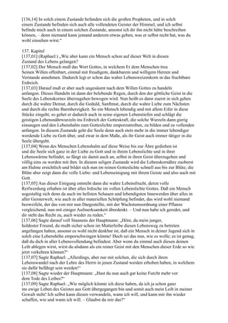 [136,14] In solch einem Zustande befanden sich die großen Propheten, und in solch
einem Zustande befinden sich auch alle vollendeten Geister der Himmel, und ich selbst
befinde mich auch in einem solchen Zustande, ansonst ich dir ihn nicht hätte beschreiben
können, – denn niemand kann jemand anderem etwas geben, was er selbst nicht hat, was du
wohl einsehen wirst.“

137. Kapitel
[137,01] (Raphael:) „Wie aber kann ein Mensch schon auf dieser Welt in diesen
Zustand des Lebens gelangen?
[137,02] Der Mensch muß das Wort Gottes, in welchem Er dem Menschen treu
Seinen Willen offenbart, einmal mit freudigem, dankbarem und willigem Herzen und
Verstande annehmen. Dadurch legt er schon das wahre Lebensweizenkorn in das fruchtbare
Erdreich.
[137,03] Darauf muß er aber auch ungesäumt nach dem Willen Gottes zu handeln
anfangen. Dieses Handeln ist dann der belebende Regen, durch den der göttliche Geist in die
Seele des Lebenskornes überzugehen bewogen wird. Nun heißt es dann zuerst in sich gehen
durch die wahre Demut, durch die Geduld, Sanftmut, durch die wahre Liebe zum Nächsten
und durch die rechte Barmherzigkeit. So ein Mensch lebendig und mit allem Eifer in diese
Stücke eingeht, so gehet er dadurch auch in seine eigenen Lebenstiefen und schlägt die
geistigen Lebensnährwurzeln ins Erdreich der Gotteskraft, die solche Wurzeln dann gierig
einsaugen und den Lebenshalm zum Gotteslichte emporzutreiben, zu bilden und zu vollenden
anfangen. In diesem Zustande geht die Seele denn auch stets mehr in die immer lebendiger
werdende Liebe zu Gott über, und zwar in dem Maße, als ihr Geist auch immer tätiger in die
Seele übergeht.
[137,04] Wenn des Menschen Lebenshalm auf diese Weise bis zur Ähre gediehen ist
und die Seele sich ganz in der Liebe zu Gott und in ihrem Lebenslichte und in ihrer
Lebenswärme befindet, so fängt sie damit auch an, selbst in ihren Geist überzugehen und
völlig eins zu werden mit ihm. In diesem seligen Zustande wird die Lebenskornähre zuoberst
am Halme ersichtlich und bildet sich nun im reinen Gotteslichte schnell aus bis zur Blüte; die
Blüte aber zeigt dann die volle Liebe- und Lebenseinigung mit ihrem Geiste und also auch mit
Gott.
[137,05] Aus dieser Einigung entsteht dann die wahre Lebensfrucht, deren volle
Reifwerdung erhaben ist über alles Irdische im vollen Lebenslichte Gottes. Daß ein Mensch
sogestaltig sich denn da auch im hellsten Schauen und lebendigsten Innewerden über alles in
aller Geisterwelt, wie auch in aller materiellen Schöpfung befindet, das wird wohl niemand
bezweifeln, der das von mir nun Dargestellte, mit der Wachstumsordnung einer Pflanze
vergleichend, nun mit einiger Aufmerksamkeit überdenkt. – Und nun habe ich geredet, und
dir steht das Recht zu, auch wieder zu reden.“
[137,06] Sagte darauf voll Staunens der Hauptmann: „Höre, du mein junger,
holdester Freund, du mußt sicher schon im Mutterleibe diesen Lebensweg zu betreten
angefangen haben, ansonst es wohl nicht denkbar ist, daß ein Mensch in deiner Jugend sich in
solch eine Lebenshöhe emporschwingen könnte! Doch sei das nun, wie es wolle; es ist genug,
daß du dich in aller Lebensvollendung befindest. Aber wenn du einmal auch diesen deinen
Leib ablegen wirst, wirst du alsdann als ein reiner Geist mit den Menschen dieser Erde so wie
jetzt verkehren können?“
[137,07] Sagte Raphael: „Allerdings, aber nur mit solchen, die sich durch ihren
Lebenswandel nach der Lehre des Herrn in jenen Zustand werden erhoben haben, in welchem
sie dafür befähigt sein werden!“
[137,08] Sagte wieder der Hauptmann: „Hast du nun auch gar keine Furcht mehr vor
dem Tode des Leibes?“
[137,09] Sagte Raphael: „Wie möglich könnte ich diese haben, da ich ja schon ganz
ins ewige Leben des Geistes aus Gott übergegangen bin und somit auch mein Leib in meiner
Gewalt steht! Ich selbst kann diesen verwandeln, wann ich will, und kann mir ihn wieder
schaffen, wie und wann ich will. – Glaubst du mir das?“
 