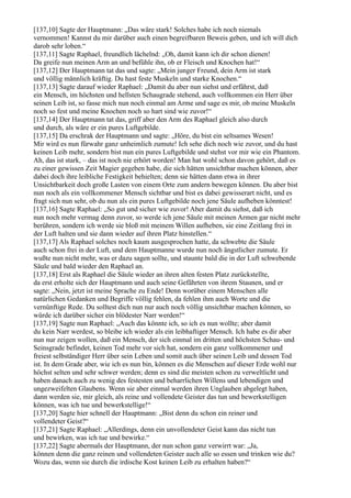 [137,10] Sagte der Hauptmann: „Das wäre stark! Solches habe ich noch niemals
vernommen! Kannst du mir darüber auch einen begreifbaren Beweis geben, und ich will dich
darob sehr loben.“
[137,11] Sagte Raphael, freundlich lächelnd: „Oh, damit kann ich dir schon dienen!
Da greife nun meinen Arm an und befühle ihn, ob er Fleisch und Knochen hat!“
[137,12] Der Hauptmann tat das und sagte: „Mein junger Freund, dein Arm ist stark
und völlig männlich kräftig. Du hast feste Muskeln und starke Knochen.“
[137,13] Sagte darauf wieder Raphael: „Damit du aber nun siehst und erfährst, daß
ein Mensch, im höchsten und hellsten Schaugrade stehend, auch vollkommen ein Herr über
seinen Leib ist, so fasse mich nun noch einmal am Arme und sage es mir, ob meine Muskeln
noch so fest und meine Knochen noch so hart sind wie zuvor!“
[137,14] Der Hauptmann tat das, griff aber den Arm des Raphael gleich also durch
und durch, als wäre er ein pures Luftgebilde.
[137,15] Da erschrak der Hauptmann und sagte: „Höre, du bist ein seltsames Wesen!
Mir wird es nun fürwahr ganz unheimlich zumute! Ich sehe dich noch wie zuvor, und du hast
keinen Leib mehr, sondern bist nun ein pures Luftgebilde und stehst vor mir wie ein Phantom.
Ah, das ist stark, – das ist noch nie erhört worden! Man hat wohl schon davon gehört, daß es
zu einer gewissen Zeit Magier gegeben habe, die sich hätten unsichtbar machen können, aber
dabei doch ihre leibliche Festigkeit behielten; denn sie hätten dann etwa in ihrer
Unsichtbarkeit doch große Lasten von einem Orte zum andern bewegen können. Du aber bist
nun noch als ein vollkommener Mensch sichtbar und bist es dabei gewisserart nicht, und es
fragt sich nun sehr, ob du nun als ein pures Luftgebilde noch jene Säule aufheben könntest!
[137,16] Sagte Raphael: „So gut und sicher wie zuvor! Aber damit du siehst, daß ich
nun noch mehr vermag denn zuvor, so werde ich jene Säule mit meinen Armen gar nicht mehr
berühren, sondern ich werde sie bloß mit meinem Willen aufheben, sie eine Zeitlang frei in
der Luft halten und sie dann wieder auf ihren Platz hinstellen.“
[137,17] Als Raphael solches noch kaum ausgesprochen hatte, da schwebte die Säule
auch schon frei in der Luft, und dem Hauptmanne wurde nun noch ängstlicher zumute. Er
wußte nun nicht mehr, was er dazu sagen sollte, und staunte bald die in der Luft schwebende
Säule und bald wieder den Raphael an.
[137,18] Erst als Raphael die Säule wieder an ihren alten festen Platz zurückstellte,
da erst erholte sich der Hauptmann und auch seine Gefährten von ihrem Staunen, und er
sagte: „Nein, jetzt ist meine Sprache zu Ende! Denn worüber einem Menschen alle
natürlichen Gedanken und Begriffe völlig fehlen, da fehlen ihm auch Worte und die
vernünftige Rede. Du solltest dich nun nur auch noch völlig unsichtbar machen können, so
würde ich darüber sicher ein blödester Narr werden!“
[137,19] Sagte nun Raphael: „Auch das könnte ich, so ich es nun wollte; aber damit
du kein Narr werdest, so bleibe ich wieder als ein leibhaftiger Mensch. Ich habe es dir aber
nun nur zeigen wollen, daß ein Mensch, der sich einmal im dritten und höchsten Schau- und
Seinsgrade befindet, keinen Tod mehr vor sich hat, sondern ein ganz vollkommener und
freiest selbständiger Herr über sein Leben und somit auch über seinen Leib und dessen Tod
ist. In dem Grade aber, wie ich es nun bin, können es die Menschen auf dieser Erde wohl nur
höchst selten und sehr schwer werden; denn es sind die meisten schon zu verweltlicht und
haben danach auch zu wenig des festesten und beharrlichen Willens und lebendigen und
ungezweifelten Glaubens. Wenn sie aber einmal werden ihren Unglauben abgelegt haben,
dann werden sie, mir gleich, als reine und vollendete Geister das tun und bewerkstelligen
können, was ich tue und bewerkstellige!“
[137,20] Sagte hier schnell der Hauptmann: „Bist denn du schon ein reiner und
vollendeter Geist?“
[137,21] Sagte Raphael: „Allerdings, denn ein unvollendeter Geist kann das nicht tun
und bewirken, was ich tue und bewirke.“
[137,22] Sagte abermals der Hauptmann, der nun schon ganz verwirrt war: „Ja,
können denn die ganz reinen und vollendeten Geister auch alle so essen und trinken wie du?
Wozu das, wenn sie durch die irdische Kost keinen Leib zu erhalten haben?“
 