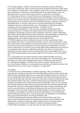 [137,23] Sagte Raphael: „Wohnt in unserem Herrn und Meister nicht der allerhöchste
Geist Gottes vollkommen, und Er nimmt doch auch die diesirdische Nahrung zu Sich? Wenn
es dir möglich ist, irdische Kost zu dir zu nehmen, warum sollte es einem vollendeten Geiste,
der auch durchaus ein Mensch ist, nicht möglich oder für ihn irgend zwecklos sein, auch
dieser Erde Kost zu sich zu nehmen und sie in sich zu verkehren in sein Element?
[137,24] Ist denn nicht alles, was dem Menschen zur Nahrung dient, Gottes Wort und
Gottes Wille? So du, als noch ein Naturmensch, deinen Leib sättigest mit der Naturkost, da
nimmt davon die Seele auch ihren substantiell geistigen Teil in sich auf und verwendet ihn zur
Festigung ihrer Form; tut aber das die noch unvollkommene Seele, wennschon auf eine ihr
unbewußte Weise, so wird das wohl auch ein sich seiner selbst höchst klar bewußter
vollendeter Geist um so mehr tun können, da es ihm möglich ist, alle Materie plötzlich
aufzulösen und in ihr Urgeistiges umzuwandeln. – Verstehest du das?“
[137,25] Sagte der Hauptmann: „O du mein sehr sonderbarer und geheimnisvoller
Freund, um das alles zu verstehen, dazu gehört mehr als der Verstand eines römischen
Hauptmanns! Mir genügt es nun aber schon vollkommen, daß ich nur einmal vollkommen
davon überzeugt bin, daß des Menschen Seele nach dem Leibestode fortlebt, und daß ich die
Wege nun kenne, auf denen man sicher der stets helleren geistigen Vollendung
entgegenschreitet; alles andere hat für mich nun einen geringeren Wert.
[137,26] Du magst nun noch ein leiblicher oder auch ein schon lange leibloser, reiner
und mächtiger Geist sein, so geht mich das weiterhin wenig an. Aber das geht mich an, daß
durch einen rechten Lebenswandel auch ich das werde einst, was du nun schon bist, und was
du an der Seite des Herrn und Meisters auch sicher leichter hast werden können, als ich es
werde werden können; ich will aber auch zu deiner Höhe nicht hinaufklimmen und werde mit
viel wenigerem auch schon ganz vollkommen zufrieden sein. Denn es ist einem jeden
Menschen auch sicher schon von Gott aus nicht gegeben, daß es ihm möglich wäre, sich zu
deiner Höhe emporzuarbeiten; aber ein jeder danke Gott auch um das, was Er ihm gegeben
hat.
[137,27] Ich danke aber nun auch dir für deine Liebe, Geduld und Mühe, die du mir
zu meiner Belehrung erwiesen hast, und ich gebe dir dankbarst die volle Versicherung, daß
ich mit dem, was ich von dir empfangen habe, mehr als vollkommen zufrieden bin.“
[137,28] Sagte nun Raphael: „Und ich bin auch mit dir nun ganz zufrieden und will
dir und auch deinen Gefährten, so noch jemand etwas wünschet, mich dienlich erweisen. Hat
jemand noch etwas, so trete er hervor und gebe es vor allen kund!“

138. Kapitel
[138,01] Hier trat ein Johannesjünger zu Raphael und sagte: „Höre, du sonderbarer
junger Mensch, ich hätte nun nur noch die einzige Bitte dahin an dich zu stellen, daß du dich
selbst über dein eigentliches Wesen uns ein wenig näher enthüllen möchtest, als du dich uns
bis jetzt enthüllt hast! Denn daß du ein ganz geheimnisvolles Wesen bist, darüber besteht in
mir gar kein Zweifel mehr; denn das, was du nun schon alles in kurzer Zeit bewirkt hast, kann
kein natürlicher Mensch bewirken, und deine Weisheit geht auch himmelhoch über alles
bisherige menschliche Wissen. Daher möchte denn ich doch näher wissen, wer du eigentlich
bist! Ein ganz natürlicher Mensch bist du in gar keinem Falle mehr, aber du kannst der Geist
des Elias oder auch eines andern großen Propheten sein; denn es stehet ja geschrieben, daß
zur Zeit, wenn der Messias zu den Menschen kommen werde, auch Elias an seiner Seite
einhergehen wird als ein treuer Zeuge für die blinden Menschen. Und also stehet es auch
geschrieben: ,In derselben Zeit werdet ihr sehen die Engel Gottes auf- und niedersteigen
zwischen Himmel und Erde, und sie werden dienen Dem, der gekommen ist im Namen des
Herrn, und auch den Menschen, die eines guten Willens sind.‘
[138,02] Du kannst demnach nun ganz leicht entweder der Geist Mosis oder Elias
oder ein reiner Engel Gottes selbst sein und hast nun nur darum einen scheinbaren Leib
angenommen, um dich uns Menschen sichtbar dienlich erweisen zu können. Sage es
wenigstens mir, ob ich nun nicht vielleicht so ziemlich richtig geurteilt habe!“
[138,03] Sagte nun Raphael: „Es mag schon also sein, aber doch noch etwas anders!
 