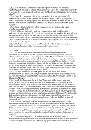 [138,13] Nur wer dieses Licht verläßt und in der eigenen Weltnacht von neuem zu
wandeln beginnt, der kann so lange nicht das ewige freie Leben der Seele ernten, als er nicht
in das Licht des Lebens übergeht. Und nun wirst du, Hauptmann, Mich etwa wohl verstanden
haben?“
[138,14] Sagte der Hauptmann: „Ja, ja, Herr und Meister, jetzt bin ich schon wieder
im klaren und weiß nun, was ich zu tun habe, um zum ewigen Leben zu gelangen, und ich
danke Dir abermals für diese gar gewichtige Belehrung. Ich habe Dich aber ehedem in Deiner
Rede mit dem Pharisäer unterbrochen und bitte Dich nun, daß Du da noch weiter reden
wollest!“
[138,15] Sagte Ich: „Dem habe Ich schon gesagt, was ihm not tat, und habe darum
keine Fortsetzung für ihn!
[138,16] Ich hätte euch allen aber noch gar vieles zu sagen, doch jetzt könntet ihr es
noch nicht ertragen; wenn aber der Geist in euch erwachen wird, der Geist der Wahrheit, den
Ich in euch erwecken werde, der wird euch in alle Wahrheit und Weisheit leiten. Erst in
seinem Lichte werdet ihr alle Den erst vollends erkennen, der nun solches zu euch geredet hat.
– Nun aber überdenket das, was ihr vernommen habt, und besprechet euch untereinander; Ich
aber werde ein wenig ruhen.“
[138,17] Nach diesen Worten ward es eine kleine Weile still im Saale; denn ein jeder
dachte eine Zeitlang über all das Vernommene und Gesehene nach.

139. Kapitel
[139,01] Es war aber bei dieser Gelegenheit die Zeit schon gegen Mitternacht
gekommen, und die Römer, von der Tagesreise etwas ermüdet, fingen beim Tische zu
schlummern an, auch einige Meiner Jünger, da auch Ich Mich einem leichten Schlummer
überließ; nur die Bethlehemer und die etlichen Jünger des Johannes besprachen sich noch
über ein und das andere miteinander, und es kam also die volle Mitternacht herbei. Mit ihr
aber erhob sich auch ein sehr heftiger Sturmwind, der von Süden her kam, der aber stets
heftiger wurde und durch sein Toben, Brausen, Pfeifen und Heulen alle die Schlummernden
aufweckte und die noch Wachen aber mit Furcht, Angst und Bangen erfüllte. Ich aber und
etliche Meiner alten Jünger schlummerten noch fort.
[139,02] Lazarus wandte sich an den Raphael und bat ihn, daß er dem Sturme
gebieten möchte, daß dieser doch wenigstens sanfter werden möchte, da er sonst für nichts
und wieder nichts einen großen Schaden anrichten werde in den Weinbergen, Gärten, an den
Bäumen und Häusern.
[139,03] Auch der Hauptmann, der so heftige Winde nicht leiden konnte, sagte ganz
offen: „Da weiß man als ein Mensch wieder nicht, was man aus der großen Liebe und
Weisheit Gottes machen soll! Wozu sollen solche heftigen Stürme wohl gut und nützlich
sein? Oder hat denn Gott Selbst eine Freude daran, wenn Er die schwachen Menschen durch
solch ein Toben und Wüten der Elemente erschreckt und sie in eine große Furcht und Angst
versetzt? Solch ein böser Sturm macht den Menschen auch stets einen oft unberechenbaren
Schaden, und zuallermeist den Armen, denen er ihre schwachen Hütten zerstört, daß sie dann
dach- und fachlos herumbetteln müssen, um doch wieder zu irgendeiner armseligen
Wohnhütte zu gelangen. Nein, dieser Akt der göttlichen Liebe und Weisheit ist wahrlich
etwas sonderbar!“
[139,04] Hierauf wandte sich auch der Hauptmann an den Raphael und sagte: „Höre
du mein wundermächtiger Freund, der du ehedem bloß durch deinen Willen jene schwere
Säule in die Luft erhobst, reicht deine Willensmacht nun gegen das stets heftiger werdende
Wüten des Sturmes nicht aus, um es zum Schweigen zu bringen? Wenn das so fortgeht, so
liegen morgen ganze Wälder entwurzelt und zusammengebrochen am Boden! Wer wird den
armen Menschen den angerichteten Schaden vergüten? Ich bitte dich, tue da doch etwas
entgegen!“
[139,05] Sagte darauf Raphael: „O du mein schwacher, sturmfürchtiger Mensch!
Was haderst du da gegen die Liebe, Weisheit und Ordnung Gottes! Meinst du denn, Gott lasse
solch einen heftigen Wind aus einer Art Unwillen gegen die Menschen wehen? Oh, wie
 