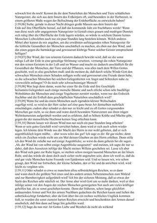 schwach bist du noch! Kennst du die dem Naturleben der Menschen und Tiere schädlichen
Naturgeister, die sich aus dem Innern des Erdkörpers oft, und besonders in der Herbstzeit, in
einem größeren Maße wegen der Befruchtung der Erdoberfläche zu entwickeln haben?
[139,06] Siehe, gerade in dieser Nacht dringen große Massen aus dem Innern der
Erde auf ihre Oberfläche herauf, auf daß das kommende Jahr ein fruchtbares werde! Wenn
nun diese noch sehr ungegorenen Naturgeister in Gestalt eines grauen und modrigen Dunstes
sich ruhig über die Oberfläche der Erde lagern würden, so würde in solchem Dunste keines
Menschen Leibesleben auch nur ein paar Stunden lang bestehen können. Welch anderes
Mittel aber kannst du mir angeben, um die erwähnten aufsteigenden rohen Naturgeister für
die leibliche Gesundheit der Menschen unschädlich zu machen, als eben nur den Wind, und
das einen gegen die hartnäckige und gewisserart klebrige Natur solcher Geister entsprechend
heftigen?
[139,07] Der Wind, der von reineren Geistern dadurch bewirkt wird, daß sie die sonst
ruhige Luft der Erde in eine gewaltige Strömung versetzen, vermengt die rohen Naturgeister
mit den reinen Geistern in der Luft und im Wasser und macht sie dadurch unschädlich für die
Gesundheit der Menschen, der Tiere und der Pflanzen, was alles nach dem Willen Gottes
geschieht, weil es also geschehen muß; und du meinest da, daß durch solche Winde Gott den
schwachen Menschen einen Schaden zufügen wolle und gewisserart eine Freude daran habe,
so die schwachen Menschen bei solchen Gelegenheiten vor Angst und Schrecken nahe zu
verzweifeln anfangen? O du noch sehr schwachsinniger Mensch!
[139,08] Was liegt denn daran, wenn bei einer für die Erde und ihre Geschöpfe
heilsamen Gelegenheit auch einige morsche Bäume und auch etliche schon sehr baufällige
Wohnhütten der Menschen und einige Vogelnester zerstört werden, wenn nur das Erdreich
fruchtbar und die Erdluft dem geschöpflichen Naturleben unschädlich wird?
[139,09] Wenn hie und da einem Menschen auch irgendein kleiner Weltschaden
zugefügt wird, so wird es der Herr sicher auf eine ganz beste Art demselben mehrfach
entschädigen; zudem aber schadet es den nur zu leicht und zu oft Gottes vergessenden
Menschen gar nicht, so sie dann und wann durch besondere Naturszenen aus ihren trägen
Weltträumereien aufgerüttelt werden und es erfahren, daß es höhere Kräfte und Mächte gibt,
gegen die der menschliche Hochmut keinen Sieg erfechten kann.
[139,10] Darum lassen wir diesen Wind nun nur noch ein paar Stunden lang arbeiten!
Wenn er sein gutes Geschäft wird verrichtet haben, dann wird er sich auch schon wieder
legen. Ich könnte dem Winde aus der Macht des Herrn in mir wohl gebieten, daß er sich
augenblicklich legen müßte, – aber wozu wäre das gut? Ich sage es dir: für gar nichts; denn
solch ein Zeichen würde nicht um ein Mal deinen Glauben an den Herrn erhöhen. Denn stille
ich den Wind dir zuliebe nur auf einige Augenblicke, so wirst du dann geheim bei dir sagen:
,Ah, der Wind hat von selbst einige Augenblicke ausgesetzt!‘ und meinen, ich sagte dir nur so
dabei, daß dies Aussetzen infolge der Macht meines Willens geschehen sei. Lasse ich aber
den Wind sich ganz zur Ruhe legen, so sterben schon morgen tausend Menschen an der bösen
Ruhr, und das würde dir denn doch auch sicher nicht angenehm sein; denn ich weiß es, daß du
und gar viele Menschen keine Freunde von Epidemien seid. Und so lassen wir, wie schon
gesagt, den Wind nur fortwehen; der kleine Schaden, den er hie und da anrichten wird, wird
leicht zu vergüten sein.
[139,11] Oder schadet es etwa so manchem allzu selbstsüchtigen Reichen, so er dann
und wann durch die größere Not eines und des andern armen Nebenmenschen zum Mitleid
und zur Barmherzigkeit aufgerüttelt wird? Ich bin der sicheren Meinung, daß so etwas der
Seele des Reichen sehr nützlich ist. Der Arme aber wird Gott um so mehr danken, weil er ihm
infolge seiner vor den Augen der reichen Menschen gesteigerten Not auch um vieles kräftiger
geholfen hat, als es sonst geschehen konnte. Denn der früheren, schon lange gleichfort
andauernden Armut und Not des armen Nachbarn gedachten die Reichen kaum und ließen ihn
unberücksichtigt fortdarben; aber da Gott über ihn ein rechtes weltliches Unglück kommen
ließ, so wurden die sonst zumeist harten Reichen erweicht und beschenkten den Armen darauf
ansehnlich, daß ihm dann auf lange hin geholfen ward.
[139,12] Sage du nun mir: Ist Gottes Liebe und Weisheit da nicht als wirkend
 