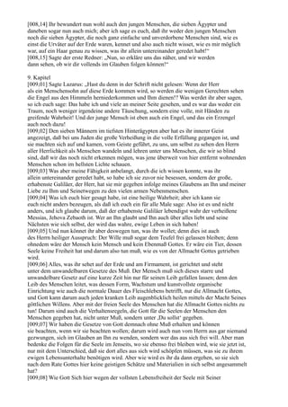 [008,14] Ihr bewundert nun wohl auch den jungen Menschen, die sieben Ägypter und
daneben sogar nun auch mich; aber ich sage es euch, daß ihr weder den jungen Menschen
noch die sieben Ägypter, die noch ganz einfache und unverdorbene Menschen sind, wie es
einst die Urväter auf der Erde waren, kennet und also auch nicht wisset, wie es mir möglich
war, auf ein Haar genau zu wissen, was ihr allein untereinander geredet habt!“
[008,15] Sagte der erste Redner: „Nun, so erkläre uns das näher, und wir werden
dann sehen, ob wir dir vollends im Glauben folgen können!“

9. Kapitel
[009,01] Sagte Lazarus: „Hast du denn in der Schrift nicht gelesen: Wenn der Herr
als ein Menschensohn auf diese Erde kommen wird, so werden die wenigen Gerechten sehen
die Engel aus den Himmeln herniederkommen und Ihm dienen!? Was werdet ihr aber sagen,
so ich euch sage: Das habe ich und viele an meiner Seite gesehen, und es war das weder ein
Traum, noch weniger irgendeine andere Täuschung, sondern eine volle, mit Händen zu
greifende Wahrheit! Und der junge Mensch ist eben auch ein Engel, und das ein Erzengel
auch noch dazu!
[009,02] Den sieben Männern im tiefsten Hinterägypten aber hat es ihr innerer Geist
angezeigt, daß bei uns Juden die große Verheißung in die volle Erfüllung gegangen ist, und
sie machten sich auf und kamen, vom Geiste geführt, zu uns, um selbst zu sehen den Herrn
aller Herrlichkeit als Menschen wandeln und lehren unter uns Menschen, die wir so blind
sind, daß wir das noch nicht erkennen mögen, was jene überweit von hier entfernt wohnenden
Menschen schon im hellsten Lichte schauen.
[009,03] Was aber meine Fähigkeit anbelangt, durch die ich wissen konnte, was ihr
allein untereinander geredet habt, so habe ich sie zuvor nie besessen, sondern der große,
erhabenste Galiläer, der Herr, hat sie mir gegeben infolge meines Glaubens an Ihn und meiner
Liebe zu Ihm und Seinetwegen zu den vielen armen Nebenmenschen.
[009,04] Was ich euch hier gesagt habe, ist eine heilige Wahrheit; aber ich kann sie
euch nicht anders bezeugen, als daß ich euch ein für alle Male sage: Also ist es und nicht
anders, und ich glaube darum, daß der erhabenste Galiläer lebendigst wahr der verheißene
Messias, Jehova Zebaoth ist. Wer an Ihn glaubt und Ihn auch über alles liebt und seine
Nächsten wie sich selbst, der wird das wahre, ewige Leben in sich haben!
[009,05] Und nun könnet ihr aber deswegen tun, was ihr wollet; denn dies ist auch
des Herrn heiliger Ausspruch: Der Wille muß sogar dem Teufel frei gelassen bleiben; denn
ohnedem wäre der Mensch kein Mensch und kein Ebenmaß Gottes. Er wäre ein Tier, dessen
Seele keine Freiheit hat und darum also tun muß, wie es von der Allmacht Gottes getrieben
wird.
[009,06] Alles, was ihr sehet auf der Erde und am Firmament, ist gerichtet und steht
unter dem unwandelbaren Gesetze des Muß. Der Mensch muß sich dieses starre und
unwandelbare Gesetz auf eine kurze Zeit hin nur für seinen Leib gefallen lassen; denn den
Leib des Menschen leitet, was dessen Form, Wachstum und kunstvollste organische
Einrichtung wie auch die normale Dauer des Fleischlebens betrifft, nur die Allmacht Gottes,
und Gott kann darum auch jeden kranken Leib augenblicklich heilen mittels der Macht Seines
göttlichen Willens. Aber mit der freien Seele des Menschen hat die Allmacht Gottes nichts zu
tun! Darum sind auch die Verhaltensregeln, die Gott für die Seelen der Menschen den
Menschen gegeben hat, nicht unter Muß, sondern unter ,Du sollst‘ gegeben.
[009,07] Wir haben die Gesetze von Gott demnach ohne Muß erhalten und können
sie beachten, wenn wir sie beachten wollen; darum wird auch nun vom Herrn aus gar niemand
gezwungen, sich im Glauben an Ihn zu wenden, sondern wer das aus sich frei will. Aber man
bedenke die Folgen für die Seele im Jenseits, wo sie ebenso frei bleiben wird, wie sie jetzt ist,
nur mit dem Unterschied, daß sie dort alles aus sich wird schöpfen müssen, was sie zu ihrem
ewigen Lebensunterhalte benötigen wird. Aber wie wird es ihr da dann ergehen, so sie sich
nach dem Rate Gottes hier keine geistigen Schätze und Materialien in sich selbst angesammelt
hat?
[009,08] Wie Gott Sich hier wegen der vollsten Lebensfreiheit der Seele mit Seiner
 