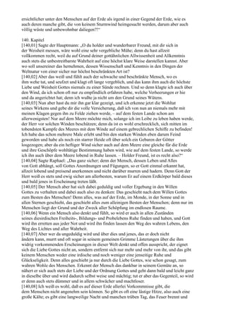 ersichtlicher unter den Menschen auf der Erde als irgend in einer Gegend der Erde, wie es
auch deren manche gibt, die von keinem Sturmwind heimgesucht werden, darum aber auch
völlig wüste und unbewohnbar daliegen?!“

140. Kapitel
[140,01] Sagte der Hauptmann: „O du holder und wunderbarer Freund, mit dir sich in
der Weisheit messen, wäre wohl eine sehr vergebliche Mühe; denn du hast allzeit
vollkommen recht, weil du auf Grund deiner gottähnlichen Allwissenheit und Allkenntnis
auch stets die unbestreitbarste Wahrheit auf eine höchst klare Weise darstellen kannst. Aber
wo soll unsereiner das hernehmen, dessen Wissenschaft und Kenntnis in den Dingen der
Weltnatur von einer sicher nur höchst beschränkten Art ist?
[140,02] Aber das weiß und fühlt auch der schwache und beschränkte Mensch, wo es
ihm wehe tut, und seufzet und klagt oft lange vergeblich, und das kann ihm auch die höchste
Liebe und Weisheit Gottes niemals zu einer Sünde rechnen. Und so denn klagte ich auch über
den Wind, da ich schon oft nur zu empfindlich erfahren habe, welche Verheerungen er hie
und da angerichtet hat; denn ich wußte ja nicht um den Grund seines Wütens.
[140,03] Nun aber hast du mir ihn gar klar gezeigt, und ich erkenne jetzt die Wohltat
seines Wirkens und gebe dir die volle Versicherung, daß ich von nun an niemals mehr mit
meinen Klagen gegen ihn zu Felde ziehen werde, – auf dem festen Lande schon am
allerwenigsten! Nur auf dem Meere möchte mich, solange ich im Leibe zu leben haben werde,
der Herr vor solchen Winden beschützen; denn da ist es wohl erschrecklich, sich mitten im
tobendsten Kampfe des Meeres mit dem Winde auf einem gebrechlichen Schiffe zu befinden!
Ich habe das schon mehrere Male erlebt und bin den starken Winden eben darum Feind
geworden und habe als noch ein starrer Heide oft über solch ein Gebaren der Götter
losgezogen; aber da ein heftiger Wind sicher auch auf dem Meere eine gleiche für die Erde
und ihre Geschöpfe wohltätige Bestimmung haben wird, wie auf dem festen Lande, so werde
ich ihn auch über dem Meere lobend in Ruhe lassen. – Holder Freund, ist es recht also?“
[140,04] Sagte Raphael: „Das ganz sicher; denn der Mensch, dessen Leben und Alles
von Gott abhängt, soll Gottes Anordnungen und Fügungen, so er Gott einmal erkannt hat,
allzeit lobend und preisend anerkennen und nicht darüber murren und hadern. Denn Gott der
Herr weiß es stets und ewig sicher am allerbesten, warum Er auf einem Erdkörper bald dieses
und bald jenes in Erscheinung treten läßt.
[140,05] Der Mensch aber hat sich dabei geduldig und voller Ergebung in den Willen
Gottes zu verhalten und dabei auch also zu denken: Das geschieht nach dem Willen Gottes
zum Besten des Menschen! Denn alles, was auf der Erde, im Monde, in der Sonne und in
allen Sternen geschieht, das geschieht alles zum alleinigen Besten der Menschen; denn nur im
Menschen liegt der Grund und der Zweck aller Schöpfung im endlosen Raume.
[140,06] Wenn ein Mensch also denkt und fühlt, so wird er auch in allen Zuständen
seines diesirdischen Freiheits-, Bildungs- und Probelebens Ruhe finden und haben, und Gott
wird ihn erretten aus jeder Not und wird ihn finden lassen den Weg des wahren Lebens, den
Weg des Lichtes und aller Wahrheit.
[140,07] Aber wer da ungeduldig wird und über dies und jenes, das er doch nicht
ändern kann, murrt und oft sogar in seinem gemeinen Grimme Lästerungen über die ihm
widrig vorkommenden Erscheinungen in dieser Welt denkt und offen ausspricht, der eignet
sich die Liebe Gottes nicht an, sondern entfernt sich nur mehr und mehr von ihr, und das gibt
keinem Menschen weder eine irdische und noch weniger eine jenseitige Ruhe und
Glückseligkeit. Denn alles geschieht ja nur durch die Liebe Gottes, wie schon gesagt, zum
wahren Wohle des Menschen. Erkennt der Mensch das dankbar in seinem Gemüte an, so
nähert er sich auch stets der Liebe und der Ordnung Gottes und geht dann bald und leicht ganz
in dieselbe über und wird dadurch selbst weise und mächtig; tut er aber das Gegenteil, so wird
er denn auch stets dümmer und in allem schwächer und machtloser.
[140,08] Ich weiß es wohl, daß es auf dieser Erde allerlei Vorkommnisse gibt, die
dem Menschen nicht angenehm sein können. So gibt es oft eine lästige Hitze, also auch eine
große Kälte; es gibt eine langweilige Nacht und manchen trüben Tag, das Feuer brennt und
 