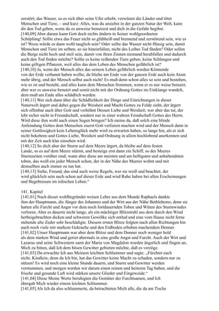 zerstört; das Wasser, so es sich über seine Ufer erhebt, verwüstet die Länder und tötet
Menschen und Tiere, – und kurz: Alles, was du ansiehst in der ganzen Natur der Welt, kann
dir den Tod geben, wenn du es unweise benutzest und dich in die Gefahr begibst.
[140,09] Aber darum kann Gott doch nichts ändern in Seiner wohlgeordneten
Schöpfung! Sollte etwa das Feuer nicht so glühheiß und brennend und zerstörend sein, wie es
ist? Wozu würde es dann wohl tauglich sein? Oder sollte das Wasser nicht flüssig sein, damit
Menschen und Tiere im selben, so sie hineinfallen, nicht des Leibes Tod fänden? Oder sollen
die Berge nicht hoch und steil sein, damit von ihren Zinnen niemand herabfallen und dadurch
auch den Tod finden möchte? Sollte es keine reißenden Tiere geben, keine Schlangen und
keine giftigen Pflanzen, weil alles das dem Leben des Menschen gefährlich ist?
[140,10] Ja, wenn der Mensch alles das seinem Leben gefährlich werden Könnende
von der Erde verbannt haben wollte, da bliebe am Ende von der ganzen Erde auch kein Atom
mehr übrig, und der Mensch selbst auch nicht! Es muß denn schon alles so sein und bestehen,
wie es ist und besteht, und alles kann dem Menschen frommen, wenn er es nur weise benutzt;
aber wer es unweise benutzt und somit nicht mit der Ordnung Gottes im Einklange wandelt,
dem muß am Ende alles schädlich werden.
[140,11] Wer sich dann über die Schädlichkeit der Dinge und Einrichtungen in dieser
Naturwelt ärgert und dabei gegen die Weisheit und Macht Gottes zu Felde zieht, der ärgert
sich offenbar auch über Gott und verhöhnt Dessen Liebe und Weisheit; wer aber das tut, der
lebt sicher nicht in Freundschaft, sondern nur in einer wahren Feindschaft Gottes des Herrn.
Wird diese ihm wohl auch einen Segen bringen? Ich meine da, daß solch eine blinde
Anfeindung Gottes dem Menschen zuerst Gott verlieren machen wird und der Mensch dann in
seiner Gottlosigkeit kein Lebensglück mehr wird zu erwarten haben, so lange hin, als er sich
nicht bekehren und Gottes Liebe, Weisheit und Ordnung in allem hochlobend anerkennen und
mit der Zeit auch klar einsehen wird.
[140,12] So dich aber der Sturm auf dem Meere ärgert, da bleibe auf dem festen
Lande, so es auf dem Meere stürmt, und besteige erst dann ein Schiff, so des Meeres
Sturmzeiten vorüber sind; wann aber diese am meisten und am heftigsten und anhaltendsten
toben, das weiß ein jeder Mensch schon, der in der Nähe des Meeres wohnt und mit
demselben auch immer zu tun hat.
[140,13] Siehe, Freund, das sind auch weise Regeln, wer sie weiß und beachtet, der
wird glücklich sein auch schon auf dieser Erde und wird Ruhe haben bei allen Erscheinungen
und Begebnissen im irdischen Leben.“

141. Kapitel
[141,01] Nach dieser wohlbegründet weisen Lehre aus dem Munde Raphaels dankte
ihm der Hauptmann, die Jünger des Johannes und der Wirt aus der Nähe Bethlehems; denn sie
hatten alle Furcht und Angst vor dem noch fortdauernden Toben und Wüten des Sturmwindes
verloren. Aber es dauerte nicht lange, als ein mächtiger Blitzstrahl aus dem durch den Wind
herbeigebrachten dicken und schweren Gewölke sich entlud und eine vom Hause nicht ferne
stehende alte Zeder sehr beschädigte. Diesem ersten Blitze folgten nach allen Richtungen hin
auch noch viele mit starkem Gekrache und den Erdboden erbeben machendem Donner.
[141,02] Unser Hauptmann war aber dem Blitze und dem Donner noch weniger hold
als dem starken Wind und geriet abermals in eine große Angst und Furcht. Auch der Wirt und
Lazarus und seine Schwestern samt der Maria von Magdalon wurden ängstlich und fingen an,
Mich zu bitten, daß Ich dem bösen Gewitter gebieten möchte, daß es verzöge.
[141,03] Da erwachte Ich aus Meinem leichten Schlummer und sagte: „Fürchtet euch
nicht, Kindlein; denn da Ich bin, hat das Gewitter keine Macht zu schaden, sondern nur zu
nützen! Es wird noch eine kleine Stunde dauern, und Sturm und Gewitter werden
verstummen, und morgen werden wir darum einen reinen und heiteren Tag haben, und die
frische und gesunde Luft wird stärken unsere Glieder und Eingeweide.“
[141,04] Diese Meine Worte beruhigten die Gemüter der Furchtsamen, und Ich
übergab Mich wieder einem leichten Schlummer.
[141,05] Als Ich da also schlummerte, da betrachteten Mich alle, die da am Tische
 