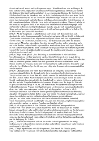 sitzend noch wach waren, und der Hauptmann sagte: „Vom Herrn kann man wohl sagen: Si
totus illabatur orbis, impavidum ferient ruinae! (Wenn die ganze Erde zerbräche, so würden
ihre Trümmer über den Furchtlosen fallen!) Ja ja, wenn man der Herr und der Schöpfer und
Erhalter aller Kreatur ist, dann kann man vor derlei Erscheinungen freilich wohl keine Furcht
haben; aber unsereiner als nur ein schwacher und ohnmächtiger Mensch kann sich bei solch
einem Gewitter dennoch nicht aller Furcht entledigen, obschon man hier festest überzeugt ist,
daß einem in der nächsten Nähe des Herrn sicher nichts geschehen kann. Aber merkwürdig ist
und bleibt es, daß gerade heute in der Nacht, nach einem reinsten Sonnenuntergange, solch
ein Gewitter losbrechen mochte! Ich bedauere nun alle jene, die sich nun auf irgendeinem
Wege, und gar besonders jene, die sich nun zu Schiffe auf dem großen Meere befinden. Oh,
da wird es nun ganz entsetzlich aussehen!“
[141,06] Als der Hauptmann solche Bedenken laut werden ließ, da stimmte ihm auch
der durch das starke Gedonner erwachte Agrikola bei und sagte: „Meine Schiffe in Sidon und
Tyrus werden von diesem sicher allgemeinen heftigsten Sturme auch übel hergenommen
worden sein! Aber sei ihm nun, wie ihm wolle, – der Herr schläft und achtet des Sturmes
nicht, und wir Menschen haben keine Gewalt wider das Ungetüm, und so sei es denn auch,
wie es ist! In einer kleinen Stunde, sagte der Herr, werde dieser Sturm sich legen. Also wird
es auch sicher werden; aber bis dahin kann noch viel Unglück durch diesen Sturm angerichtet
werden! Der Herr wolle gnädigst dafür sorgen, daß des Unglücks und Schadens so wenig als
möglich geschehen möchte!“
[141,07] Sagte nun Raphael: „Seid doch ruhig in eurem Gemüte, es wird da keinem
Gerechten auch nur ein Haar gekrümmt werden; für die Gottlosen aber ist es gut, daß sie
durch einen solchen Sturm ein wenig daran erinnert werden, daß es noch einen Herrn gibt, der
über alle Elemente gebietet und sie ihm auch gehorchen wie treue Diener ihrem Herrn.
Deinen Schiffen zu Tyrus und Sidon aber wird dieser Sturm nichts anhaben; denn dafür sorgt
schon der Herr. Und so möget ihr alle nun ganz ruhig sein; denn es wird niemandem ein Haar
zerstört werden!
[141,08] Über Jerusalem aber wütet dieser Sturm nun am heftigsten, und die Blitze
verschonen das eitle Gold des Tempels nicht. Es ist nun ein großes Heulen in und um den
Tempel und um manches Haus. Der Blitz zündet hier und da, und die Menschen haben vollauf
mit dem Löschen zu tun. Auch im Tempel hat der Blitz schon an einigen Stellen das dürre
Gebälk entzündet; aber man erdrückt den Brand gleich bei seinem Entstehen, und so macht
der Blitz auch im Tempel selbst keinen bedeutenden Schaden. Aber die Angst der Pharisäer
ist groß, und das Volk dringt in sie, bei Gott zu bewirken, daß der Sturm sich legen möchte.
Und die Pharisäer und Priester, Schriftgelehrten und Leviten machen nun ein großes Geplärr;
dieses aber bleibt nun wirkungslos, und das Volk wird ungestümer und macht allerlei
Drohungen und macht sich mitten im Sturme ganz lustig über die Ohnmacht der Pharisäer,
die schon oft vorgegeben haben, daß sie sogar über Sonne, Mond und Sterne gleich Josua und
Aaron Gewalt haben und jetzt nicht einmal dem Nachtsturme gebieten können.
[141,09] Und sehet, so hat dieser Sturm auch darin sein entschieden Gutes, daß er bei
vielen Jerusalemern, die noch Stocktempler sind, den alten finsteren Aberglauben ausfegt und
sehr vermindert und sie zur späteren Annahme der Wahrheit nötigt!
[141,10] Ich zeigte euch das zu dem Früheren, das ich über den Naturgrund dieses
Sturmes euch schon erklärt habe, darum noch hinzu, damit ihr daraus auch das ersehen
könnet, wie des Herrn Liebe und Weisheit bei solchen Gelegenheiten nicht nur für die bessere
Befruchtung des Erdreichs und für die Reinigung der Luft, sondern dabei auch für die
moralische höhere Befruchtung des Menschenherzens und für die Reinigung der Seelenluft
sorgt, und das hat sicher noch einen größeren Wert als die größere Befruchtung des Erdreichs
und die Reinigung der Erdluft.
[141,11] Wer von euch aber nun Mut hat, der erhebe sich und gehe mit mir ein wenig
ins Freie, und er soll daselbst so manches ersehen und erfahren, was er bisher sicher noch nie
gesehen und erfahren hat!“
[141,12] Sagte Agrikola und auch der Hauptmann: „Mit dir nun ins Freie zu gehen,
wird wohl ein jeder von uns den Mut haben; aber allein ohne dich ginge uns wohl der Mut
 