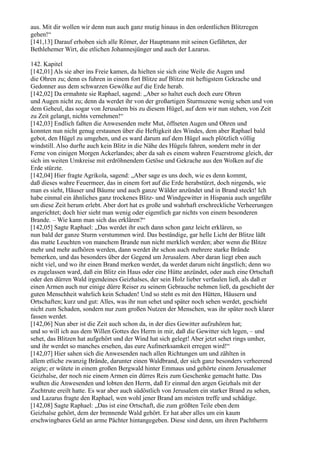 aus. Mit dir wollen wir denn nun auch ganz mutig hinaus in den ordentlichen Blitzregen
gehen!“
[141,13] Darauf erhoben sich alle Römer, der Hauptmann mit seinen Gefährten, der
Bethlehemer Wirt, die etlichen Johannesjünger und auch der Lazarus.

142. Kapitel
[142,01] Als sie aber ins Freie kamen, da hielten sie sich eine Weile die Augen und
die Ohren zu; denn es fuhren in einem fort Blitze auf Blitze mit heftigstem Gekrache und
Gedonner aus dem schwarzen Gewölke auf die Erde herab.
[142,02] Da ermahnte sie Raphael, sagend: „Aber so haltet euch doch eure Ohren
und Augen nicht zu; denn da werdet ihr von der großartigen Sturmszene wenig sehen und von
dem Geheul, das sogar von Jerusalem bis zu diesem Hügel, auf dem wir nun stehen, von Zeit
zu Zeit gelangt, nichts vernehmen!“
[142,03] Endlich faßten die Anwesenden mehr Mut, öffneten Augen und Ohren und
konnten nun nicht genug erstaunen über die Heftigkeit des Windes, dem aber Raphael bald
gebot, den Hügel zu umgehen, und es ward darum auf dem Hügel auch plötzlich völlig
windstill. Also durfte auch kein Blitz in die Nähe des Hügels fahren, sondern mehr in der
Ferne von einigen Morgen Ackerlandes; aber da sah es einem wahren Feuerstrome gleich, der
sich im weiten Umkreise mit erdröhnendem Getöse und Gekrache aus den Wolken auf die
Erde stürzte.
[142,04] Hier fragte Agrikola, sagend: „Aber sage es uns doch, wie es denn kommt,
daß dieses wahre Feuermeer, das in einem fort auf die Erde herabstürzt, doch nirgends, wie
man es sieht, Häuser und Bäume und auch ganze Wälder anzündet und in Brand steckt! Ich
habe einmal ein ähnliches ganz trockenes Blitz- und Windgewitter in Hispania auch ungefähr
um diese Zeit herum erlebt. Aber dort hat es große und wahrhaft erschreckliche Verheerungen
angerichtet; doch hier sieht man wenig oder eigentlich gar nichts von einem besonderen
Brande. – Wie kann man sich das erklären?“
[142,05] Sagte Raphael: „Das werdet ihr euch dann schon ganz leicht erklären, so
nun bald der ganze Sturm verstummen wird. Das beständige, gar helle Licht der Blitze läßt
das matte Leuchten von manchem Brande nun nicht merklich werden; aber wenn die Blitze
mehr und mehr aufhören werden, dann werdet ihr schon auch mehrere starke Brände
bemerken, und das besonders über der Gegend um Jerusalem. Aber daran liegt eben auch
nicht viel, und wo ihr einen Brand merken werdet, da werdet darum nicht ängstlich; denn wo
es zugelassen ward, daß ein Blitz ein Haus oder eine Hütte anzündet, oder auch eine Ortschaft
oder den dürren Wald irgendeines Geizhalses, der sein Holz lieber verfaulen ließ, als daß er
einen Armen auch nur einige dürre Reiser zu seinem Gebrauche nehmen ließ, da geschieht der
guten Menschheit wahrlich kein Schaden! Und so steht es mit den Hütten, Häusern und
Ortschaften; kurz und gut: Alles, was ihr nun sehet und später noch sehen werdet, geschieht
nicht zum Schaden, sondern nur zum großen Nutzen der Menschen, was ihr später noch klarer
fassen werdet.
[142,06] Nun aber ist die Zeit auch schon da, in der dies Gewitter aufzuhören hat;
und so will ich aus dem Willen Gottes des Herrn in mir, daß die Gewitter sich legen, – und
sehet, das Blitzen hat aufgehört und der Wind hat sich gelegt! Aber jetzt sehet rings umher,
und ihr werdet so manches ersehen, das eure Aufmerksamkeit erregen wird!“
[142,07] Hier sahen sich die Anwesenden nach allen Richtungen um und zählten in
allem etliche zwanzig Brände, darunter einen Waldbrand, der sich ganz besonders verheerend
zeigte; er wütete in einem großen Bergwald hinter Emmaus und gehörte einem Jerusalemer
Geizhalse, der noch nie einem Armen ein dürres Reis zum Geschenke gemacht hatte. Das
wußten die Anwesenden und lobten den Herrn, daß Er einmal den argen Geizhals mit der
Zuchtrute ereilt hatte. Es war aber auch südöstlich von Jerusalem ein starker Brand zu sehen,
und Lazarus fragte den Raphael, wen wohl jener Brand am meisten treffe und schädige.
[142,08] Sagte Raphael: „Das ist eine Ortschaft, die zum größten Teile eben dem
Geizhalse gehört, dem der brennende Wald gehört. Er hat aber alles um ein kaum
erschwingbares Geld an arme Pächter hintangegeben. Diese sind denn, um ihren Pachtherrn
 