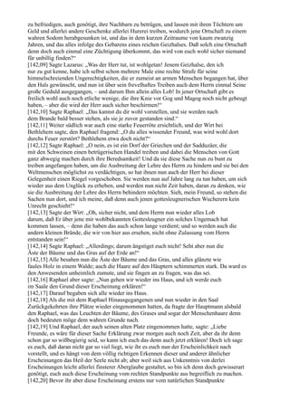 zu befriedigen, auch genötigt, ihre Nachbarn zu betrügen, und lassen mit ihren Töchtern um
Geld und allerlei andere Geschenke allerlei Hurerei treiben, wodurch jene Ortschaft zu einem
wahren Sodom herabgesunken ist, und das in dem kurzen Zeitraume von kaum zwanzig
Jahren, und das alles infolge des Gebarens eines reichen Geizhalses. Daß solch eine Ortschaft
denn doch auch einmal eine Züchtigung überkommt, das wird von euch wohl sicher niemand
für unbillig finden?“
[142,09] Sagte Lazarus: „Was der Herr tut, ist wohlgetan! Jenem Geizhalse, den ich
nur zu gut kenne, habe ich selbst schon mehrere Male eine rechte Strafe für seine
himmelschreienden Ungerechtigkeiten, die er zumeist an armen Menschen begangen hat, über
den Hals gewünscht, und nun ist über sein frevelhaftes Treiben auch dem Herrn einmal Seine
große Geduld ausgegangen, – und darum Ihm allein alles Lob! In jener Ortschaft gibt es
freilich wohl auch noch etliche wenige, die ihre Knie vor Gog und Magog noch nicht gebeugt
haben, – aber die wird der Herr auch sicher beschirmen!“
[142,10] Sagte Raphael: „Das kannst du dir wohl vorstellen, und sie werden nach
dem Brande bald besser stehen, als sie je zuvor gestanden sind.“
[142,11] Weiter südlich war auch eine starke Feuerröte ersichtlich, und der Wirt bei
Bethlehem sagte, den Raphael fragend: „O du alles wissender Freund, was wird wohl dort
durchs Feuer zerstört? Bethlehem etwa doch nicht?“
[142,12] Sagte Raphael: „O nein, es ist ein Dorf der Griechen und der Sadduzäer, die
mit den Schweinen einen betrügerischen Handel treiben und dabei die Menschen von Gott
ganz abwegig machen durch ihre Beredsamkeit! Und da sie diese Sache nun zu bunt zu
treiben angefangen haben, um die Ausbreitung der Lehre des Herrn zu hindern und sie bei den
Weltmenschen möglichst zu verdächtigen, so hat ihnen nun auch der Herr bei dieser
Gelegenheit einen Riegel vorgeschoben. Sie werden nun auf Jahre lang zu tun haben, um sich
wieder aus dem Unglück zu erheben, und werden nun nicht Zeit haben, daran zu denken, wie
sie die Ausbreitung der Lehre des Herrn behindern möchten. Sieh, mein Freund, so stehen die
Sachen nun dort, und ich meine, daß denn auch jenen gottesleugnerischen Wucherern kein
Unrecht geschieht!“
[142,13] Sagte der Wirt: „Oh, sicher nicht, und dem Herrn nun wieder alles Lob
darum, daß Er über jene mir wohlbekannten Gottesleugner ein solches Ungemach hat
kommen lassen, – denn die haben das auch schon lange verdient; und so werden auch die
andern kleinen Brände, die wir von hier aus ersehen, nicht ohne Zulassung vom Herrn
entstanden sein!“
[142,14] Sagte Raphael: „Allerdings; darum ängstiget euch nicht! Seht aber nun die
Äste der Bäume und das Gras auf der Erde an!“
[142,15] Alle besahen nun die Äste der Bäume und das Gras, und alles glänzte wie
faules Holz in einem Walde; auch die Haare auf den Häuptern schimmerten stark. Da ward es
den Anwesenden unheimlich zumute, und sie fingen an zu fragen, was das sei.
[142,16] Raphael aber sagte: „Nun gehen wir wieder ins Haus, und ich werde euch
im Saale den Grund dieser Erscheinung erklären!“
[142,17] Darauf begaben sich alle wieder ins Haus.
[142,18] Als die mit dem Raphael Hinausgegangenen und nun wieder in den Saal
Zurückgekehrten ihre Plätze wieder eingenommen hatten, da fragte der Hauptmann alsbald
den Raphael, was das Leuchten der Bäume, des Grases und sogar der Menschenhaare denn
doch bedeuten möge dem wahren Grunde nach.
[142,19] Und Raphael, der auch seinen alten Platz eingenommen hatte, sagte: „Liebe
Freunde, es wäre für dieser Sache Erklärung zwar morgen auch noch Zeit, aber da ihr denn
schon gar so wißbegierig seid, so kann ich euch das denn auch jetzt erklären! Doch ich sage
es euch, daß daran nicht gar so viel liegt, wie ihr es euch nun der Erscheinlichkeit nach
vorstellt, und es hängt von dem völlig richtigen Erkennen dieser und anderer ähnlicher
Erscheinungen das Heil der Seele nicht ab; aber weil sich aus Unkenntnis von derlei
Erscheinungen leicht allerlei finsterer Aberglaube gestaltet, so bin ich denn doch gewisserart
genötigt, euch auch diese Erscheinung vom rechten Standpunkte aus begreiflich zu machen.
[142,20] Bevor ihr aber diese Erscheinung erstens nur vom natürlichen Standpunkte
 