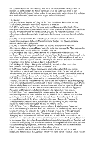 aus verstehen könnet, ist es notwendig, euch zuvor die Sache des Blitzes begreiflich zu
machen, auf daß besonders ihr Römer nicht noch neben der Lehre des Herrn an den
fabelhaften Blitzefabrikanten Vulkan und an dessen Ausspender Jupiter denket. Und so habet
denn wohl acht darauf, was ich euch nun zeigen und erklären werde!“

143. Kapitel
[143,01] Hier stand Raphael auf, ging vor die Türe, wo mehrere Hauskatzen auf eine
Maus lauerten, nahm eine zu sich und brachte sie in den Saal.
[143,02] Da stellte er sie auf den Tisch und sagte zum Hauptmanne (Raphael): „Siehe
diese ganz zahme Katze an, deren Haare auch noch den gewissen Schimmer haben! Nimm sie
hin, und streiche sie vom Schweife bis zum Kopfe, und wir werden bei dem nun schon
schwach gewordenen Lampenlichte sogleich eine Erscheinung bemerken, die euch auffallen
wird!“
[143,03] Der Hauptmann tat das, und es fingen, besonders in dieser noch höchst
elektrizitätsschwangeren Luft, eine Menge blitzheller Funken vom Rücken der Katze
ordentlich knisternd zu springen an.
[143,04] Da sagte ein Jünger des Johannes, der noch so manchen alten Brocken
Aberglauben geheim in seinem Herzen barg: „Ja, ja, da sieht man, und die Alten hatten recht,
zu behaupten, daß eine alte Katze den Teufel im Leibe hat!“
[143,05] Raphael aber sagte: „O nein Freund, das sieht man hier wahrlich nicht; aber
aus deinen Worten erkennt man, daß du, obwohl ein Jünger des Johannes, für dich doch noch
nicht alles Aberglaubens ledig geworden bist! Die gleiche Erscheinung könnte ich dir auch
bei andern Tieren und sogar an deinem Kopfe zeigen, und du wirst doch nicht etwa darum
behaupten wollen, daß du auch einen Teufel im Leibe hast?“
[143,06] Sagte der Jünger: „Das glaube und hoffe ich auch nicht; aber woher rührt
denn dann das Funkensprühen aus dem Rücken der Katze?“
[143,07] Sagte Raphael: „Wärest du mit deiner altabergläubischen Rede mir nicht ins
Wort gefallen, so hätte ich die Sache nun schon zur Hälfte erklärt. So aber muß ich mit der
Weitererklärung erst jetzt fortzufahren anfangen, und daher heißt es Geduld haben; denn auf
einen Axthieb fällt kein Baum, außer er wäre von der Stärke eines Strohhalmes nur.
[143,08] Seht, diese Funken kommen nicht etwa aus dem Leibe der Katze zum
Vorschein, sondern nur von der Oberfläche ihrer Haare, an welcher sich das luftnaturgeistige
Feuer gewisserart gern anklebt, um für euch in dieser Richtung verständlich zu reden. Dieses
luftnaturgeistige Feuer wollen wir das sonst schlummernde, aber durch gewisse Umstände
leicht wachzurufende, in die wirkende Erscheinlichkeit tretende und den alten Ägyptern,
Phöniziern und Griechen wohlbekannte Elektron oder elektrisches Feuer nennen.
[143,09] Dieses Feuer ist das eigentliche Lebenselement der Luft, durch das aus ihr
am Ende die ganze Erde selbst und alles, was auf ihr und in ihr ist, lebt und sich zu Wesen
gestaltet, sein natürliches Leben erhält sowie auch dessen Hauptnahrung. Doch in der
gewissen Ruhe der Luft, des Wassers, der Mineralien, der Pflanzen, der Tiere und der
Menschen entwickelt es sich nicht, sondern ruht auch so untätig mit, und solch eine
elektrische Ruhe könnte man füglich den Tod der Materie nennen.
[143,10] Dieses Feuer erfüllt aber den ganzen endlosen Schöpfungsraum Gottes und
macht in seiner völligen Ruhe den Äther aus, in dem alle die zahllosen großen Weltkörper
herumschwimmen, wie allenfalls die Fische im Wasser. Würden die Weltkörper in dem
endlos großen Schöpfungs- und somit Ätherraume irgend auf einem Punkte ohne alle
Bewegung weder nach vor- noch nach rückwärts, also in voller Ruhe stehenbleiben, so
würden sie bald wie ein toter Leichnam verkümmern, vermodern und sich ganz auflösen und
in den ruhigen Äther übergehen. Darum aber hat schon der Schöpfer mit Seiner Weisheit und
Macht dafür wohl gesorgt, daß alle die zahllos vielen Weltkörper sich in einer steten und sehr
vielfachen Bewegung im großen Ätherraume befinden, denselben fort und fort im hohen
Grade beunruhigen und somit zur tätigen Erwachung nötigen.
[143,11] Um euch aber das große Wie klar darzustellen, würde uns hier zuviel Zeit
rauben, und ihr könnet das alles, genauest erklärt vom Herrn Selbst, von allen Seinen Jüngern
 