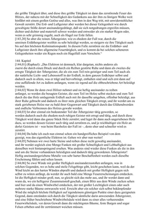 die größte Tätigkeit über, und diese ihre größte Tätigkeit ist dann das zerstörende Feuer des
Blitzes, der nahezu mit der Schnelligkeit des Gedankens aus der ihm zu lästigen Wolke weit
hinfährt mit einem großen Getöse und alles, was ihm in den Weg tritt, mit unwiderstehlicher
Gewalt zerstört. Die Erd- und Luftgeister aber werden bei dieser Gelegenheit wie durch
gewaltigste Stöße derart aneinandergedrängt, daß sie sich notgedrungen ergreifen müssen,
dichter und dichter und materiell schwer werden und entweder als ein starker Regen oder,
wenn es sehr grimmig zugeht, auch als Hagel zur Erde fallen.
[143,20] So aber die reinen Äthergeister, wie es ehedem der Fall war, durch die
unreinen Erdäthergeister weithin zu sehr beleidigt werden, so steigern sie ihre Tätigkeit auch
bis auf den höchsten Kulminationspunkt. In diesem Falle zerstören sie die Erdäther- und
Luftgeister durch ihre allgemeine Feuertätigkeit, und es kommt da bei solchen selteneren
Gelegenheiten weder ein Regen noch ein Hagelfall zum Vorschein.“

144. Kapitel
[144,01] (Raphael): „Das Elektron ist demnach, klar dargetan, nichts anderes als
zuerst die durch einen Druck und durch ein Reiben gestörte Ruhe und dann als zweites die
erregte Tätigkeit der Äthergeister, die als ein zum Teil rein geistiger und zum Teil auch als
der natürliche Licht- und Lebensstoff in der Erdluft, in dem ganzen Erdkörper selbst und
dadurch auch in allem, was er trägt und hervorbringt, enthalten sind und sich erst dann auf
eine auffallende Art zu äußern anfangen, wenn sie irgend auf die obbeschriebene Art beleidigt
werden.
[144,02] Wenn ihr denn zwei Hölzer nehmet und sie heftig aneinander zu reiben
anfanget, so werden die besagten Geister, die zum Teil im Holze selbst stecken und zum Teil
durch die das Holz umlagernde Erdluft auch mit ihr dasselbe umgeben, offenbar beleidigt, aus
ihrer Ruhe gebracht und dadurch zu ihrer stets gleichen Tätigkeit erregt, und ihr werdet am zu
stark geriebenen Holze nur zu bald ihrer Gegenwart und Tätigkeit durch das Glühendwerden
und endliche Verbrennen des Holzes gewahr werden.
[144,03] Ist aber einmal ein bedeutender Teil der Äthergeister tätig geworden, so
werden dadurch auch die ehedem noch ruhigen Geister mit erregt und tätig, und durch diese
Tätigkeit wird dann das ganze Stück Holz zerstört; und leget ihr dann auch ungeriebenes Holz
dazu, so werden dessen Geister auch tätig und zerstören es, und je reichhaltiger ein Holz an
derlei Geistern ist – was beim Harzholze der Fall ist –, desto eher und schneller wird es
zerstört.
[144,04] Da habe ich euch nun einmal schon ein handgreifliches Beispiel von dem
gezeigt, was das eigentliche Elektron ist. Gehen wir aber nun weiter!
[144,05] Nehmen wir zwei harte Steine und reiben diese recht gewaltig aneinander,
und ihr werdet sogleich eine Menge Funken mit großer Schnelligkeit und Lebhaftigkeit aus
denselben weit hintanspringend ersehen. Was anderes sind wieder diese Funken als die in den
und um die Steine vorhandenen beleidigten und dadurch tätig gewordenen Äthergeister!
Heftig aneinandergeriebene Metalle von sehr harter Beschaffenheit werden euch dieselbe
Erscheinung fühlen und sehen lassen.
[144,06] So zwei Winde mit großer Heftigkeit aneinanderzustoßen anfangen, was in
solchen Gegenden, wo es hohe und steile Felsgebirge gibt, leicht geschehen kann, weil da der
Wind leicht an den harten Wänden abprallt und dadurch mit großer Heftigkeit gegen sich
selbst zu wüten anfängt, da werdet ihr auch bald eine Menge Feuererscheinungen entdecken.
Ist die Heftigkeit minder groß, nun, so gleicht sich das mehr aus, und ihr werdet dann und
wann da, wo ein heftigerer Zusammenstoß geschah, einen Blitz aus dem Winde zucken sehen
und hier und da einen Windwirbel entdecken, der mit großer Leichtigkeit einen oder auch
mehrere starke Bäume entwurzeln wird. Erreicht aber ein solcher sich selbst bekämpfender
Wind die möglich höchste Heftigkeit auf irgendeinem günstigen Punkte einer dazu geeigneten
Gegend, dann entzünden sich durch die Tätigkeit sämtliche darin anwesenden Äthergeister,
und eine früher beschriebene Windwirbelsäule wird dann zu einer alles verheerenden
Feuerwirbelsäule, vor deren Gewalt dann die mächtigsten Bäume, feste Burgen und sogar
Felsen erbeben und ihr zertrümmert weichen müssen.
 