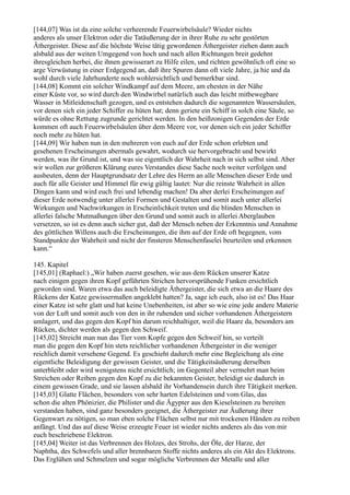 [144,07] Was ist da eine solche verheerende Feuerwirbelsäule? Wieder nichts
anderes als unser Elektron oder die Tatäußerung der in ihrer Ruhe zu sehr gestörten
Äthergeister. Diese auf die höchste Weise tätig gewordenen Äthergeister ziehen dann auch
alsbald aus der weiten Umgegend von hoch und nach allen Richtungen breit gedehnt
ihresgleichen herbei, die ihnen gewisserart zu Hilfe eilen, und richten gewöhnlich oft eine so
arge Verwüstung in einer Erdgegend an, daß ihre Spuren dann oft viele Jahre, ja hie und da
wohl durch viele Jahrhunderte noch wohlersichtlich und bemerkbar sind.
[144,08] Kommt ein solcher Windkampf auf dem Meere, am ehesten in der Nähe
einer Küste vor, so wird durch den Windwirbel natürlich auch das leicht mitbewegbare
Wasser in Mitleidenschaft gezogen, und es entstehen dadurch die sogenannten Wassersäulen,
vor denen sich ein jeder Schiffer zu hüten hat; denn geriete ein Schiff in solch eine Säule, so
würde es ohne Rettung zugrunde gerichtet werden. In den heißzonigen Gegenden der Erde
kommen oft auch Feuerwirbelsäulen über dem Meere vor, vor denen sich ein jeder Schiffer
noch mehr zu hüten hat.
[144,09] Wir haben nun in den mehreren von euch auf der Erde schon erlebten und
gesehenen Erscheinungen abermals gewahrt, wodurch sie hervorgebracht und bewirkt
werden, was ihr Grund ist, und was sie eigentlich der Wahrheit nach in sich selbst sind. Aber
wir wollen zur größeren Klärung eures Verstandes diese Sache noch weiter verfolgen und
ausbeuten, denn der Hauptgrundsatz der Lehre des Herrn an alle Menschen dieser Erde und
auch für alle Geister und Himmel für ewig gültig lautet: Nur die reinste Wahrheit in allen
Dingen kann und wird euch frei und lebendig machen! Da aber derlei Erscheinungen auf
dieser Erde notwendig unter allerlei Formen und Gestalten und somit auch unter allerlei
Wirkungen und Nachwirkungen in Erscheinlichkeit treten und die blinden Menschen in
allerlei falsche Mutmaßungen über den Grund und somit auch in allerlei Aberglauben
versetzen, so ist es denn auch sicher gut, daß der Mensch neben der Erkenntnis und Annahme
des göttlichen Willens auch die Erscheinungen, die ihm auf der Erde oft begegnen, vom
Standpunkte der Wahrheit und nicht der finsteren Menschenfaselei beurteilen und erkennen
kann.“

145. Kapitel
[145,01] (Raphael:) „Wir haben zuerst gesehen, wie aus dem Rücken unserer Katze
nach einigen gegen ihren Kopf geführten Strichen hervorsprühende Funken ersichtlich
geworden sind. Waren etwa das auch beleidigte Äthergeister, die sich etwa an die Haare des
Rückens der Katze gewissermaßen angeklebt hatten? Ja, sage ich euch, also ist es! Das Haar
einer Katze ist sehr glatt und hat keine Unebenheiten, ist aber so wie eine jede andere Materie
von der Luft und somit auch von den in ihr ruhenden und sicher vorhandenen Äthergeistern
umlagert, und das gegen den Kopf hin darum reichhaltiger, weil die Haare da, besonders am
Rücken, dichter werden als gegen den Schweif.
[145,02] Streicht man nun das Tier vom Kopfe gegen den Schweif hin, so verteilt
man die gegen den Kopf hin stets reichlicher vorhandenen Äthergeister in die weniger
reichlich damit versehene Gegend. Es geschieht dadurch mehr eine Begleichung als eine
eigentliche Beleidigung der gewissen Geister, und die Tätigkeitsäußerung derselben
unterbleibt oder wird wenigstens nicht ersichtlich; im Gegenteil aber vermehrt man beim
Streichen oder Reiben gegen den Kopf zu die bekannten Geister, beleidigt sie dadurch in
einem gewissen Grade, und sie lassen alsbald ihr Vorhandensein durch ihre Tätigkeit merken.
[145,03] Glatte Flächen, besonders von sehr harten Edelsteinen und vom Glas, das
schon die alten Phönizier, die Philister und die Ägypter aus den Kieselsteinen zu bereiten
verstanden haben, sind ganz besonders geeignet, die Äthergeister zur Äußerung ihrer
Gegenwart zu nötigen, so man eben solche Flächen selbst nur mit trockenen Händen zu reiben
anfängt. Und das auf diese Weise erzeugte Feuer ist wieder nichts anderes als das von mir
euch beschriebene Elektron.
[145,04] Weiter ist das Verbrennen des Holzes, des Strohs, der Öle, der Harze, der
Naphtha, des Schwefels und aller brennbaren Stoffe nichts anderes als ein Akt des Elektrons.
Das Erglühen und Schmelzen und sogar mögliche Verbrennen der Metalle und aller
 