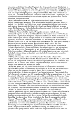 Mineralien geschieht auf demselben Wege nach den steigenden Graden der Tätigkeit der in
ihrer Ruhe gestörten Äthergeister. Wenn diese kontinuierlich in eine solche Tätigkeit gebracht
werden, wie sich ihre Tätigkeit in einem Blitze bekundet, dann zerstören sie alle Materie und
lösen sie völlig in ihr ursprüngliches Äthergeisterelement auf. Aber beim Verbrennen des
Holzes, des Öles und Harzes erreichen sie niemals solch einen höchsten Tätigkeitsgrad, weil
sie dabei stets in einen ihre Tätigkeit hindernden Kampf mit den gröberen, in der Materie
gefesselten Naturgeistern treten.
[145,05] Wenn aber beim Akt des Verbrennens ihnen durch ein starkes Zuströmen
der Luft immer größere Massen der Äthergeister gewisserart zu Hilfe kommen, dann wird
auch die Hitze des Holz- und Kohlenfeuers um ein bedeutendes erhöht und kann auch die
noch starreren Naturgeister in der Materie der Metalle und Steine in Tätigkeit versetzen,
welche Tätigkeit dann gewöhnlich ihr Erglühen, Schmelzen, auch Verbrennen und möglich
auch ihr gänzliches Auflösen bewirken kann.
[145,06] Das Wasser selbst hat in großer Menge der nun schon vielfach euch
erklärten Äthergeister in sich. Es besteht als Stoff aus überaus kleinen runden Bläschen, in
denen sich die eigentlichen Äthergeister eingeschlossen befinden. Weil diese Bläschen, als
höchst rund und glatt, einander weniger drücken, da sie als höchst leicht verschiebbar sich
gegenseitig in einem fort ausweichen, so verhalten sich die Äthergeister im Wasser auch
gewöhnlich ruhig. Aber es darf das Wasser nur in einem Gefäße zum Feuer gesetzt werden, so
wird es bald unruhig werden; denn die Äthergeister im Wasser werden durch die
Außentätigkeit der ihnen ebenbürtigen Äthergeister erregt, fangen an, mit stets größerer
Heftigkeit die eigentlichen Wasserstoffbläschen durcheinanderzutreiben und auszudehnen,
und viele verlassen beim Zerplatzen der zu sehr ausgedehnten Wasserstoffbläschen ihr
Wohnelement und entweichen und vereinigen sich mit den freien Äthergeistern entweder in
der Erdluft, oder sie steigen gar durch die ganze Luftschicht bis zu ihren Urverwandten
schnell in die Höhe.
[145,07] Daß sonach das Sieden und Verdampfen des Wassers bis auf den letzten
Tropfen auch ein, um nach diesweltlicher Weise zu sprechen, elektrischer Akt ist, werdet ihr
aus dem nun Gesagten wohl auch so ziemlich leicht begreifen können, und noch klarer aber
wird euch das, so ich euch dabei noch auf einige Erscheinungen, die euch allen mehr oder
weniger schon bekannt sind, aufmerksam mache.
[145,08] Wir wissen nun, daß die aus ihrer Ruhe gebrachten Äthergeister nur zu bald
durch ihre Tätigwerdung die ihnen eigene unwiderstehliche Gewalt und Macht zu erkennen
geben, und seht, das tun sie auch, so sie im Wasser durch eine stets zunehmende
Außentätigkeit ihrer Gefährten, also durchs Feuer, beunruhigt werden. Wenn sie da in ihrer
Aufwallung noch entweichen und sich in den Zustand der Ruhe versetzen können, so ist ihnen
das natürlich lieber; aber setzt ihr in einem festverschlossenen Gefäße ein Wasser ans Feuer,
so werden die im Wasser ruhenden Äthergeister es euch bald zeigen, welche Gewalt sie in
sich haben, so sie tätig zu werden anfangen. Es wird nicht lange dauern, und wäre das Gefäß
auch aus armdickem Eisen angefertigt, so wird es in Stücke zerrissen, und die Geister werden
sich unter einem großen Knallgetöse frei machen und sich darauf in ihre angestammte Ruhe
zurückziehen. – Da habt ihr schon ein erscheinliches Beispiel, aus dem ihr nun schon wieder
und sicher noch klarer ersehen möget, daß auch im Wasser die Äthergeister daheim sind.
[145,09] Die reinen Äthergeister aber kann nichts so sehr in eine große Tätigkeit
versetzen, als wenn die unreinen Naturgeister aus dem Innern des Erdkörpers in oft größeren
Massen aufsteigen und sich mit den Luftgeistern gewisserart zu vereinen oder sich unter
dieselben zu mengen anfangen, wie das soeben der Fall war. Da entsteht gleich ein großer
Kampf, bei dem die unreinen Geister stets besiegt, aber dadurch auch gereinigt und fürs
Leben der Pflanzen und Tiere nicht nur unschädlich, sondern sogar wohldienlich werden.
[145,10] Über dem festen Boden der Erde wüten bei solchen Gelegenheiten stets
große Stürme, wie wir nun einen erlebt haben; geschieht aber eine solche massenhaftere
Aufsteigung der unreinen Naturgeister irgendwo unter dem Meere, so werden dadurch die
reinen Äthergeister im Wasser auch gleich höchst unruhig, und die Folge davon ist
gewöhnlich der Springflutsturm, der für die Schiffer am gefährlichsten ist, weil dabei die
 