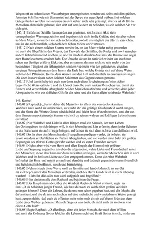 Wogen oft zu ordentlichen Wasserbergen emporgehoben werden und selbst mit den größten,
festesten Schiffen wie ein Sturmwind mit der Spreu ein arges Spiel treiben. Bei solchen
Gelegenheiten werden die unreinen Geister sicher auch sehr gereinigt; aber es ist da für die
Menschen eben nicht geheuer, sich dort auf dem Meere zu befinden, wo ein solcher Akt vor
sich geht.
[145,11] Erfahrene Schiffer kennen das aus gewissen, solch einem Akte stets
vorangehenden Warnungszeichen und begeben sich nicht in die Gefahr; sind sie aber schon
auf dem Meere, so werden sie sich auch beeilen, sobald als möglich ein Ufer zu erreichen,
und ist das nicht tunlich, sich doch dem hohen Meere anzuvertrauen.
[145,12] Nach einem solchen Sturme werdet ihr, so das Meer wieder ruhig geworden
ist, auch die Oberfläche des Meeres, das Tauwerk des Schiffes, die Ruder und noch manches
andere lichtschimmernd ersehen, so wie ihr ehedem draußen das Gras, die Bäume und sogar
eure Haare leuchtend ersehen habt. Die Ursache davon ist natürlich wieder das euch nun
schon zur Genüge erklärte Elektron; aber es stammt das nun nicht so sehr mehr von der
besonderen Tätigkeit der Äthergeister, sondern vielmehr von den geläuterten, ehedem
unreinen Naturgeistern aus dem Innern der Erde her, welche Geister sich auf diese Weise
sichtbar den Pflanzen, Tieren, dem Wasser und der Luft wohldienlich zu erweisen anfangen.
Die alten Naturweisen haben solchen Schimmer das Gegenelektron genannt.
[145,13] Und damit habe ich euch nun denn auch diese Erscheinung auf eine sicher
begreifliche Weise erläutert, und ihr könnet dasselbe auch andern Menschen tun, damit der
finstere und verderbliche Aberglaube bei den Menschen abnehme und verderbe; denn jeder
Aberglaube ist wie ein tödliches Gift für die reine und die Seele allein belebende Wahrheit.“

146. Kapitel
[146,01] (Raphael:) „Suchet daher die Menschen in allem der von euch erkannten
Wahrheit nach wohl zu unterweisen, so werdet ihr das geistige Glaubensfeld wohl düngen,
und der Same des Wortes Gottes wird da bald und leicht feste Wurzeln treiben, und der aus
dem Samen emporkeimende Stamm wird sich zu einem wahren und kräftigen Lebensbaume
entfalten!
[146,02] Nur Wahrheit und Licht in allen Dingen muß ein Mensch, der zum Leben
des Gottesgeistes in sich dringen will, in sich lebendig und klar erfassen; denn jeder Schatten
in der Seele kann sie auf Irrwege bringen, auf denen sie sich dann schwer zurechtfinden wird.
[146,03] So ihr aber den Menschen das Evangelium predigen werdet, da befreiet sie
zuvor von dem verderblichen vielfachen Aberglauben, und sie werden dann bald der großen
Segnungen des Wortes Gottes gewahr werden und zu euren Freunden werden!
[146,04] Nichts aber wird vom Herrn und allen Engeln der Himmel mit größerer
Liebe und Segnung angesehen als eben die allgemeine, wahre Liebe und Freundschaft unter
den Menschen; diese aber kann nur dann zu walten anfangen, wenn die Menschen sich in aller
Wahrheit und im hellsten Lichte aus Gott entgegenkommen. Denn die reine Wahrheit
befriedigt das Herz und macht es sanft und demütig und dadurch gegen jedermann freundlich
und liebdienstlich beflissen, weich und barmherzig.
[146,05] Nehmet euch diese Worte wohl zu Gemüte und handelt danach, so werdet
ihr viel Segen unter den Menschen verbreiten, und des Herrn Gnade wird in euch lebendig
werden! – Habt ihr dies alles nun wohl aufgefaßt und begriffen?“
[146,06] Hier dankten alle dem Raphael und bejahten die Frage.
[146,07] Der Hauptmann aber, über die Weisheit Raphaels höchst erstaunt, sagte zu
ihm: „O du holdester junger Freund, wie hast du wohl zu solch einer großen Weisheit
gelangen können? Denn die Lehren, die du uns nun schon gegeben hast, und die Macht, die
du besitzest, und die du uns auch schon auf eine mehrfache und wunderbarste Weise gezeigt
hast, zeugen dahin, daß auch du offenbar mehr sein mußt als ein auf dieser Erde aus dem
Leibe eines Weibes geborener Mensch. Sage es uns doch, ob nicht auch du so etwas von
einem Gotte bist!“
[146,08] Sagte Raphael: „O allerdings, denn ein jeder Mensch, der nach dem Willen
und nach der Ordnung Gottes lebt, hat die Lebensmacht und Kraft Gottes in sich, ist darum
 
