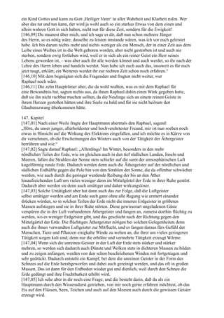 ein Kind Gottes und kann zu Gott ,Heiliger Vater‘ in aller Wahrheit und Klarheit rufen. Wer
aber das tut und tun kann, der wird ja wohl auch so ein starkes Etwas von dem einen und
allein wahren Gott in sich haben, nicht nur für diese Zeit, sondern für die Ewigkeit!
[146,09] Du staunest über mich, und ich sage es dir, daß nun schon mehrere Jünger
des Herrn, so es nötig wäre, dasselbe zu leisten imstande wären, was ich vor euch geleistet
habe. Ich bin darum nichts mehr und nichts weniger als ein Mensch, der in einer Zeit aus dem
Leibe eines Weibes ist in die Welt geboren worden, aber nicht gestorben ist und auch nie
sterben, sondern ewig fortleben wird, weil er in sich als ein reiner Geist ein Herr seines
Lebens geworden ist, – was aber auch ihr alle werden könnet und auch werdet, so ihr nach der
Lehre des Herrn leben und handeln werdet. Nun habe ich euch auch das, insoweit es für euch
jetzt taugt, erklärt; ein Weiteres werdet ihr zur rechten Zeit schon noch erfahren.“
[146,10] Mit dem begnügten sich die Fragenden und fragten nicht weiter, wer
Raphael noch wäre.
[146,11] Die zehn Hauptrömer aber, die da wohl wußten, was es mit dem Raphael für
eine Bewandtnis hat, sagten nichts aus, da ihnen Raphael dahin einen Wink gegeben hatte,
daß sie ihn nicht ruchbar machen sollten, da die Neulinge sich an einem reinen Geiste in
ihrem Herzen gestoßen hätten und ihre Seele zu bald und für sie nicht heilsam den
Glaubenszwang überkommen hätte.

147. Kapitel
[147,01] Nach einer Weile fragte der Hauptmann abermals den Raphael, sagend:
„Höre, du unser junger, allerholdester und hochverehrtester Freund, mir ist nun soeben noch
etwas in Hinsicht auf die Wirkung des Elektrons eingefallen, und ich möchte es in Kürze von
dir vernehmen, ob die Erscheinungen des Winters auch von der Tätigkeit der Äthergeister
herrühren und wie.“
[147,02] Sagte darauf Raphael: „Allerdings! Im Winter, besonders in den mehr
nördlichen Teilen der Erde, wie im gleichen auch in den tief südlichen Landen, Inseln und
Meeren, fallen die Strahlen der Sonne stets schiefer auf die samt der atmosphärischen Luft
kugelförmig runde Erde. Dadurch werden denn auch die Äthergeister auf der nördlichen und
südlichen Erdhälfte gegen die Pole hin von den Strahlen der Sonne, die da offenbar schwächer
werden, wie auch durch die geringer werdende Reibung der bis an den Äther
hinaufreichenden Luft um vieles weniger denn im Mittelgürtel der Erde in ihrer Ruhe gestört.
Dadurch aber werden sie denn auch untätiger und daher wirkungsloser.
[147,03] Solche Untätigkeit aber hat dann auch das zur Folge, daß die Luftgeister
selbst untätiger werden und am Ende auch ganz ohne alle Regung wie erstarrt einander
drücken würden, so in solchen Teilen der Erde nicht die inneren Erdgeister in größeren
Massen aufstiegen und sie in ihrer Ruhe störten. Diese gewisserart ungeladenen Gäste
verspüren die in der Luft vorhandenen Äthergeister und fangen an, zumeist dorthin flüchtig zu
werden, wo es weniger Erdgeister gibt, und das geschieht nach der Richtung gegen den
Mittelgürtel der Erde. Die flüchtigen Äthergeister nötigen bei solchen Gelegenheiten denn
auch die ihnen verwandten Luftgeister zur Mitflucht, und es fangen daraus fürs Gefühl der
Menschen, Tiere und Pflanzen eisigkalte Winde zu wehen an, die ihrer um vieles geringeren
Tätigkeit wegen kalt sind; denn nur die erhöhte und vermehrte Tätigkeit erzeugt Wärme.
[147,04] Wenn sich die unreinen Geister in der Luft der Erde stets stärker und stärker
mehren, so werden sich dadurch auch Dünste und Wolken stets in dichteren Massen zu bilden
und zu zeigen anfangen, werden von den schon beschriebenen Winden mit fortgetragen und
sehr gedrückt. Dadurch entsteht ein Kampf, bei dem die unreinen Geister in der Form des
Schnees auf die Erde herabgeworfen und dabei auch gereinigt werden, und das oft in großen
Massen. Das ist dann für den Erdboden wieder gut und dienlich, weil durch den Schnee die
Erde gedüngt und ihre Fruchtbarkeit erhöht wird.
[147,05] Ich sehe aber in dir noch eine Frage, und die besteht darin, daß du als ein
Hauptmann durch den Wissensdurst getrieben, von mir noch gerne erfahren möchtest, ob das
Eis auf den Flüssen, Seen, Teichen und auch auf den Meeren auch durch die gewissen Geister
erzeugt wird.
 
