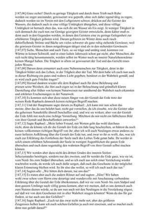 [147,06] Ganz sicher! Durch zu geringe Tätigkeit und durch ihren Trieb nach Ruhe
werden sie enger aneinander, gewisserart wie gepreßt, ohne sich dabei irgend tätig zu regen;
dadurch werden sie im Verein mit den Luftgeistern schwer, drücken auf die Geister des
Wassers, die dadurch auch in eine völlige Untätigkeit übergehen, und diese völlige
Untätigkeit ist hernach eben das, was sich dir am Wasser als Eis zeigt. Je weniger Tätigkeit in
sich demnach die euch nun zur Genüge gezeigten Geister entwickeln, desto kälter muß es
denn auch in den Gegenden werden, in denen den Geistern eine zu geringe Gelegenheit zur
erhöhteren Tätigkeit geboten wird. Darum gefrieren im Winter denn auch rasch
dahinfließende Ströme und Bäche um vieles schwerer als ganz ruhig stehende Gewässer, weil
die gewissen Geister in ihnen notgedrungen tätiger sind als in den stehenden Gewässern.
[147,07] Siehe, Menschen und auch Tiere, so sie träge und untätig sind, kommen vor
Wärme in keinen Schweiß, und in einer kalten Jahreszeit schon gar nicht; aber Menschen, die
sich recht tätig herumtummeln, werden selbst im Winter noch an innerer Naturlebenswärme
keinen Mangel haben. Die Trägheit in allem ist gewisserart der Tod und das Gericht eines
jeden Wesens.
[147,08] Darum denn ermuntert auch eure Nebenmenschen zur Tätigkeit, denn in der
Tätigkeit bildet sich das Leben, in der Trägheit aber der Tod. Mit dem habe ich euch nun auch
in dieser Richtung ein gutes und wahres Licht gegeben; benützet es der Wahrheit gemäß, und
es wird euch gute Früchte tragen!“
[147,09] Hierauf dankten wieder alle dem Raphael auch für diese Belehrung und
priesen seine Weisheit, die ihm auch eigen sei in der Beleuchtung und gründlich klaren
Darstellung aller früher von keinem Naturweisen nur annähernd der Wahrheit nach erkannten
und erklärten Erscheinungen in der Naturwelt.
[147,10] Es konnten sich aber diese neuen Jünger von der Gestalt der Erde trotz der
weisen Rede Raphaels dennoch keinen richtigen Begriff machen.
[147,11] Und der Hauptmann sagte darum zu Raphael: „Ich kann mir nun schon das
meiste, über das du uns belehrt hast, recht gut vorstellen, da ich einsehe, wie die Geister oder
die geheimen Naturkräfte überall beschaffen sind, und wie sie wirken; aber von der Gestalt
der Erde fehlt mir noch eine richtige Vorstellung. Möchtest du mir nicht ein faßlicheres Bild
von ihrer Gestalt und Beschaffenheit entwerfen?“
[147,12] Sagte Raphael: „Mein lieber Freund, mit Worten geht das wohl durchaus
nicht, denn da könnte ich dir die Gestalt der Erde ein Jahr lang beschreiben, so hättest du noch
keinen vollkommen richtigen Begriff von ihr; aber ich will euch Neulingen etwas anderes zu
eurer helleren Aufklärung über die Gestalt der Erde tun, und zwar so ihr es wollt, das, was ich
euch zur Erklärung des Fortlebens der Seele nach des Leibes Tode getan habe. Ihr werdet in
solch einem erhöhten Sehzustande der Seele in wenigen Augenblicken die ganze Erde
übersehen und euch dann sogestaltig den wahrsten Begriff von ihrer Gestalt selbst machen
können.
[147,13] Wir werden aber dazu nicht des dritten Grades des inneren Seelen-
Sehezustandes benötigen, sondern nur des zweiten, und ihr werdet die Erde ganz, wie sie ist,
vom Nord- bis zum Südpol übersehen, und so ich euch aus solch einer Verzückung wieder
wachrufen werde, da werde ich auch dafür sorgen, daß euch das Geschaute in der möglichst
klaren Erinnerung bleiben wird. So ihr also das wollet, so will ich euch auch das tun.“
[147,14] Sagten alle: „Wir bitten dich darum, tue uns das!“
[147,15] Es traten aber auch die andern Römer auf und sagten: „Höre! Wir haben
wohl zwar schon vom Herrn eine derartige und wundervolle mit Anschauung verbundene
Erklärung über die Gestalt der Erde überkommen, daß wir sie vom Nord- bis zum Südpol und
dem ganzen Umfange nach völlig genau kennen; aber wir meinen, daß es uns dennoch auch
zum Nutzen dienen würde, so du uns nun auch mit den Neulingen in die Verzückung zögest,
auf daß wir von dem Gesehenen mit in aller Wahrheit zeugen könnten! Wenn du das für gut
findest, so tue auch uns den Gefallen!“
[147,16] Sagte Raphael: „Euch tut das zwar nicht mehr not; aber des größeren
Zeugnisses halber kann ich euch solchen Gefallen ja auch mit erweisen, und so machet euch
denn nun gefaßt darauf!“
 