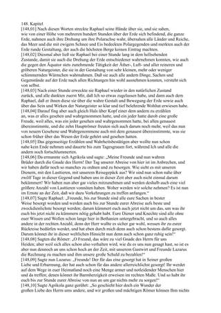 148. Kapitel
[148,01] Nach diesen Worten streckte Raphael seine Hände über sie, und sie sahen,
wie von einer Höhe von mehreren hundert Stunden über der Erde sich befindend, die ganze
Erde, nahmen auch ihre Drehung um ihre Polarachse wahr, übersahen alle Länder und Reiche,
das Meer und die mit ewigem Schnee und Eis bedeckten Polargegenden und merkten auch der
Erde runde Gestaltung, der auch die höchsten Berge keinen Eintrag machten.
[148,02] Diesmal aber ließ sie Raphael bei einer Stunde lang in dem hellsehenden
Zustande, damit sie auch die Drehung der Erde entschiedener wahrnehmen konnten, wie auch
die gegen den Äquator stets zunehmende Tätigkeit der Äther-, Luft- und aller reineren und
gröberen Naturgeister, die sie in der Gestaltung von sehr kleinen, mehr oder weniger
schimmernden Würmchen wahrnahmen. Daß sie auch alle andern Dinge, Sachen und
Gegenstände auf der Erde nach allen Richtungen hin wohl ausnehmen konnten, versteht sich
von selbst.
[148,03] Nach einer Stunde erweckte sie Raphael wieder in den natürlichen Zustand
zurück, und alle dankten zuerst Mir, daß Ich so etwas zugelassen habe, und dann auch dem
Raphael, daß er ihnen diese sie über die wahre Gestalt und Bewegung der Erde sowie auch
über das Sein und Wirken der Naturgeister so klar und tief belehrende Wohltat erwiesen habe.
[148,04] Darauf fing aber auch gleich Hals über Kopf einer dem andern zu erzählen
an, was er alles gesehen und wahrgenommen hatte, und ein jeder hatte darob eine große
Freude, weil alles, was ein jeder gesehen und wahrgenommen hatte, bei allen genauest
übereinstimmte, und die zehn Hauptrömer freuten sich auch darum noch mehr, weil das nun
von neuem Gesehene und Wahrgenommene auch mit dem genauest übereinstimmte, was sie
schon früher über das Wesen der Erde gehört und gesehen hatten.
[148,05] Das gegenseitige Erzählen und Wahrheitsbestätigen aber wollte nun schon
nahe kein Ende nehmen und dauerte bis zum Tagesgrauen fort, während Ich und alle die
andern noch fortschlummerten.
[148,06] Da ermannte sich Agrikola und sagte: „Meine Freunde und nun wahren
Brüder durch die Gnade des Herrn! Der Tag unserer Abreise von hier ist im Anbrechen, und
wir haben dafür noch so manches zu ordnen und zu besorgen. Wie sieht es mit unseren
Dienern, mit den Lasttieren, mit unserem Reisegepäck aus? Wir sind nun schon nahe über
zwölf Tage in dieser Gegend und haben uns in dieser Zeit aber auch nicht einmal darum
bekümmert! Wir haben nun aber gar vieles mitzunehmen und werden deshalb auch eine viel
größere Anzahl von Lasttieren vonnöten haben. Woher werden wir solche nehmen? Es ist nun
im Ernste an der Zeit, daß wir dazu Vorkehrungen zu treffen anfangen.“
[148,07] Sagte Raphael: „Freunde, bis zur Stunde sind alle eure Sachen in bester
Weise besorgt worden und werden auch bis zur Stunde eurer Abreise aufs beste und
zweckdienlichste besorgt werden; darum kümmert euch auch jetzt nicht um das, um was ihr
euch bis jetzt nicht zu kümmern nötig gehabt habt. Eure Diener und Knechte sind alle ohne
euer Wissen und Wollen schon lange hier in Bethanien untergebracht, und so auch alles
andere in der rechten Anzahl, denn der Herr wußte es sicher gar wohl, wessen ihr zu eurer
Rückreise bedürfen werdet, und hat eben durch mich denn auch schon bestens dafür gesorgt.
Darum könnet ihr in dieser weltlichen Hinsicht nun denn auch schon ganz ruhig sein!“
[148,08] Sagten die Römer: „O Freund, das wäre zu viel Gnade des Herrn für uns
Heiden; aber weil sich alles schon also verhalten wird, wie du es uns nun gesagt hast, so ist es
aber nun dennoch an uns schon hoch an der Zeit, mit unserem Gastwirt und Freunde Lazarus
die Rechnung zu machen und ihm unsere große Schuld zu bezahlen!“
[148,09] Sagte nun Lazarus: „Freunde! Der für das eine gesorgt hat in Seiner großen
Liebe und Erbarmung, der hat auch schon für das andere allerreichlichst gesorgt! Ihr werdet
auf dem Wege in euer Heimatland noch eine Menge armer und notleidender Menschen hier
und da treffen; denen könnet ihr Barmherzigkeit erweisen im rechten Maße. Und so habt ihr
euch bis zur Stunde eurer Abreise von nun an um gar nichts mehr zu sorgen!“
[148,10] Sagte Agrikola ganz gerührt: „So geschieht hier doch ein Wunder der
großen Liebe des Herrn ums andere, und wir großen und mächtigen Römer können Ihm nichts
 