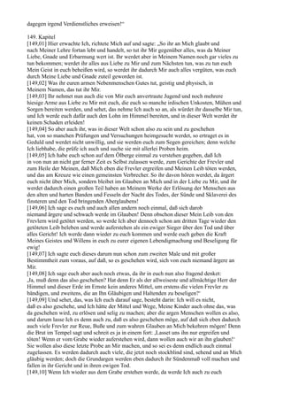 dagegen irgend Verdienstliches erweisen!“

149. Kapitel
[149,01] Hier erwachte Ich, richtete Mich auf und sagte: „So ihr an Mich glaubt und
nach Meiner Lehre fortan lebt und handelt, so tut ihr Mir gegenüber alles, was da Meiner
Liebe, Gnade und Erbarmung wert ist. Ihr werdet aber in Meinem Namen noch gar vieles zu
tun bekommen; werdet ihr alles aus Liebe zu Mir und zum Nächsten tun, was zu tun euch
Mein Geist in euch beheißen wird, so werdet ihr dadurch Mir auch alles vergüten, was euch
durch Meine Liebe und Gnade zuteil geworden ist.
[149,02] Was ihr euren armen Nebenmenschen Gutes tut, geistig und physisch, in
Meinem Namen, das tut ihr Mir.
[149,03] Ihr nehmet nun auch die von Mir euch anvertraute Jugend und noch mehrere
hiesige Arme aus Liebe zu Mir mit euch, die euch so manche irdischen Unkosten, Mühen und
Sorgen bereiten werden, und sehet, das nehme Ich auch so an, als würdet ihr dasselbe Mir tun,
und Ich werde euch dafür auch den Lohn im Himmel bereiten, und in dieser Welt werdet ihr
keinen Schaden erleiden!
[149,04] So aber auch ihr, was in dieser Welt schon also zu sein und zu geschehen
hat, von so manchen Prüfungen und Versuchungen heimgesucht werdet, so ertraget es in
Geduld und werdet nicht unwillig, und sie werden euch zum Segen gereichen; denn welche
Ich liebhabe, die prüfe ich auch und suche sie mit allerlei Proben heim.
[149,05] Ich habe euch schon auf dem Ölberge einmal zu verstehen gegeben, daß Ich
in von nun an nicht gar ferner Zeit es Selbst zulassen werde, zum Gerichte der Frevler und
zum Heile der Meinen, daß Mich eben die Frevler ergreifen und Meinen Leib töten werden,
und das am Kreuze wie einen gemeinsten Verbrecher. So ihr davon hören werdet, da ärgert
euch nicht über Mich, sondern bleibet im Glauben an Mich und in der Liebe zu Mir, und ihr
werdet dadurch einen großen Teil haben an Meinem Werke der Erlösung der Menschen aus
den alten und harten Banden und Fesseln der Nacht des Todes, der Sünde und Sklaverei des
finsteren und den Tod bringenden Aberglaubens!
[149,06] Ich sage es euch und auch allen andern noch einmal, daß sich darob
niemand ärgere und schwach werde im Glauben! Denn obschon dieser Mein Leib von den
Frevlern wird getötet werden, so werde Ich aber dennoch schon am dritten Tage wieder den
getöteten Leib beleben und werde auferstehen als ein ewiger Sieger über den Tod und über
alles Gericht! Ich werde dann wieder zu euch kommen und werde euch geben die Kraft
Meines Geistes und Willens in euch zu eurer eigenen Lebendigmachung und Beseligung für
ewig!
[149,07] Ich sagte euch dieses darum nun schon zum zweiten Male und mit großer
Bestimmtheit zum voraus, auf daß, so es geschehen wird, sich von euch niemand ärgere an
Mir.
[149,08] Ich sage euch aber auch noch etwas, da ihr in euch nun also fragend denket:
,Ja, muß denn das also geschehen? Hat denn Er als der allweiseste und allmächtige Herr der
Himmel und dieser Erde im Ernste kein anderes Mittel, um erstens die vielen Frevler zu
bändigen, und zweitens, die an Ihn Gläubigen und Haltenden zu beseligen?‘
[149,09] Und sehet, das, was Ich euch darauf sage, besteht darin: Ich will es nicht,
daß es also geschehe, und Ich hätte der Mittel und Wege, Meine Kinder auch ohne das, was
da geschehen wird, zu erlösen und selig zu machen; aber die argen Menschen wollen es also,
und darum lasse Ich es denn auch zu, daß es also geschehen möge, auf daß sich eben dadurch
auch viele Frevler zur Reue, Buße und zum wahren Glauben an Mich bekehren mögen! Denn
die Brut im Tempel sagt und schreit es ja in einem fort: ,Lasset uns ihn nur ergreifen und
töten! Wenn er vom Grabe wieder auferstehen wird, dann wollen auch wir an ihn glauben!‘
Sie wollen also diese letzte Probe an Mir machen, und so sei es denn endlich auch einmal
zugelassen. Es werden dadurch auch viele, die jetzt noch stockblind sind, sehend und an Mich
gläubig werden; doch die Grundargen werden eben dadurch ihr Sündenmaß voll machen und
fallen in ihr Gericht und in ihren ewigen Tod.
[149,10] Wenn Ich wieder aus dem Grabe erstehen werde, da werde Ich auch zu euch
 