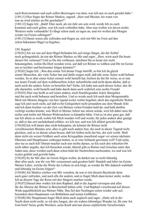 nach Rom kommen und euch selbst überzeugen von dem, was Ich nun zu euch geredet habe.“
[149,11] Hier fragte der Römer Markus, sagend: „Herr und Meister, bis wann von
nun an wird solches an Dir geschehen?“
[149,12] Sagte Ich: „Bald! Eher noch, als ein Jahr um sein wird, werde Ich zu euch
kommen und euch geben, was Ich euch verheißen habe. Aber nun wollen wir davon nichts
Weiteres mehr verhandeln! Es fängt schon stark zu tagen an, und wir wollen den Morgen
wieder im Freien zubringen!“
[149,13] Damit waren alle zufrieden und fingen an, sich mit Mir ins Freie auf den
schon bekannten Hügel zu begeben.

150. Kapitel
[150,01] Als wir uns auf dem Hügel befanden bis auf einige Jünger, die der Schlaf
noch gefangenhielt, da trat der Römer Markus zu Mir und sagte: „Herr, wirst auch Du heute
diesen Ort verlassen? Und so Du ihn verlässest, möchtest Du es heute mir nicht
bekanntgeben, wohin Du Dich wenden wirst, auf daß wir Römer es wüßten und Dir im Geiste
um so leichter und bestimmter folgen könnten?“
[150,02] Sagte Ich: „Was den ersten Teil deiner Frage betrifft, so bin Ich da gleich
einem Menschen, der viele Äcker hat und dafür sorgen muß, daß alle seine Äcker wohl bebaut
werden. So er aber einen Acker einmal wohl bestellt hat, hieltest du ihn für weise, so er nun
aus lauter Freude auf dem wohlbestellten Acker stehenbliebe und nicht daran dächte, daß er
auch noch die andern Äcker zu bestellen hat? Siehe, Ich habe nun auch diesen Acker, den ihr
alle darstellet, wohl bestellt und habe darob denn auch wahrlich eine rechte Freude!
[150,03] Aber nun heißt es auf einen andern, noch brachliegenden Acker übergehen
und ihn auch wohl bebauen und bestellen. Und so werde auch Ich nach dem Morgenmahle
Mich mit Meinen Jüngern von hier irgend weiter wohin begeben; doch das eigentliche Wohin
sage Ich jetzt noch nicht, auf daß es bei Gelegenheit nicht jemandem aus dem Munde falle
und Ich dann leichter vor der Zeit von Meinen vielen Feinden bald da- und bald dorthin
verfolgt werden könnte, was Mich in Meiner Arbeit nur stören würde, weil Ich dabei stets für
nichts und nichts mit Meinen Widersachern zu kämpfen hätte. Und es ist also ganz gut, daß
nur Ich allein es weiß, wohin Ich Mich wenden will und werde; für jeden andern aber genügt
es, daß er das erst nachderhand erfahre, wo Ich war, und was Ich alldort gewirkt habe.
[150,04] Ich will damit aber nicht behaupten, als könntet ihr Römer nicht
verschlossenen Mundes sein; aber es gibt noch andere hier, die euch in dieser Tugend nicht
gleichen, und es ist darum schon besser, daß Ich Selbst nicht der bin, der sich verrät. Muß
denn nicht ein weiser Feldherr auch seine Kriegspläne manchmal sogar vor seinen nächsten
Obersten und Hauptleuten verborgen halten, so er eine Schlacht gewinnen will? Und siehe,
also tue es auch Ich! Darum machet euch nun nichts daraus, so Ich euch den irdischen Ort
nicht näher angebe, den Ich besuchen werde; überall gibt es Römer und Griechen unter den
Juden nun, diese werden euch dann schon bald die Nachrichten nachsenden, wo und was Ich
weiter gelehrt und gewirkt habe.
[150,05] So ihr Mir aber im Geiste folgen wollet, da denket nur so recht lebendig
über alles nach, was ihr von Mir vernommen und gesehen habt! Handelt und lebet im Geiste
Meiner Lehre, welche die Worte des Lebens in sich birgt, so werdet ihr Mir dadurch wahrhaft
und lebendig im Geiste folgen!“
[150,06] Als Markus solches von Mir vernahm, da war er mit diesem Bescheide denn
auch ganz zufrieden, und auch alle die andern, und es fragte Mich dann keiner mehr, wohin
Ich an diesem Tage die Reise mit den Jüngern machen werde.
[150,07] Darauf aber winkte Ich dem Raphael, daß er die Jugend versorgen und alles
für die Abreise der Römer in Bereitschaft halten solle. Und Raphael verschwand auf diesen
Wink augenblicklich aus Meiner Nähe. Das fiel den Neulingen schon wieder sehr auf,
besonders dem Hauptmann von Bethlehem und seinen Gefährten.
[150,08] Der Hauptmann fragte Mich denn auch sogleich und sagte: „Hatte ich in der
Nacht denn nicht recht, so ich den Jungen, der ein wahres lebendiges Wunder ist, für eine Art
Gott hielt? Seine große Weisheit, seine Kraft und nun dieses urplötzliche Verschwinden
 
