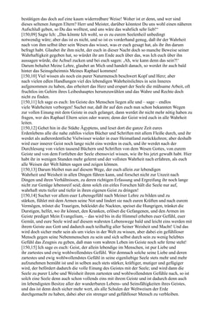 bestätigen das doch auf eine kaum widerredbare Weise! Woher ist er denn, und wer sind
dieses seltenen Jungen Eltern? Herr und Meister, darüber könntest Du uns wohl einen näheren
Aufschluß geben, so Du das wolltest, und uns wäre das wahrlich sehr lieb!“
[150,09] Sagte Ich: „Das könnte Ich wohl, so es zu eurem Seelenheil unbedingt
notwendig wäre; aber das ist es nicht, und so ist es vorderhand genug, daß ihr der Wahrheit
nach von ihm selbst über sein Wesen das wisset, was er euch gesagt hat, als ihr ihn darum
befragt habt. Glaubet ihr ihm nicht, der euch in dieser Nacht doch so manche Beweise seiner
Wahrhaftigkeit gegeben hat, so würdet ihr am Ende auch über das, was Ich euch über ihn
aussagen würde, die Achsel zucken und bei euch sagen: ,Ah, wie kann denn das sein?!‘
Darum behaltet Meine Lehre, glaubet an Mich und handelt danach, so werdet ihr auch bald
hinter das Seinsgeheimnis Meines Raphael kommen!
[150,10] Viel wissen als noch ein purer Naturmensch beschwert Kopf und Herz; aber
nach vielen edlen Handlungen viel des lebendigen Wahrheitslichtes in sein Inneres
aufgenommen zu haben, das erheitert das Herz und erspart der Seele die mühsame Arbeit, oft
fruchtlos im Gehirn ihres Leibeshauptes herumzuwühlen und das Wahre und Rechte doch
nicht zu finden.
[150,11] Ich sage es euch: Im Geiste des Menschen liegen alle und – sage – endlos
viele Wahrheiten verborgen! Suchet nur, daß ihr auf den euch nun schon bekannten Wegen
zur vollen Einung mit dem Geiste in euch gelanget, dann werdet ihr nicht mehr nötig haben zu
fragen, wer des Raphael Eltern seien oder waren; denn der Geist wird euch in alle Wahrheit
leiten.
[150,12] Gehet hin in die Städte Ägyptens, und leset dort die ganze Zeit eures
Erdenlebens alle die nahe zahllos vielen Bücher und Schriften mit allem Fleiße durch, und ihr
werdet als außerordentliche Vielwisser wieder in euer Heimatland zurückkehren; aber deshalb
wird euer innerer Geist noch lange nicht eins werden in euch, und ihr werdet nach der
Durchlesung von vielen tausend Büchern und Schriften von dem Wesen Gottes, von eurem
Geiste und von dem Fortleben der Seele ebensoviel wissen, wie ihr bis jetzt gewußt habt. Hier
habt ihr in wenigen Stunden mehr gelernt und der vollsten Wahrheit nach erfahren, als euch
alle Weisen der Welt hätten sagen und zeigen können.
[150,13] Darum bleibet nun auf diesem Wege, der euch allein zur lebendigen
Wahrheit und Weisheit in allen Dingen führen kann, und forschet nicht zur Unzeit nach
Dingen und ihren Verhältnissen, zu deren richtigen Erfassung und Ergreifung ihr noch lange
nicht zur Genüge lebensreif seid; denn solch ein eitles Forschen hält die Seele nur auf,
wahrhaft stets tiefer und tiefer in ihren eigenen Geist zu dringen!
[150,14] Suchet vor allem euer Lebensgefühl nach Meiner Lehre zu bilden und zu
stärken, fühlet mit dem Armen seine Not und lindert sie nach euren Kräften und nach eurem
Vermögen, tröstet die Traurigen, bekleidet die Nackten, speiset die Hungrigen, tränket die
Durstigen, helfet, wo ihr könnet, den Kranken, erlöset die Gefangenen, und den Armen im
Geiste prediget Mein Evangelium, – das wird bis in die Himmel erheben euer Gefühl, euer
Gemüt, und eure Seele wird auf diesem wahrsten Lebenswege bald und leicht eins werden mit
ihrem Geiste aus Gott und dadurch auch teilhaftig aller Seiner Weisheit und Macht! Und das
wird doch sicher mehr sein als um vieles in der Welt zu wissen, aber dabei ein gefühlloser
Mensch gegen seine Nebenmenschen zu sein und sich selbst durch sein zu wenig belebtes
Gefühl das Zeugnis zu geben, daß man vom wahren Leben im Geiste noch sehr ferne steht!
[150,15] Ich sage es euch: Geist, der allein lebendige im Menschen, ist pur Liebe und
ihr zartestes und ewig wohlwollendstes Gefühl. Wer demnach solche seine Liebe und deren
zartestes und ewig wohlwollendstes Gefühl in seine eigenliebige Seele stets mehr und mehr
aufzunehmen bemüht ist und in selben auch stets stärker, kräftiger, mutiger und gefügiger
wird, der befördert dadurch die volle Einung des Geistes mit der Seele; und wird dann die
Seele zu purer Liebe und Weisheit ihrem zartesten und wohlwollendsten Gefühle nach, so ist
solch eine Seele denn auch schon vollends eins mit ihrem Geiste und ist dadurch denn auch
im lebendigsten Besitze aller der wunderbaren Lebens- und Seinsfähigkeiten ihres Geistes,
und das ist denn doch sicher mehr wert, als alle Schulen der Weltweisen der Erde
durchgemacht zu haben, dabei aber ein strenger und gefühlloser Mensch zu verbleiben.
 