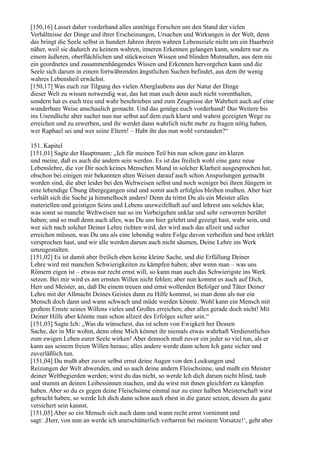 [150,16] Lasset daher vorderhand alles unnötige Forschen um den Stand der vielen
Verhältnisse der Dinge und ihrer Erscheinungen, Ursachen und Wirkungen in der Welt, denn
das bringt die Seele selbst in hundert Jahren ihrem wahren Lebensziele nicht um ein Haarbreit
näher, weil sie dadurch zu keinem wahren, inneren Erkennen gelangen kann, sondern nur zu
einem äußeren, oberflächlichen und stückweisen Wissen und blinden Mutmaßen, aus dem nie
ein geordnetes und zusammenhängendes Wissen und Erkennen hervorgehen kann und die
Seele sich darum in einem fortwährenden ängstlichen Suchen befindet, aus dem ihr wenig
wahres Lebensheil erwächst.
[150,17] Was euch zur Tilgung des vielen Aberglaubens aus der Natur der Dinge
dieser Welt zu wissen notwendig war, das hat man euch denn auch nicht vorenthalten,
sondern hat es euch treu und wahr beschrieben und zum Zeugnisse der Wahrheit auch auf eine
wunderbare Weise anschaulich gemacht. Und das genüge euch vorderhand! Das Weitere bis
ins Unendliche aber suchet nun nur selbst auf dem euch klarst und wahrst gezeigten Wege zu
erreichen und zu erwerben, und ihr werdet dann wahrlich nicht mehr zu fragen nötig haben,
wer Raphael sei und wer seine Eltern! – Habt ihr das nun wohl verstanden?“

151. Kapitel
[151,01] Sagte der Hauptmann: „Ich für meinen Teil bin nun schon ganz im klaren
und meine, daß es auch die andern sein werden. Es ist das freilich wohl eine ganz neue
Lebenslehre, die vor Dir noch keines Menschen Mund in solcher Klarheit ausgesprochen hat,
obschon bei einigen mir bekannten alten Weisen darauf auch schon Anspielungen gemacht
worden sind, die aber leider bei den Weltweisen selbst und noch weniger bei ihren Jüngern in
eine lebendige Übung übergegangen sind und somit auch erfolglos bleiben mußten. Aber hier
verhält sich die Sache ja himmelhoch anders! Denn da trittst Du als ein Meister alles
materiellen und geistigen Seins und Lebens unzweifelhaft auf und lehrest uns solches klar,
was sonst so manche Weltweisen nur so im Vorbeigehen unklar und sehr verworren berührt
haben; und so muß denn auch alles, was Du uns hier gelehrt und gezeigt hast, wahr sein, und
wer sich nach solcher Deiner Lehre richten wird, der wird auch das allzeit und sicher
erreichen müssen, was Du uns als eine lebendig wahre Folge davon verheißen und best erklärt
versprochen hast, und wir alle werden darum auch nicht säumen, Deine Lehre ins Werk
umzugestalten.
[151,02] Es ist damit aber freilich eben keine kleine Sache, und die Erfüllung Deiner
Lehre wird mit manchen Schwierigkeiten zu kämpfen haben; aber wenn man – was uns
Römern eigen ist – etwas nur recht ernst will, so kann man auch das Schwierigste ins Werk
setzen. Bei mir wird es am ernsten Willen nicht fehlen; aber nun kommt es auch auf Dich,
Herr und Meister, an, daß Du einem treuen und ernst wollenden Befolger und Täter Deiner
Lehre mit der Allmacht Deines Geistes dann zu Hilfe kommst, so man denn als nur ein
Mensch doch dann und wann schwach und müde werden könnte. Wohl kann ein Mensch mit
großem Ernste seines Willens vieles und Großes erreichen; aber alles gerade doch nicht! Mit
Deiner Hilfe aber könnte man schon allzeit des Erfolges sicher sein.“
[151,03] Sagte Ich: „Was du wünschest, das ist schon von Ewigkeit her Dessen
Sache, der in Mir wohnt, denn ohne Mich könnet ihr niemals etwas wahrhaft Verdienstliches
zum ewigen Leben eurer Seele wirken! Aber dennoch muß zuvor ein jeder so viel tun, als er
kann aus seinem freien Willen heraus; alles andere werde dann schon Ich ganz sicher und
zuverläßlich tun.
[151,04] Du mußt aber zuvor selbst ernst deine Augen von den Lockungen und
Reizungen der Welt abwenden, und so auch deine andern Fleischsinne, und mußt ein Meister
deiner Weltbegierden werden; wirst du das nicht, so werde Ich dich darum nicht blind, taub
und stumm an deinen Leibessinnen machen, und du wirst mit ihnen gleichfort zu kämpfen
haben. Aber so du es gegen deine Fleischsinne einmal nur zu einer halben Meisterschaft wirst
gebracht haben, so werde Ich dich dann schon auch ehest in die ganze setzen, dessen du ganz
versichert sein kannst.
[151,05] Aber so ein Mensch sich auch dann und wann recht ernst vornimmt und
sagt: ,Herr, von nun an werde ich unerschütterlich verharren bei meinem Vorsatze!‘, geht aber
 